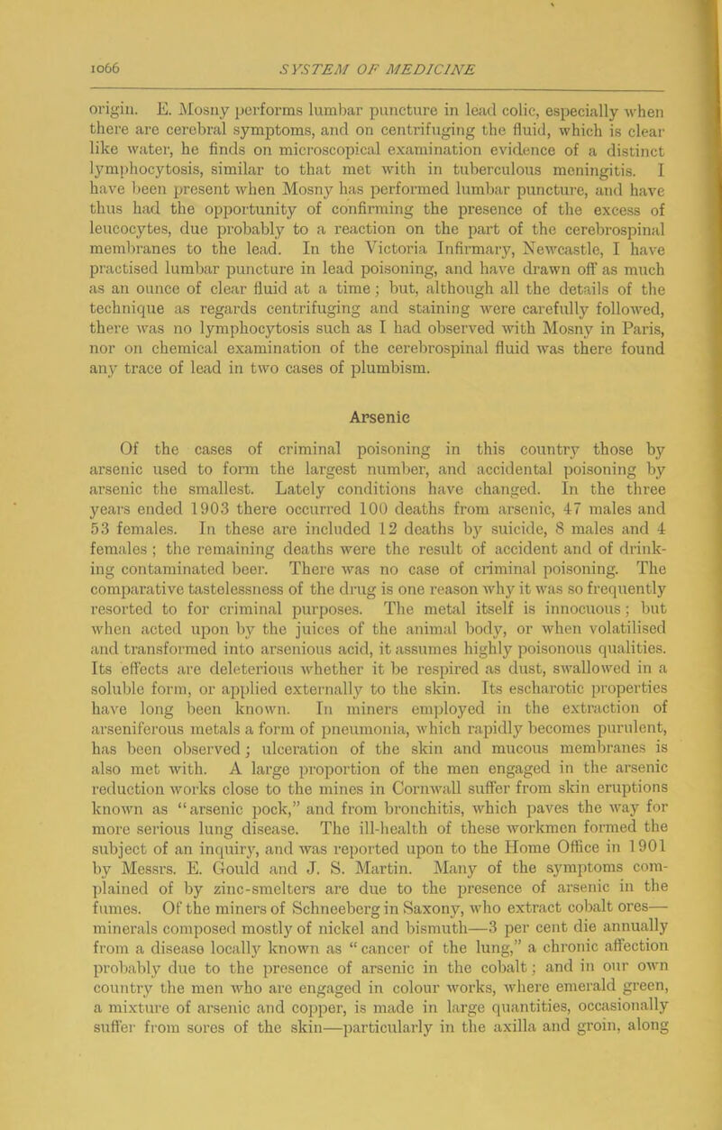 oi’igin. E. j\Iosny performs lumbar puncture in lead colic, especially w^hen there are cerebral symptoms, and on centrifuging the fluid, which is clear like water, he finds on microscopical examination evidence of a distinct lymphocytosis, similar to that met with in tuberculous meningitis. I have been present when Mosny has performed lumbar puncture, and have thus had the opportunity of confirming the presence of the excess of leucocytes, due pi’oljably to a reaction on the part of the cerebrospinal membranes to the lead. In the Victoria Infirmary, Newcastle, I have practised lumbar puncture in lead poisoning, and have drawn off as much as an ounce of clear fluid at a time; but, although all the details of the technique as regards centrifuging and staining were carefully followed, there was no lymphocytosis such as I had observed with Mosny in Paris, nor on chemical examination of the cerebrospinal fluid was there found any trace of lead in two cases of plumbism. Arsenic Of the cases of criminal poisoning in this country those by arsenic used to form the largest number, and accidental poisoning by arsenic the smallest. Lately conditions have changed. In the three years ended 1903 there occurred 100 deaths from arsenic, 47 males and 53 females. In these are included 12 deaths by suicide, 8 males and 4 females ; the remaining deaths were the result of accident and of drink- ing contaminated beer. There was no case of criminal poisoning. The comparative tastelessness of the drug is one reason why it was so frequently resorted to for criminal purposes. The metal itself is innocuous; but when acted upon liy the juices of the animal body, or when volatilised and transformed into arsenious acid, it assumes highly poisonous qualities. Its effects are deleterious whether it be respired as dust, swallowed in a soluble form, or applied externally to the skin. Its escharotic properties have long been known. In miners employed in the extraction of arseniferous metals a form of pneumonia, which rapidly becomes purulent, has been observed; ulceration of the skin and mucous membranes is also met with. A large proportion of the men engaged in the arsenic reduction works close to the mines in Cornwall suffer from skin eruptions known as “arsenic pock,” and from bronchitis, which paves the way for more serious lung disease. The ill-health of these Avorkmen formed the subject of an inquiry, and was reported upon to the Home Office in 1901 by Messrs. E. Gould and J. S. Martin. Many of the symptoms com- plained of by zinc-smelters are due to the presence of arsenic in the fumes. Of the miners of Schneebergin Saxony, who extract coljalt ores— minerals composed mostly of nickel and bismuth—3 per cent die annually from a disease locall}'^ known as “ cancer of the lung,” a chronic affection probably due to the presence of arsenic in the cobalt; and in our OAvn country the men tvho are engaged in colour works, where emerald green, a mixture of arsenic and copper, is made in large quantities, occasionally sufter from sores of the skin—particularly in the axilla and groin, along