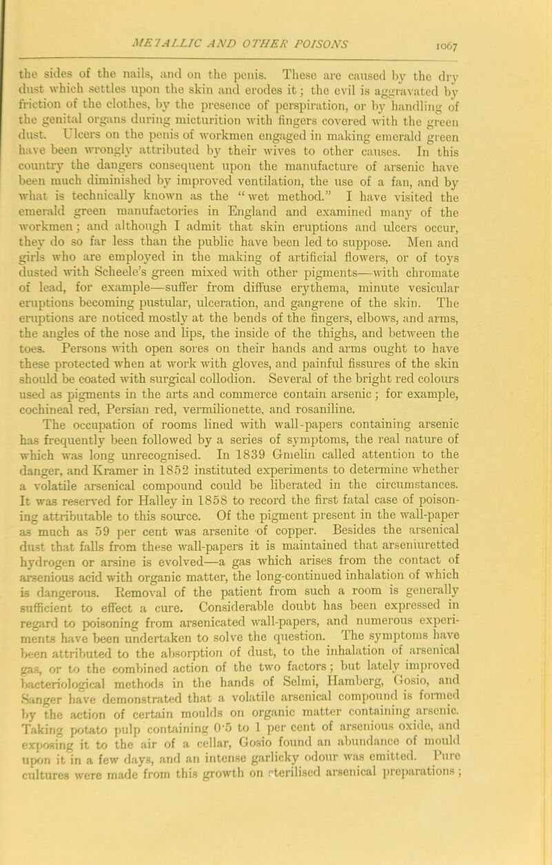 the sides of the nails, and on the penis. These are caused l>y the dry dust which .settles upon the skin and erodes it; the evil is aggravated by friction of the clothes, by the presence of perspiration, or by handling of the genital org-ans during micturition with fingers covered with the green dust. Ulcers on the penis of workmen engaged in making emerald green have been wrongly attributed by their wives to other causes. In this countiy the dangers consequent upon the manufacture of arsenic have been much diminished by improved ventilation, the use of a fan, and by what is technically known as the “wet method.” I have visited the emerald green manufactories in England and examined many of the workmen; and although I admit that skin eruptions and ulcers occur, they do so far less than the public have been led to suppose. Men and girls who are employed in the making of artificial flowers, or of toys dusted with Scheele’s green mixed with other pigments—with chromate of lead, for example—suffer from diffuse erythema, minute vesicular eruptions becoming pustular, ulceration, and gangrene of the skin. The eruptions are noticed mostly at the bends of the fingers, elbows, and arms, the angles of the nose and lips, the inside of the thighs, and betM'een the toes. Pemons with open sores on their hands and arms ought to have these protected when at work with gloves, and painful fissures of the skin should be coated with surgical collodion. Several of the bright red colours used as pigments in the arts and commerce contain arsenic; for example, cochineal red, Persian red, vermilionette, and rosaniline. The occupation of rooms lined with wall-papers containing arsenic has frequently been followed by a series of symptoms, the real nature of which was long unrecognised. In 1839 Gmelin called attention to the danger, and Kramer in 1852 instituted experiments to determine whether a volatile arsenical compound could be liberated in the circumstances. It was reseiwed for Halley in 1858 to record the first fatal case of poison- ing attributable to this soimce. Of the pigment present in the wall-paper as much as 59 per cent was arsenite of copper. Besides the arsenical dust that halls from these wall-papers it is maintained that arseniuretted hydrogen or arsine is evolved—a gas which arises from the contact of arsenious acid with organic matter, the long-continued inhalation of which is dangerous. Removal of the patient from such a room is generally sufficient to effect a cure. Considerable doubt has been expressed in regard to p>oisoning from arsenicated wall-papers, and numerous experi- ments have been undertaken to solve the cpiestion. The symptoms have been attributed to the absorption of dust, to the inhalation of arsenical ga.s, or to the combined action of the two factors; but lately improved bacteriological methods in the hands of Selmi, Hambcrg, Gosio, and Sanger have demonstrated that a volatile arsenical compound is formed by the action of certain moulds on organic matter containing arsenic. Taking potato i>ulp containing 0'.5 to 1 per cent of arsenious oxide, and expfwing it to the air of a cellar, Gosio found an abundance of mould upon it in a few days, and an intense garlicky odour was emitted. I urc cultures were made from this growth on rterilised arsenical ])reparations ,