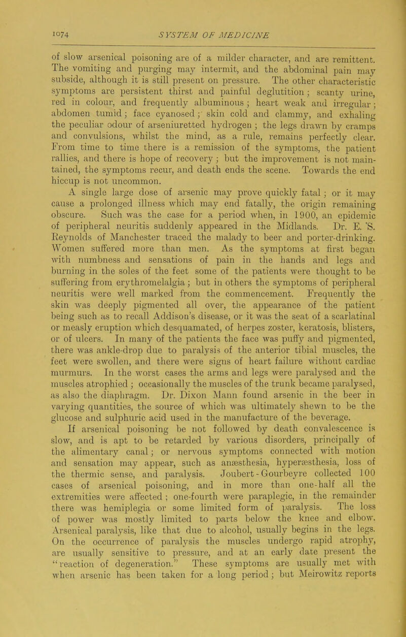 of slow arsenical poisoning are of a milder character, and are remittent. The vomiting and purging may intermit, and the abdominal pain may subside, although it is still present on pressure. The other characteristic symptoms are persistent thirst and painful deglutition; scanty urine, red in colour, and frequently albuminous ; heart weak and irregular; abdomen tumid; face cyanosed y skin cold and clammy, and exhaling the peculiar odour of arseniuretted hydrogen ; the legs drawn by cramps and convulsions, whilst the mind, as a rule, remains perfectly clear. From time to time there is a remission of the symptoms, the patient rallies, and there is hope of recovery ; but the improvement is not main- tained, the symptoms recur, and death ends the scene. Towards the end hiccup is not uncommon. A single large dose of arsenic may prove quickly fatal; or it may cause a prolonged illness which may end fatally, the origin remaining obscure. Such was the case for a ^ieriod when, in 1900, an epidemic of peripheral neuritis suddenly appeared in the Midlands. Dr. E. 'S. Reynolds of Manchester traced the malady to beer and porter-drinking. Women suffered more than men. As the symptoms at first began with numbness and sensations of pain in the hands and legs and burning in the soles of the feet some of the patients were thought to be suffering from erythromelalgia; but in others the symptoms of peripheral neuritis were well marked from the commencement. Frequently the skin was deeply jrigmented all over, the appearance of the patient being such as to recall Addison’s disease, or it was the seat of a scarlfitinal or measly eruption Avhich desquamated, of herpes zoster, keratosis, bli.sters, or of ulcers. In many of the patients the face was puffy and pigmented, there was ankle-drop due to paralysis of the anterior tibial muscles, the feet were swollen, and there were signs of heart failure without cardiac murmurs. In the worst cases the arms and legs were paralj^sed and the muscles atrophied ; occasionally the muscles of the trunk became paralysed, as also the diaphragm. Dr. Dixon Mann found arsenic in the beer in varying quantities, the source of which was ultimateljr shewn to be the glucose and sulphuric acid used in the manufacture of the beverage. If arsenical poisoning be not followed by death convalescence is slow, and is apt to be retarded by various disorders, principally of the alimentary canal; or nervous symptoms connected with motion and sensation may appear, such as anaesthesia, hyperaesthesia, loss of the thermic sense, and paralysis. Joubcrt-Gourbeyre collected 100 cases of arsenical poisoning, and in more than one-half all the extremities were affected ; one-fourth were paraplegic, in the remainder there was hemiplegia or some limited form of paralysis. The loss of power was mostly limited to below the knee and elbow. Arsenical paralysis, like that due to alcohol, usually begins in the legs. On the occurrence of paralysis the muscles undergo rapid atrophy, are usually sensitive to pressure, and at an early date jjresent the “reaction of degeneration.” These symptoms are usualljf met with when arsenic has been taken for a long period; but Meirowitz reports