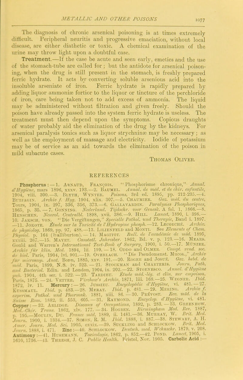 077 The diagnosis of chronic arsenical poisoning is at times extremely ditficult. Peripheral neuritis and progressive emaciation, without local disease, are either iliathetic or toxic. A chemical examination of the urine may throw light upon a doubtful case. Treatment.—If the case be acute and seen early, emetics and the use of the stomach-tube are called for ; but the antidote for arsenical poison- ing, when the drug is still present in the stomach, is fieshly ])repared ferric hydrate. It acts by converting soluble arsenious acid into the insoluble arseniate of iron. Ferric hydrate is rapidly prepared by adding liquor ammonite fortior to the liquor or tincture of the perchloride of iron, care being taken not to add excess of ammonia. The liquid may be administered without filtration and given freely. Should the poison have already passed into the sj'stem ferric hydrate is usele.ss. The treatment must then depend upon the symptoms. Copious draughts of water probably aid the elimination of the drug by the kidneys. For arsenical paralysis tonics such as liquor strychninse may be necessary; as well as the employment of massage and electricity. Iodide of potassium may be of sertdee as an aid towards the elimination of the poison in mild subacute cases. Thomas Oliver. REFERENCES Phosphorus; — 1. Arnaud, FR.A.Xf;ois. “ Phospliovisnie chroiiique,” Annul. d'Hijgiine, mars 1S96, xxxv. 193.—2. Baumel. Annul, da mid. at da chir. cnfantilc, 1904, viii. 300.—3. Blvth, IVyxter. Poisons, 3rd ed. 1895, pp. 212-235.—4. BrTJAGix. Arckiv /. Hyg. 1904, xlix. 307.—5. Chaumier. Gaz. mid. du ceiUrc, Tours, 1904, ix. 297, 336, 356, 373.-6. Gallavardin. Paralysies Phosphoriques, 186.5, p. 35.—7. Goxxixg. Nederland. Tijdschr. voor Gcncsk. A fol. 1, 1866.—8. Hexschex. Nmrol. Ccntralhl. 1898, xvii. 386.—9. Hill. Lancet, 1890, i. 398.-— 10. Jak-sch. vox. “Die Vergiftungen,” Speciellc Pathol, und Therapie, Baud i. 1897. —11. JoKOTE. Etwla sur la Toxieiti deVHydrogene phosph.—12. LEcoiiciifi. Archiv. de physiolog. 1869, pp. 97, 488.—13. Lilienfeld and Moxti. See Elements of Chem. Physiol, p. 164 (Halliburton). — 14. Magitot. Bidl. da I'acadimie de med. 1895, xxxiii. 267.—15. JIayet. Canstatl. Jahresher. 1862, Bd. v. p. 123.—16. Mears. Gould and IVarren’s International Teod-Booh of Surgery, 1900, i. 50.—17. Muxzer. Archiv fur klin. Med. 1894, lii. 199.-18. Onno and Olmeu. Compl. rend. soc. da hlol. Pari.s 1904, Ivi. 901.—19. Overi-ACH. “Die Pseudonieii.st. Mucos.,” Mrc7ni> fur mieroscop. Anat. Bonn, 1885, x.xv. 191.—20. Roger and Josue. Gaz. hcM. de raid. Paris, 1899, N.S. iv. 523.-21. Stockmax and Ciiarteris. Jovm. Path, and Baderiol. Edin. and London, 1904, ix. 202.-22. Stoexesco. Annal. d'Hygiene tmh. 1901, 4th .ser. i. .522.—23. Tardieu. itxule med.dig. cl clin. sxir empohon. Pari.s, 1875.—24. Veti'ek. Virchow’s Archiv, 1871, liii. 168.—25. AVi'y.xKR. Ibid. 1872 Iv. 11. Mercury: — 26. .Iu.ssieu. Encyclopedic d’Jfygienc, vi. 481. — 27. Kfss.MAUL Ibid. p. 483.-28. Mk.rat. Ibid. p. 481.—29. Merino. Archiv f. exterim. Pathol, und Plumnak. 1881, xiii. 86.—30. Pri5vost. Bev. mid. de la Suisse limn. 1882. ii. 553, 605. —31. Raymond. Encyclop. d'Ihjgiinc, vi. 481. Copper: 32. Arlidge. Diseases of Occtipalions, 1892, )). 283.—33. Greexiiow. Med.-Chir. Trans. 1862, xlv. 177.—34. Hogiien. Bmningham Med. Her. 1887, T, 155 Mot'Lix, Du. France vu'd. 1889, ii. 1181.—36. Murray, 1\ . Brd. Med. Jaurn. 1900, i. 1334.-37. .SiMox. R. -M. Ibid. 1888, i. 887.-38. Stewart, A. II. Arner. .Med. Sei. 1905, cxxix.—39. Suckling and Sciiloukow. Bi-it. .Med. 1888, i. 471. Zinc:—40. Schi.ockow. Deutseh. mcd. JVehnschr. v. 208. Antimony:—41. Huse.MAXX. Toxicologic. ^802, ]>. 852.--42. PoxD. Lancet. \00t>, i. 1610,1736. -13. Thresh, .1. C. Public Health. pTistol, Nov. 1905. Carbolic Acid ;—