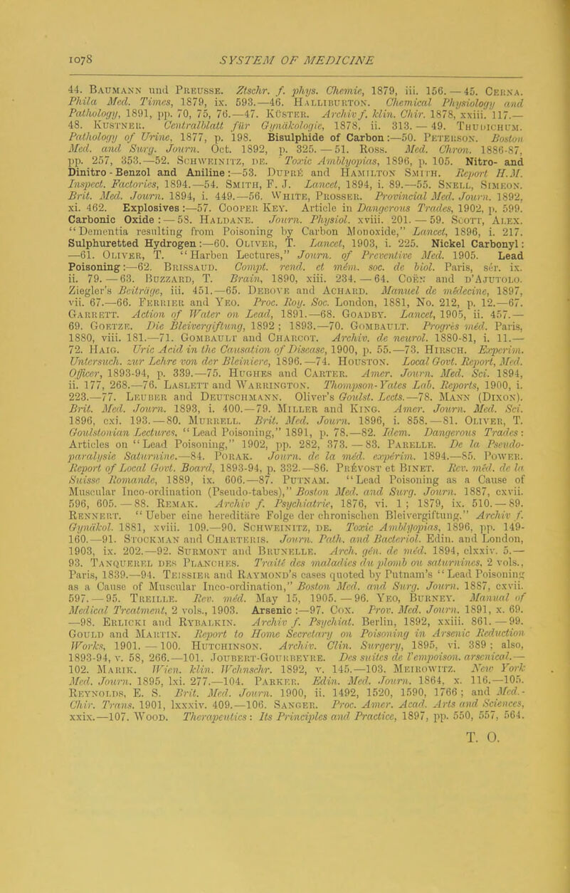 44. Baumann imd Piikusse. Ztschr. f. phys. Chemie, 1879, iii. 156. — 45. Cekna. Phila Med. Times, 1879, ix. 593.—46. Hallihuuton. Chemical Physiology and Pathology, 1891, j)}). 70, 75, 76.—47. KOstku. Archivf. klin. Chir. 1878, xxiii. 117.— 48. Kustneu. Ccntralhlatt fur Gyndkologie, 1878, ii. 313. — 49. Thudichum. Pathology of Urine, 1877, p. 198. Bisulphide of Carbon;—50. Peteiison. Boston Med. and Surg. Journ. Out. 1892, p. 325.—51. Ro.ss. Med. Chron. 1886-87, ]ip. 257, 353.—52. Schweinitz, de. ' I'oxic Amblyopias, 1896, p. 105. Nitro- and Dinitro - Benzol and Aniline:—53. Dui-iiit and Hamilton Smiih. Jleport II.M. Inspect. Factories, 1894.—54. Smith, F. J. Lancet, 1894, i. 89.—55. Snell, Simeon. Brit. Med. Joum. 1894, i. 449.—56. White, Puosseu. Provincial Med. Journ. 1892, xi. 462. Explosives:—57. Ooopeii Key. Article in Dangerous Trades, 1902, p. 599. Carbonic Oxide: — 53. Haldane. Journ. Physiol, xviii. 201. — 59. Scott, Alex. “Dementia resulting from Poisoning by Carbon Jlonoxide, Lancet, 1896, i. 217. Sulphuretted Hydrogen:—60. Oliver, T. Lancet, 1903, i. 225. Nickel Carbonyl: —61. Oliver, T. “ Harben Lectures,” Joum. of Preventive Med. 1905. Lead Poisoning:—62. Brissaud. Compt. rend, ct m6m. soc. de hiol. Paris, silr. ix. ii. 79.—63. Buzzard, T. Brain, 1890, xiii. 234.—64. Coen and d’Ajutolo. Ziegler’s Beitriigc, iii. 451.—65. Debove and Aciiard. Manuel do mklecine, 1897, vii. 67.—66. Ferrier and Yeo. Proc. Roy. Soc. London, 1881, No. 212, p. 12.—67. Garrett. Action of Water on Lead, 1891.—68. Goadby. Lancet, 1905, ii. 457.— 69. Goetze. Die Bleivergif lung, 1892 ; 1893.—70. Gombault. Progris mid. Paris, 1880, viii. 181.—71. Gombauli' and Charcot. Archiv. de neurol. 1880-81, i. 11.— 72. Haig. Uric Acid in the Causaiion of Disease, IQOO, \\ 55.—73. Hir.sch. Experim. Unicrsuch. zur Lehre von dor Bleiniere, 1896.—74. Houston. Local Oovt. Report, Med. Officer, 1893-94, p. 339.—75. Hughes and Carter. Amer. Journ. Med. Sci. 1894, ii. 177, 268.—76. Laslett and Warrington. Thompson-Yates Lab. Reports, 1900, i. 223.—77. Leuber and Deut.soiimann. Oliver’s Ooulst. Lccts.—78. Mann (Dixon). Brit. Med. Journ. 1893, i. 400.—79. Miller and King. Amer. Jorern. Med. Sci. 1896, cxi. 193. — 80. Murrell. Brit. Med. Journ. 1896, i. 858.—81. Oliver, T. Ooulstonian Lectures, “ Lead Poisoning,” 1891, p. 78.—82. Idem. Dangerous Trades: Articles on “ Lead Poisoning,” 1902, pp. 282, 373.—83. Parelle. De la Pseudo- paralysie Satimiinc.—84. PoiiAK. Journ. de la snid. e.rpirini. 1894.—85. Power. Report of Local Oovt. Board, 1893-94, p. 332.—86. Provost et Binet. Rev. med. de la Suis.se Roniande, 1889, ix. 606.—87. Putnam. “Lead Poisoning as a Cause of Muscular Inco-ordiuation (Pseudo-tabes), ” 5osto)i Med. and Surg. Journ. 1887, cxvii. 596, 605.—88. Remak. Archiv f. Psychiatric, 1876, vi. 1; 1879, ix. 510. — 89. Rennert. “ Ueber eine hereditiire Folge der chronisclion Bleivergiftung.” Archiv f. Gyndkol. 1881, xviii. 109.—90. Schweinitz, de. Toxic Amblyopias, 1896, )ip. 149- 160.—91. Stocem.an and Charteris. Jou-rn. Path, and Bacteriol. Edin. and London, 1903, ix. 202.—92. Surmont and Brunelle. Arch. gin. de mid. 1894, clxxiv. 5.— 93. 'J'anquerel des Planches. Traite des snaladics elu plomb on saturnines, 2 \oh., Pari.s, 1839.—94. Telssier and Raymond’s cases quoted by Putnam’s “Lead Poisoning as a Cause of Muscular Inco-ordination,” Boston Med. asid Surg. Journ. 1887, cxvii. 597. — 95. Treille. Rev. mid. May 15, 1905.—96. Yeo, Burney. Manual of Medical Ts-catment, 2 vols., 1903. Arsenic :—97. Cox. Prov. Med. Journ. 1891, x. 69. —98. Erlicki and Rybalkin. Archiv f. Psyehiat. Berlin, 1892, xxiii. 861.—99. Gould and Martin. Report to Home Secretary on Poisoning in Arsenic Reduction Works, 1901.— 100. Hutchinson. Archiv. Clin. Surgery, 1895, vi. 389; also, 1893-94, V. 58, 266.—101. .Toubert-Gourbeyre. Des suites de Vempoison, arsenical.— 102. Marik. Wien. klin. Wclmschr. 1892, v. 145.—103. Meirowitz. New York Med. Joimi. 1895, Ixi. 277.—104. Parker. Edin. Med. Journ. 1864, x. 116.—105. Reynoi.d.s, E. S. Brit. Med. Journ. 1900, ii. 1492, 1520, 1590, 1766; and J/cd.- Chir. Trans. 1901, Ixxxiv. 409.—106. Sanger. Proc. Amer. Acad. Arts and Sciences, xxix.—107. Wood. Therapeutics : Its Principles and Practice, 1897, pp. 550, 557, 564. T. 0.