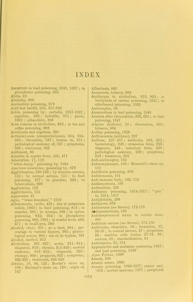 INDEX Abortion in lead poisoning, 1048, 1057 ; in phosphorus poisoning, 995 Abrin, 42 Absinthe, 90S Acetanilide poisoning, 979 Acid-fast bacilli, 259, 317-322 Acids, poisoning by: carbolic, 1017-1021; ergotinic, 888; helvellic, 871 ; picric, 1031 ; sphacelinic, 888 Acne rosacea in alcoholism, 922 ; in tea and coffee poisoning, 988 Acitxij'nia and ergotism, 891 Actinomycosis (streptotrichosis), 304, 324- 343 ; chronicity, 337 ; lesions in, 331 ; pathological anatomy of, 327 ; symptoms, 336 ; treatment, 338 Addiment, 96 Adenitis in scarlet fever, 455, 471 Adsorption, 77, 112 ‘•After-damp,” poisoning by, 1035 Agaricus muscarius, poisoning by, 870 Agglutination, 150-156 ; by immune serums, 152 ; by normal serums, 151 ; in food poisoning, 877 ; in glanders, 223 ; in tuberculosis 260 Agglutinins, 153 Agglntinoids, 155 Aggre-.sin.s, 45 Ague, “brass-founders’,” 1010 Albuminuria, cyclic, 458 ; <lue to potassium iodide, 1065 ; in food poisoning, 873 ; in measles, 395 ; in mumps, 589 ; in opium poisoning, 942, 954 ; in phosphorus poisoning, 995, 1001; in scarlet fever, 456, 471 ; in small-pox, 502 Alcohol, ethyl. 901 ; as a food, 904 ; per- centage in various liquors, 905 ; physio- logical action, 902 ; use of, in typhus, 561 Alcohol, methyl. 913 Alcoholism, 901 -937; acute. 911-914; diagnosis, 913; chronic, 915-929; morbid anatomy, 916-922; tliagnosis, 925; etiology, 909 ; j)rognosis, 925 ; symptoms, 922-925 ; treatment, 926-929 Alexins, 76, 96, 123 ; Bordet’s views on, 106 ; Buchner’s views on, 130 ; origin of, 147 Allantiasis, 860 Amaurosis, tobacco, 982 Amblyopia in alcoholism, 913, 923; in bisulphide of carbon poisoning, 1021 ; in nitrobeuzol poisoning, 1025 Amboceptor, 96 Amenorrhoea in lead poisoning, 1048 Anremia after rheumatism, 628, 650 ; in lead poisoning, 1047 Angina Liidovici, 21 ; rheumatica, 610; tobacco, 984 Aniline poisoning, 1026 Anthracsemia (anthrax), 227 Anthrax, 227-257; antitoxin, 182, 252; bacteriolog}', 228 ; cutaneous form, 233 ; diagnosis, 249 ; intestinal form, 238 ; pathological anatomy, 239 ; symptoms, 243 ; treatment, 252 Anti-amboceptor, 104 Anticomplement, 103 : Moreschi’s views on, 112 Antifebrin poisoning, 979 Antiferments, 161 Anti-immune body, 103, 112 Antileucotoxin, 160 Antimallein, 225 Antimony poisoning, 1014-1017; “pox” in, 1014, 1017 Antiphthisin, 296 Antipyrin, 979 Antiserums (see Serum), 172-176 i^tispermotoxiu, 160 Aniistreptococcal serum in scarlet fever, 464 Antitoxic scnims (see Serum), 172-176 Antitoxins, chennstry, 56 ; formation, 37, 50-56 ; in nonnal serums, 87 ; i)roperties, 56 ; reaction with toxins, 57-78. 89; sources, 83 ; staniiardisation, 54 Antivenenes, 55, 174 A])pendicitis and antimony poisoning, 1015 ; and lend poisoning, 1046 Aqua Tn/ana, 1068 Arrack, 908 Arsenic enters, 1069 Arsenic poisoning, 1066-1077; cancer and. 1070: morbid anatomy, 1071 ; peripheral