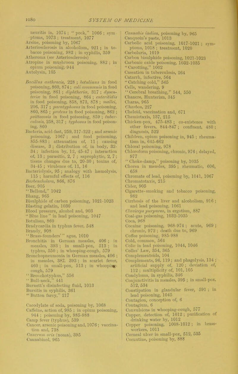 neuritis in. 1074 ; “pock,” 1066; syin- •ptoins, 1073 ; treatment, 1077 Arsine, poisoning by, 1067 Arteriosclerosis in alcoholism, 921 ; in to- bacco poisoning, 982 ; in syphilis, 359 Atheroma (see Arteriosclerosis) Atropine in mushroom poisoning, 882 ; in opium poisoning, 944 Autolysin, 105 Bacillns anthraeis, 228 ; botulinus in food poisoning, 860, 874; coli communis in food poisoning, 861 ; diplUlieruc, 317 ; dysen- lerkc in food poisoning, 864 ; cnteriiidis in food poisoning, 858, 873, 878 ; mallei, 206, 317 ; paralyphosus in food poisoning, 860, 865 ; proteus in food poisoning, 862 ; psittacosis in food poisoning, 859 ; tuber- culosis, 258, 317 ; typhosus in food poison- ing, 860 Bacteria, acid-fast, 259, 317-322 ; and arsenic poisoning, 1067 ; .and food poisoning, 855-883 ; attenuation of, 11 ; causing disease, 3 ; distribution of, in body, 32- 34 ; infection by, 12, 45-47 ; interaction of, 13 ; parasitic, 2, 7 ; sajirophytic, 2, 7; tissue, ch.anges due to, 20-30 ; to.\ins of, 34-45 ; virulence of, 11, 16 Bacteriolysis, 95 ; analogy with haemolysis, 115 ; harmful effects of, 116 Barbencholera, 866, 876 Beer, 905 “Bellond,” 1042 Bhang, 965 Bisulphide of carbon poisoning, 1021-1023 Blasting gelatin, 1030 Blood pressure, alcohol and, 903 “ Blue line ” in lead poisoning, 1047 Botulism, 860 Bradycardia in typhus fever, 548 Brandy, 908 “Brass-founders’” ague, 1010 Bronchitis in German measles, 406 ; in measles, 393 ; in small-pox, 513 ; in typh\is, 550 ; in whooping-cough, 579 Bronchopneumonia in German measles, 406 ; in measles, 387, 393 ; in scarlet fever, 460 ; in small-pox, 513 ; in whoopii*- cough, 579 “ Broiicliotyphus,” 556 “Bull-neck,” 441 Burnett’s disinfecting fluid, 1013 Bursitis in syphilis, 361 “Button farcy.” 217 Cacodylate of soda, poisoning by, 1068 CaH'eiue, action of, 985 ; in opium poisoning, 944 ; poisoning by, 985-988 Camp fever (typhus), 539 Cancer, arsenic poisoning and, 1076 ; vaccina- tion and, 738 Cancrum oris (noma), 395 Cannabiuol, 965 Cannabis indica, jjoisoning by, 965 Canquoin’s paste, 1013 Carbolic acid ]ioisoning, 1017-1021 ; sym- ptoms, 1018 ; treatment, 1020 Carboluria, 1019 Carbon bisulphide poisoning, 1021-1023 Carbonic oxide poisoning, 1032-1035 “Carotting,” 1002 Caseation in tuberculosi.s 264 Catarrh, infective, 564 “Catching cold,” 565 Cells, wandering, 9 “Cerebral breathing,” 544, 550 Chancre, Hunterian, 345 Charas, 965 Charbon, 227 Cheloid, vaccination and, 671 Chemiotaxis, 137, 215 Chicken-pox, 475-483 ; co-existence with other fevers, 844-847 ; confluent, 480 ; diagnosis, 522 Children, opium poisoning in, 945 ; rheuma- tism in, 645-662 Chloral poisoning, 978 Chloroform poisoning, chronic, 976; delayed, 977 “Choke-damp,” poisoning by, 1035 Chorea in measles, 395 ; rheumatic, 606, 658 Chromate of lead, poisoning by, 1041, 1067 Chromatotaxis, 215 Cider, 905 Cigarette-smoking and tobacco poisoning, 982 Cirrhosis of the liver and alcoholism, 916 ; and lead poisoning, 1061 Claviceps purpurea, in ergotism, 887 Coal-gas poisoning, 1032-1035 Coca, 968 Cocaine poisoning, 968-974 ; acute, 969 ; chronic, 972 ; ileath due to, 969 Coffee poisoning, 985-988 Cold, common, 564 Colic in lead poisoning, 1044, 1046 Colles’ Law, 354, 365 Complemeiltoids, 104 Complements, 96, 119 ; and ph.agolpis, 134 ; artificial supply of, 120 ; deviation of, 112 ; multiplicity of, 101, 105 Condyloma, in syphilis, 346 Conjunctivitis in measles, 396 ; in small-pox. 512,534 Constipation in glandular fever, 591 ; in lend poisoning, 1045 Contagion, conception of, 6 flontagium, 6 Convulsions in whooping-cough, 577 Copper, detection of, 1012 ; piu'iflcation of drinking water by, 1012 Copper poi.soning, 1008-1012 ; in brass- workers, 1011 Corneal ulcer in small-pox, 512, 535 Coruutine, poisoning by, 888