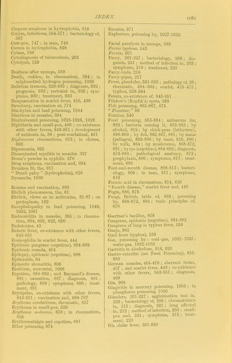 Corpora amylacea iu hyilropliobia, SI9 Coryza, iufectious, 5(54-571 ; bacteriology of, 5ti7 Cow-pox, 747 ; iu man, 74S Curara iu hyilropliobia, S29 Cytase, lOti Cy-to<liaguosis of tuberculosis, 293 Cytolysis, 159 Deafness after mumps, 5S9 Death, sudden, iu rheumatism, 594 ; iu sulphuretted hydrogen poisoning, 1036 Delirium treraeus, 929-935 ; diagnosis, 932 ; prognosis, 932 ; restraint in, 935 ; sym- ptoms, 930 ; treatment, 933 Desquamation iu scarlet fever, 41S, 436 Dewsbury, vaccination at, 774 Diachylon and lead poisoning, 1044 Diarrha-a in measles, 394 Dinitrobenzol poisoning, 1023-1026, 1028 Diphtheria and small-pox, 486 ; co-existence with other fevers, 843-851 ; development of antitoxin in, 88 : post-scarlatinal, 461 Diplococcus rheuTJUttiacs, 613 ; in chorea, 606 Dipsomania, 935 Disseminated myelitis in measles 397 Dover’s powder in sj'phUis 370 Drug eruptions, vaccination and, 694 Drunken fit, the, 911 “ Dumb palsy ” (hydrophobia), 826 Djuamite, 1030 Eczema and vaccination, 689 Ehrlich phenomenon, the, 61 Ehrlich, views as to antitoxins, 81-87 ; on protoplasm, 162 Encephalopathy iu lead poisoning, 1049, 1052, 1061 Endocarditis in measles, 395 ; in rheuma- tism, 604, 609, 623, 650 Endotoxins, 43 Enteric fever, co-existence with other fevers, 84-3-851 Eosinophilia in scarlet fever, 444 Epidemic gangrene (ergotism), 884-892 Epitlernic roseola, 404 Epilepsy, epidemic (ergotism), 888 Epitoioids, 64 Epizootic stomatitis, 806 Erethism, mercurial, 1006 Ergotism, 884-892 ; and Raynaud’s disease, 891 ; causation, 887 ; diagnosis, 891 ; pathology, 889 ; symptoms, 890 ; treat- ment, 891 Erysipelas, co-existence with other fevers, 84-3-851 ; vaccination and, 699-707 EnjOirma emrlaliimin, rheumatic, 657 Erythema in small-fwx, 520 En/lhtina nfi'l.omm, 658 ; in rheumatism, 624 Erythromelalgia and ergotism, 891 Ether poisoning, 974 Eucaine, 971 Explosives, poisoning by, 1027-1032 Facial paralysis iu mumps, 589 Facies typhosa, 543 Farcin, 201 Farcy, 201-227 ; liacteriologj', 206; dia- gnosis, 221 ; metliod of infection in, 203 ; symptoms, 219 ; treatment, 223 Farcy-bud.s, 216 Farcy-pipes, 217 Fever, glandular, 591-593 ; pathology of. 30; rheumatic, 594-662 ; scarlet, 410-475 ; typhu.s, 538-564 Fevers, co-existence of, 843-851 Filatow’s (Koplik’s) spots, 388 Fish poisoning, 865-867, 875 “ Fixateur, 96 Fofnites, 540 Food poisoning, 855-884 ; antiserum for, 882 ; bacteria causing it, 855-883 ; by alcohol, 912; by chick-peas (lathyrisni), 898-900 ; by fish, 865-867, 881; by maize (pellagra), 892-898 ; by meat, 858, 880 ; by milk, 864 ; bj^ mushrooms, 868-872, 881; byi-ye (ergotism), 884-892; diagnosis, 876-880 ; patliological anatomy, 872 ; prophylaxis, 880 ; symptoms, 873 ; treat- ment, 880 Foot-and-mouth disease, 806-813 ; bacteri- ology, 809 ; in man, 811 ; symptoms, 810 Formic acid in rheumatism, 614, 620 “Fourth disease,’’ scarlet fever and, 448 Fngin, 866, 875 Fungi, British, table of, 869 ; poisoning by, 868-872, 894 ; toxic princiides of, 870 Gaertner’s bacillus, 858 Gangrene, epidemic (ergotism), 884-892 Gangrene of lung in typhus fever, 550 Ganja, 965 Gaol fever (typhus), 539 Gas, poisoning by: coal-gas, 1032-1035; water-gas, 1032-1035 Gastritis in alcoholism, 916, 923 Gastro-enteritis (sec Food Poisoning), 855- 883 German measles, 404-410 ; aberrant forms, 407 ; and scarlet fever, 448 ; co-cxisteuce with other fevers, 843-851 ; diagnosis, 409 Gin, 908 „ r • Gingivitis in mercury poisoning, 100.); m jihosphorus poisoning, 1000 Glanders, 201-227 ; agglutination test iu, 223 ; bacteriology of, 206 ; chromatotaxis iu, 215 : diaguosis, 221 ; lung aflecteil in, 212 : method of infection, 20.3 : .small- pox and, 524 ; symptoms, 215: treat- ment, 223 Gla.iilular fever, 591-593