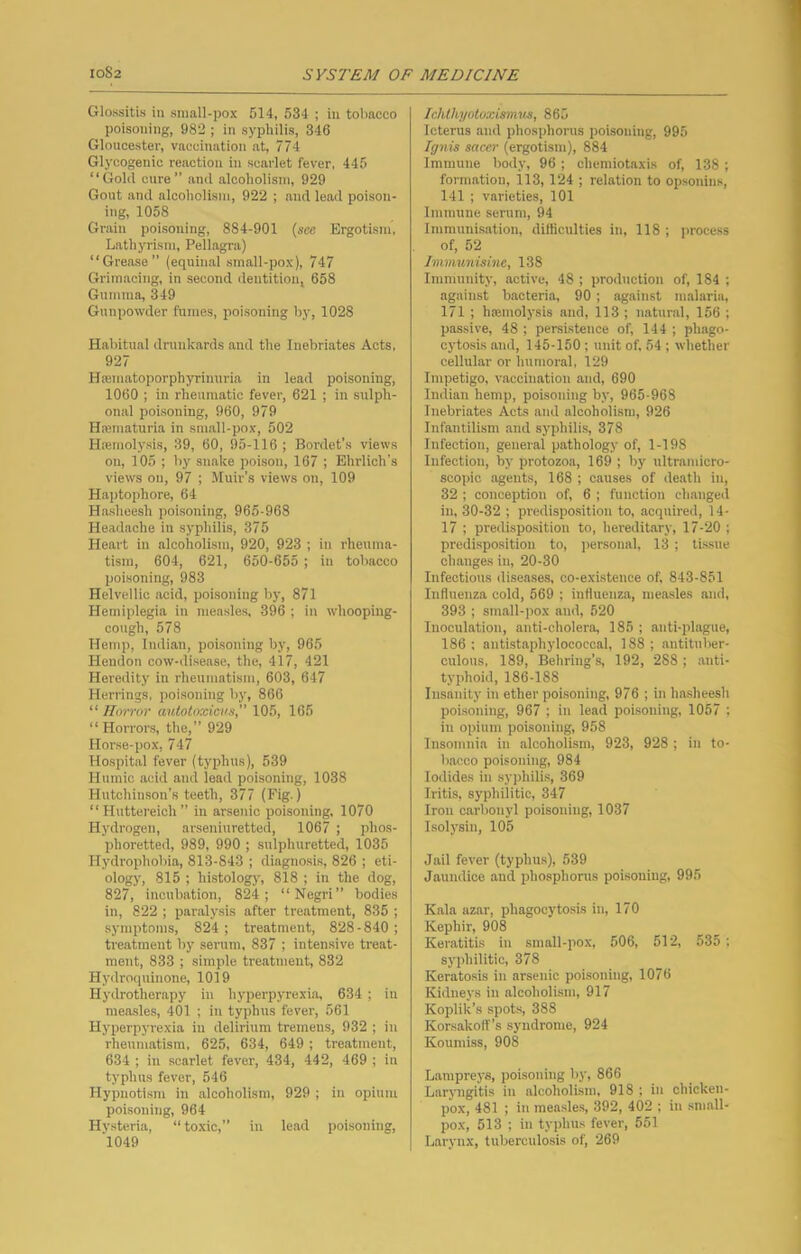 Glossitis in small-pox 514, 634 ; in tobacco poisoning, 982 ; in syphilis, 346 Gloucester, vaccination at, 774 Glycogenic reaction in scarlet fever, 445 “Gold cure” and alcoholism, 929 Gout and alcoholism, 922 ; and lead poison- ing, 1058 Grain poisoning, 884-901 (see Ergotism, Lathyrism, Pellagra) “Grease” (equinal small-pox), 747 Grimacing, in second dentition, 658 Gumma, 349 Gunpowder fumes, poisoning by, 1028 Habitual drunkards and the Inebriates Acts, 927 Htematoporphyrinuria in lead poisoning, 1060 ; in rheumatic fever, 621 ; in sulph- onal poisoning, 960, 979 Hicmaturia in small-pox, 502 Hiemolysis, 39, 60, 95-116 ; Bordet’s views on, 105 ; by snake poison, 167 ; Ehrlich’s views on, 97 ; Muir’s views on, 109 Haptophore, 64 Ha.sheesh poisoning, 965-968 Headache in syphilis, 375 Heart in alcoholism, 920, 923 ; in rheuma- tism, 604, 621, 650-655 ; in tobacco poisoning, 983 Helvellic acid, poisoning by, 871 Hemiplegia in measles, 396 ; in whoopiug- covigh, 578 Hemp, Indian, poisoning by, 965 Hendon cow-disease, the, 417, 421 Heredity in rheumatism, 603, 647 Herrings, poisoning by, 866 “ Horror aulotoxiom 105, 165 “ Horroi's, the,” 929 Horse-pox, 747 Hospital fever (typhus), 539 Humic acid and lead poisoning, 1038 Hutchinson’s teeth, 377 (Fig.) “ Huttereich” in arseinc poisoning, 1070 Hydrogen, arseniuretted, 1067 ; phos- phoretted, 989, 990 ; sulphuretted, 1035 Hydrophobia, 813-843 ; diagno.sis, 826 ; eti- ology, 815 ; histology, 818 ; in the dog, 827, incubation, 824; “Negri” bodies in, 822 ; paralysis after treatment, 835 ; symptoms, 824 ; treatment, 828-840 ; treatment by serum, 837 ; intensive treat- ment, 833 ; simple treatment, 832 Hydroquinone, 1019 Hydrotherapy in hyperpyrexia, 634 ; in measles, 401 ; in typhus fever, 561 Hyperpyrexia in delirium tremens, 932 ; in rheumatism, 625, 634, 649 ; treatment, 634 ; in scarlet fever, 434, 442, 469 ; in typhus fever, 546 Hypnotism in alcoholism, 929 ; in opium poisoning, 964 Hysteria, “ toxic,” in lead poisoning, 'l049 Ichlhyoloxismus, 865 Icterus and phosphorus poisoning, 995 Ignis sacer (ergotism), 884 Immune body, 96 ; chemiotaxis of, 138 ; formation, 113, 124 ; relation to opsonins, 141 ; varieties, 101 Immune serum, 94 Immunisation, ditticulties in, 118 ; process of, 52 Immunisine, 138 Immunity, active, 48 ; production of, 184 ; against bacteria, 90 ; against malaria, 171 ; haiinolysis and, 113 ; natural, 156 ; passive, 48 ; persistence of, 144 ; phago- cytosis and, 145-150 ; unit of. 54 ; whether cellular or humoral, 129 Impetigo, vaccination and, 690 Indian hemp, poisoning by, 965-968 Inebriates Acts and alcoholism, 926 Infantilism and syphilis, 378 Infection, general pathology of, 1-198 Infection, by protozoa, 169 ; by ultramicro- scopic agents, 168 ; causes of death in, 32 ; conception of, 6 ; function changed in, 30-32 ; predisposition to, acquired, 14- 17 ; predisposition to, hereditary, 17-20 ; predisposition to, jier.sonal, 13 ; tissue changes in, 20-30 Infectious diseases, co-existence of, 843-851 Influenza cold, 569 ; influenza, measles and, 393 ; small-pox and, 520 Inoculation, anti-cholera, 185 ; anti-plague, 186 : antistaphylococcal, 188 ; antituber- culous, 189, Behring’s, 192, 288 ; anti- typhoid, 186-188 Insanity in ether poisoning, 976 ; in hasheesh poisoning, 967 ; in lead poisoning, 1057 ; in opium poisoning, 958 Insomnia in alcoholism, 923, 928 ; in to- bacco poisoning, 984 Iodides in syphilis, 369 Iritis, syphilitic, 347 Iron carbonyl poisoning, 1037 Isolysin, 105 Jail fever (typhus), 639 Jaundice and phosphonis poisoning, 995 Kala azar, phagocytosis in, 170 Kephir, 908 Keratitis in small-pox, 506, 512, 535 ; syphilitic, 378 Keratosis in arsenic poisoning, 1076 Kidneys in alcoholism, 917 Koplik’s spots, 388 Korsakoff’s syndrome, 924 Koumiss, 908 Lampreys, poisoning by, 866 Larjmgitis in alcoholism. 918 ; in chicken- pox, 481 ; in measle.s, 392, 402 ; in small- pox, 513 ; in typhus fever, 551 Larynx, tuberculosis of, 269