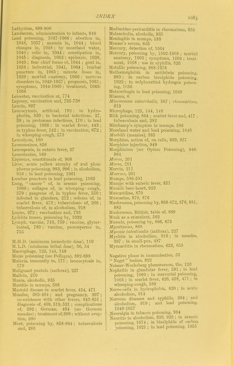 Lathyrism, S98-900 Laudanum, administration to infants, 946 Lead poisoning, 1037-1066 ; abortion in, 104S, 1057 : ana;mia in, 1044 ; blooil changes in, 1048 : by moorland water, 1040 ; colic in, 1044 ; constipation in, 1045 ; diagi\osis, 1062 ; epidemic, 1038, 1040 ; four chief forma of, 1044 ; gout in, 1058 ; industrial. 1041, 1064 ; lumbar puncture iu, 1065 ; minute doses in, 1039 ; morbid anatomy, 1060 ; nervcus disorders in, 1049-1057 ; prognosis, 1063 ; symptoms, 1044-1060 ; treatment, 1063- 1066 Leicester, vaccination .at, 774 Leprosy, vaccination and, 735-738 Lenciu, 997 Leucocytosis, artificial, 192 : in hydi'o- phobia, 820 ; in bacterial infections, 27, 39 ; in protozoan infections, 170 ; iu lead poisoning, 1066 ; in scaidet fever, 443 ; in typhus fever, 542 ; iu vaccination, 672 ; in whooping-cough, 573 Leucolysis, 160 Leucomaines, 856 l.,eucopenia, in enteric fever, 27 Leucoto.vins, 160 Liqueurs, constituents of, 908 Liver, acute yellow atrophy of and phos- phorus poisoning, 993, 996 ; iu alcoholism, 916 ; in lead poisoning, 1061 Lumbar puncture in lead poisoning, 1065 Lung, “ cancer ” of, in arsenic poisoning, 1066; collapse of, in whooping-cough, 579 ; gangrene of, in tj'phns fever, 5501 infected in glanders, 212 ; oedema of, in scarlet fever, 473 ; tuberculosis of, 266 ; tnberculosLs of, in alcoholism, 918 Lupus, 272 : vaccination and, 733 Lyddite fumes, poisoning bj-, 1032 LjTiiph, vaccine, 743, 759 ; vaccine, glycer- inated, 763 ; vaccine, psorosperms in, 755 M.H.D. (minimum li.'emolytic dose), 110 M. L.D. (minimum lethal dose), 36, 54 Macroph^e, 12.5, 144, 148 Maize poisoning (see Pellagra), 892-898 3falaria, immunity to, 171 ; leucocytosis in, 170 Malignant pustule (anthrax), 227 Mallein, 210 Mania, alcoholic, 935 Mastitis in mumfjs, 588 Mastoid di.sease in scarlet fever, 454. 471 Measles, 385-404 ; and pregnancy, 397 ; co-existence with other fevers, 843-851 ; diagnosis of. 409, 519,521 ; complications of, 392 ; German, 404 (see German measles); treatment of, 399 ; wdthout erup- tion, 390 Meat, poisoning by, 858-864 ; tuberculosis and, 283 10S3 5Iediastino-pericarditis in rheumatism, 653 Melancholia, alcoholic, 935 Meningitis in mumps, 588 Mcnzer’s serum, 635 Mercury, detection of, 1004 Mercury, poisoning by, 1002-1008 ; morbid anatomy, 1003; symptoms, 1004 ; treat- ment, 1008 ; use in syphilis, 320 Metallic poisoning, 988-1078 Methremoglobin in antifebrin poisoning, j 980; in carbon bisulphide poisoning, 1022 ; in sulphuretted hydrogen poisou- I iug, 1036 I Metrorrhagia iu lead poisoning, 1048 I Miasma, 6 Microcoayus catarrhalis, 567 ; rheimaticus, \ 613 Microphage, 125, 144, 148 Milk poisoning, 864 ; scarlet fever and, 417 ; tuberculosis and, 282 Mirchamp’s symptom in mumps, 586 Moorland water and lead poisoning, 1040 Morhilli (measles), 385 Morphine, action of, on cells, 939, 957 Morphine injection, 949 Morphinism (see Opium Poisoning), 946- 964 Mm-ra, 201 M<n~ve, 201 Morvln, 211 Muermo, 201 Mumps, 586-591 Mumps with enteric fever, 851 Munich beer-heart, 923 Muscaridine, 870 Muscarine, 870, 876 Mushrooms, poisoning by, 868-872, 876, 881, 882 Mushrooms, British, table of, 869 Musk as a stimulant, 562 Mussels, poisoning by, 866, 875 Mycetismus, 868 Mycosis intestinalis (anthrax), 227 Jlyelitis in .alcoholism, 919; in measle.s, 397 ; in sinall-pox, 487 Myocarditis in rheumatism, 623, 653 Negative ph.ase in immunisation, 53 “ Negri” bodie-s, 822 Neisser-Wcchsbcrg phenomenon, the, 120 Nephritis in glandular fever, 591 ; in lead poisoning, 1060 ; iu mercurial poisoning, 1003 ; in scarlet fever, 426, 458, 471 ; in whooping-cough, 580 Nerve-cells iu hydropholtia, 820 ; in acute alcoholis'm, 914 Nervous diseases and syphilis, 364 ; and alcoholism, 919 ; and lend poisoning. 1049-1057 Neuralgia in tobacco poisoning, 984 Neuritis in alcoholism, 920, 923 ; in arsenic poisoning, 1074 ; in bisulphide of carbon poisoning, 1021 ; in lead poisoning, 1055