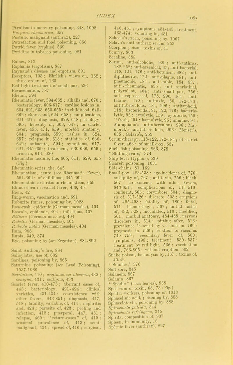 Ptyalism in mercury poisoning, 3-tS, 1008 purpura rhruinatica, 657 Pustule, malignant (anthrax), 227 Putrefaction ami foo<l poisoning, 856 Putrid fever (typhus), 539 Pyridine in tobacco poisoning, 981 Kabies, 813 Ihiphania (ergotism), 887 Baynaud’s disease and ergotism, 891 Keceptors, 103 ; Ehrlich’s views on, 162 ; three onlers of, 163 Red light treatment of small-pox, 536 Revaccination, 787 Rheum, 594 Rheumatic fever, 594-662 ; alkalis and, 670 ; bacteriology, 606-617 : cardiac lesions in, 604, 621, 633, 650-655 ; in childhood, 645- 662 ; chorea and, 624, 658 ; complications, 621-627 ; diagnosis, 629, 648 ; etiology, 595 ; hereility in, 603, 647 ; in scarlet fever, 455, 471, 659 ; morbid anatomy, 604 ; prognosis, 659 ; rashes in, 624, 657 ; relapse in, 618 ; statistics of, 636- 642; subitcute, 594; symptoms, 617- 621, 645-659 ; treatment, 630-636, 659 ; urine in, 614, 620 Rheumatic nodule, the, 605, 611, 629, 655 (Fig.) Rheumatic series, the, 645 Rheumatism, acute {see Rheumatic Fever), 594-662 ; of childhood, 645-662 Rheumatoid arthritis in rheumatism, 659 Rhinorrhcea in scarlet fever, 439, 451 Ricin, 42 Ring-worm, vaccination and, 691 Robnrite fnraes, poisoning by, 1028 Rose-rash, epidemic (German measles), 404 Roseola, epidemic, 404 ; infectious, 407 Rrultehi (Gennan mea-sles), 404 ItubeUa (German measles), 404 Ruheoia Twtha (German measles), 404 Rum, 908 Rupia, .349, 374 Rye, poisoning by {see Ergotism), 884-892 Saint Anthony’s fire, 884 Salicylates, u.se of, 632 •Sartlines, poisoning by, 865 Saturnine poi.«oning {see I.ead Poisoning), 10.37-1066 Hcnrl/diiw, 410 ; awjinosa vel ulcerosa, 432 ; hfnujna, 431 ; muliijiiw., 433 Scarlet fever. 410-475 ; al>errant cases of, 445; bacteriology, 421-424 ; clinical varietie.s, 431-434 ; co-existence with other fevers, 843-851 ; diagnosis, 447, 518 ; fatality, variable, of, 414 ; nephritis and, 426; parasite of, 423 ; peeling and infection, 418 ; puerjxjral, 447, 451 ; relapse. 460; “ retnm-cases ” of. 419; seasonal prevalence of, 413; scmi- malignant, 434 : sfirca<l of, 416 ; surgical, 10S5 446, 451 ; symptoms, 434-443; treatment, 463-474; vomiting in, 431 Scheele’s green, poisoning by, 1067 Sclavo’s anti-anthrax serum, 253 Scorpion poison, toxins of, 41 Scurvy, 863 Secaline, 888 Scrum, anti-alcoholic, 929 ; anti-anthrax, 182,252; anti-ar.senical, 37; anti-bacterial, 118, 121, 176; anti-botuli.sm, 882; anti- diphtheritic, 172 ; anti-plague, 181 ; anti- pneumonic, 184 ; auti-rabic, 184, 837 ; anti - rheirmatic, 635; anti - scarlatinal, polyvalent, 464; anti-small-pox, 756; antistreptococcal, 178, 296, 464 ; anti- tetanic, 172; antitoxic, 50, 172-176; antituberculous, 184, 296; antityphoid,’ 118; bactericidal, 91, 122, 176; bacterio- lytic, 95 ; cytolytic, 159 ; cytotoxic, 159 ; “ fresh,” 94 ; harmolytic, 96; immune, 94 ; Maragliano’s antituberculous, 296 ; M.ar- morek’s antituberculous, 296 ; Menzer’s, 635 ; Sclavo’s, 253 Serum-therapy, 118-122,172-184 ; of scarlet fever, 463 ; of sra.all-pox, 537 Shell-fish poisoning, 866, 875 “Shilling scars,” 374 Ship-fever (typhus), 539 Sicareit poisoning, 1031 Side-chains, 81, 162 Small-pox, 483-538 ; age-incidence of, 776; antiquity of, 767 ; antitoxin, 756 ; black, 507 ; co-existence with other Fevers, 843-851; complic.ations of, 511-516; confluent, 505 ; corymbose, 504 ; diagno- sis of, 517-526 ; di.screte, 503 ; eruptions of, 495-498 ; fatality of, 780 ; foetal, 511 ; haemorrhagic, 507 ; initial rashes of, 492, 528 ; inoculated, 510 ; modified, 501 ; morbid anatomy, 484-488 ; nervous disorders in, 514 ; pitting after, 516 ; prevalence lessened by vaccination, 769 ; prognosis in, 526 ; relation to vaccinia. 749 - 759 ; secondary fever of, 500 ; symptoms, 498 ; treatment, 530 - 537 ; treatment by red light, 536 ; vaccination and, 766-805 ; without eruption, 502 Snake poison, haemolysis by, 167 ; toxins of, 40-42 “Snuffles,” 376 Soft sore, 345 Solanein, 867 Solanin, 867 “.Spadic” (coca leaves), 968 Spectrum of toxin, 68, 73 (Fig.) Spclter-worker.s, poisoning of, 1013 Sphacelinic acid, poisoning by. 888 Sphacelotoxin, poisoning by, 888 Spirochota jiallula, 344 Spirocho'la rrjrniffrns, 345 Spirits, composition of, 907 Spleen, in immuiiity, 10 Splenic fever (anthrax), 227