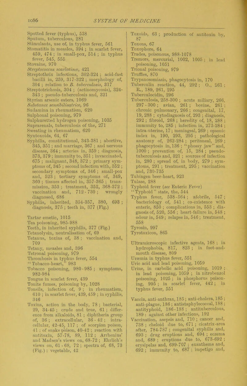 Spotted fever (typlius), 538 Sputum, tuberculous, 281 Stimulants, use of, in tyiihus fever, 561 Stomatitis in measles, 394 ; in scarlet fever, 459, 474 ; in small-pox, 514 ; in typhus fever, 545, 555 Stovaine, 970 Slreptococcm scarlatina:, 421 Streptothrix infections, 302-324 ; acid-fast bacilli in, 259, 317-322 ; morphology of, 304 ; relation to B. tuberculosis, 317 Streptotrichosis, 304 ; (actinomycosis), 324- 343 ; pseudo-tuljerculosis and, 321 Styrian arsenic eaters, 1069 Substance sensibilisalrice, 96 Sudamina in rheumatism, 620 Suiphoual poisoning, 979 Sulphuretted hydrogen poisoning, 1035 Snprarenais, tuberculosis of the, 271 Sweating in rheumatism, 620 Syntoxoids, 64, 67 Syphilis, constitutional, 343-381 ; abortive, 345, 351; and marriage, 367 ; and nervous disease, 364; arteries in, 359 ; diagnosis, 373, 379 ; immunity to, 351; invaccinated, 675 ; malignant, 348, 372 ; primary sym- ptoms of, 345 ; second infection with, 352 ; secondary symptoms of, 346 ; small-pox and, 623 ; tertiary symptoms of, 349, 360 ; tissues affected in, 357-365 ; trans- mission, 353 ; treatment, 352, 368-372 ; vaccination and, 712- 730 ; wrongly diagnosed, 686 Syphiiis, inherited, 354-357, 380, 693 ; diagnosis, 375 ; teeth in, 377 (Fig.) Tartar emetic, 1015 Tea poisoning, 985-988 Teeth, in inlierited syphilis, 377 (Fig.) Tetanolysin, neutralisation of, 69 Tetanus, toxins of, 38 ; vaccination and, 709 Tetany, measles and, 396 Tetronal poisoning, 979 Thrombosis in typhus fever, 554 “Tobacco-heart,” 983 Tobacco poisoning, 980 - 985 ; symptoms, 982-984 Tongue in scarlet fever, 439 Tonite fumes, poisoning by, 1028 Tonsils, infection of, 9 ; in rheumatism, 610 ; in .scarlet fever, 439,459 ; in syphilis, 346 Toxins, action in the body, 78 ; Isacterial, 29, 34-45 ; crude and true, 61 ; difler- ence fi-om alkaloids, 81 ; diphtheria group of, 36 ; extracellular, 36 - 42 ; intra- cellular, 42-45^ 117 ; of scorpion poison, 41 : of .snake poison, 40-42 ; reaction with antitoxin, 57-78, 89, 112 ; Arrhenius’ and Madsen’s views on, 68-72 ; Ehrlich’s views on, 61-68, 72; spectra of, 68, 73 (Fig.) ; vegetable, 42 Toxoids, 63 ; production of antitoxin bv, 87 Toxons, 67 Toxoidiore, 64 Trades, poisonous, 988-1078 Tremors, mercurial, 1002, 1005 ; in lead poisoning, 1051 Trional poisoning, 979 Truffles, 870 Trypanosomiasis, phagocytosis in, 170 Tuberculin reaction, 44, 292 ; 0., 261 ; R., 189, 261, 295 Tuberculocidin, 296 Tuberculosis, 258-300 ; acute miliary, 266, 297 - 300 ; avian, 261 ; bovine, 261 : chronic pulmonary, 266 ; congenital, 17, 19, 288 ; cytodiagnosis of, 293 ; diagnosis, 292 ; fibroid, 268 ; heredity of, 18, 288 ; immunity to, 285 ; infection in, 273-284 ; intra-nterine, 17; meningeal, 269 ; opsoinc index in, 190, 293, 295 ; pathological anatomy of, 262-284 ; peritoneal, 269 ; phagocytosis in, 136 ; “phossy jaw” and, 1000 ; prevention of, 15, 284 ; pseudo- tubercnlosis and, 321 ; sources of infection in, 280 ; spread of, in body, 279 ; sym- ptoms, 291 ; treatment, 295 ; vaccination and, 730-735 Tubingen beer-heart, 923 Tuiase, 288 Typhoid fever (see Enteric Fever) “Typhoid” state, the, 544 Typhus fever, .538-564; afebrile, 547; bacteriology of, 541 ; co-existence with enteric, 850 ; complications in, 553 ; dia- gnosis of, 520, 556 ; heart-failure in, 548 ; odour in, 549; relapse in, 546 ; treatment, 558 Tyrosin, 997 Tyrotoxicon, 865 Ultramicroscopic infective agents, 168 ; in hydrophobia, 817, 823 ; in foot-and- mouth disease, 809 Urreinia in typhus fever, 551 Uric acid and lead poisoning, 1059 Urine, in carbolic acid poisoning, 1019 ; in lead poisoning, 1059 ; in nitrobenzol poisoning, 1025 ; in phosphorus ]ioison- ing, 995 ; in scarlet fever, 442 ; in typhus fever, 551 Vaccin, anti-anthrax, 185; anti-cholera, 185 ; auti-plagrie, 186 ; antistaphylococcal, 188 ; antityphoid, 186-188; antituberculous, 189 : against other infections, 192 Vaccination, asepsis and, 710 ; cancer and, 738 ; cheloid due to, 671 ; cicatrix-area after, 784-787 ; congenital .syphilis and, 693 ;• drug eruptions and, 694 ; eczema and, 689 ; eruptions due to, 673-692 ; erysipelas and, 699-707 ; exanthems and, 692 ; immunity to, 687 ; impetigo and.