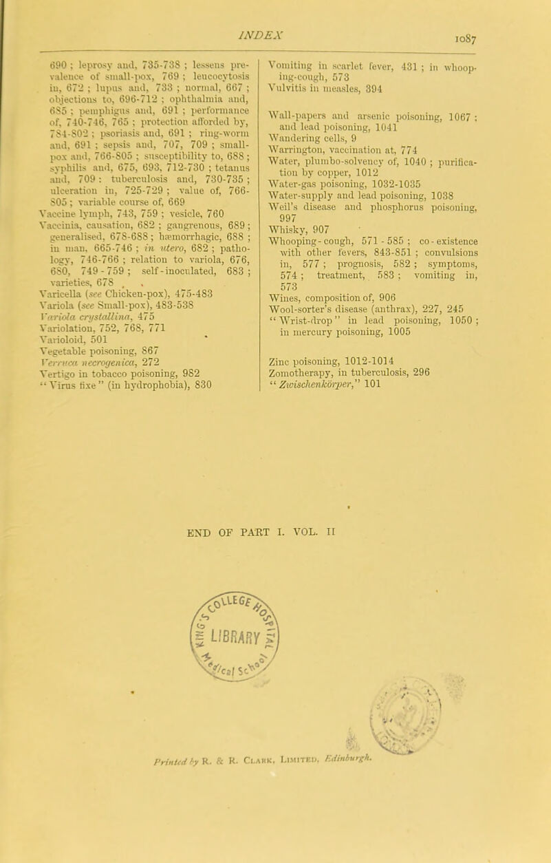 690 ; leprosy and, 735-738 ; lessens pre- valence of small-pox, 769 ; leucocytosis in, 672 ; lupus and, 733 ; normal, 667 ; objections to, 696-712 ; ophthalmia and, 685 ; pemphigus and, 691 ; performance of, 740-746, 765 ; protection alTorded by, 784-802 ; psoriasis and, 691 ; ring-worm and, 691 ; sepsis and, 707, 709 ; small- pox anil, 766-805 ; susceptibility to, 688 ; syphilis and, 675, 693, 712-730 ; tetanus and, 709: tuberculosis and, 730-735 ; ulceration in, 725-729 ; value of, 766- 805 ; variable course of, 669 Vaccine lymph, 743, 759 ; vesicle, 760 Vaccinia, causation, 682 ; gangi-enous, 689; generalised, 678-688; haunorrhagic, 688 ; in man, 665-746 ; m utero, 682 ; patho- logy, 746-766 ; relation to variola, 676, 680, 749-759 ; self-inoculated, 683; varieties, 678 . Varicella (see Chicken-pox), 475-483 Variola (see Small-pox), 483-538 rnWo/a erystallina, 475 Variolation, 752, 768, 771 Varioloid, 501 Vegetable poisoning, 867 Verruca necrogenica, 272 Vertigo in tobacco poisoning, 982 “ Virus tixe ” (in hydrophobia), 830 Vomititig in scarlet fever, 431 ; in whoop- ing-cough, 573 Vulvitis in meiusles, 394 Wall-papers and arsenic poisoning, 1067 ; and lead poisoning, 1041 Wandering cells, 9 Warrington, vaccination at, 774 Water, plumbo-solvency of, 1040 ; purifica- tion by copper, 1012 Water-gas poisoning, 1032-1035 Water-supply and lead poisoning, 1038 Weil’s disease and phosphorus poisoning, 997 Whisky, 907 Whooping-cough, 571 -585 ; co-existence with other fevers, 843-851 ; convulsions in, 577 ; prognosis, 582 ; symptoms, 574 ; treatment, 583 : vomiting in, 573 Wines, composition of, 906 Wool-sorter’s disease (anthrax), 227, 245 “'Wrist-drop” in lead poisoning, 1050; in mercury poisoning, 1005 Zinc poisoning, 1012-1014 Zomotherapy, in tuberculosis, 296 “ Zwischenkiii'per,” 101 END OF PART 1. VOL. II