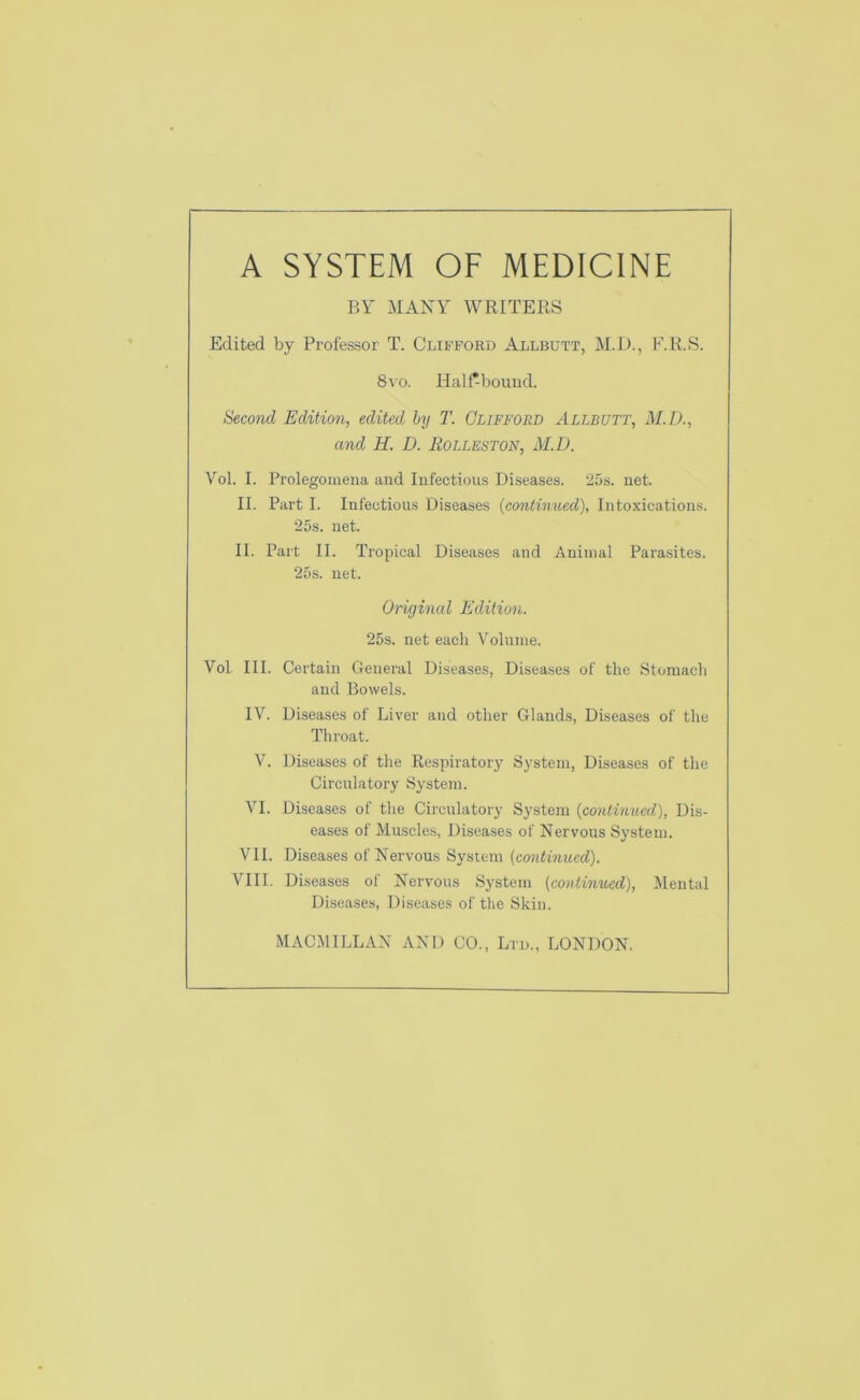 BY MANY WRITERS Edited by Professor T. Clifford Allbutt, M.D., P.R.S. 8\o. Half-bound. Second Edition, edited by T. Clifford Allbutt, M.D., and H. D. Holleston, M.D. Vol. I. Prolegomena and Infectious Diseases. 25s. net. II. Part I. Infectious Diseases {contimted), Intoxication.s. 25s. net. II. Part II. Tropical Diseases and Animal Parasites. 25s. net. Original Edition. 25s. net each Volume. Vol III. Certain General Diseases, Diseases of the Stomach and Bowels. IV. Diseases of Liver and other Glands, Diseases of the Throat. V. Diseases of the Respiratory System, Diseases of the Circulatory System. VI. Diseases of the Circulatory System {continued), Dis- eases of Muscles, Diseases of Nervous System. VII. Diseases of Nervous System [continued). VIII. Diseases of Nervous System (continued). Mental Diseases, Diseases of the Skin. MACMILLAN AND CO., Ltd., LONDON.