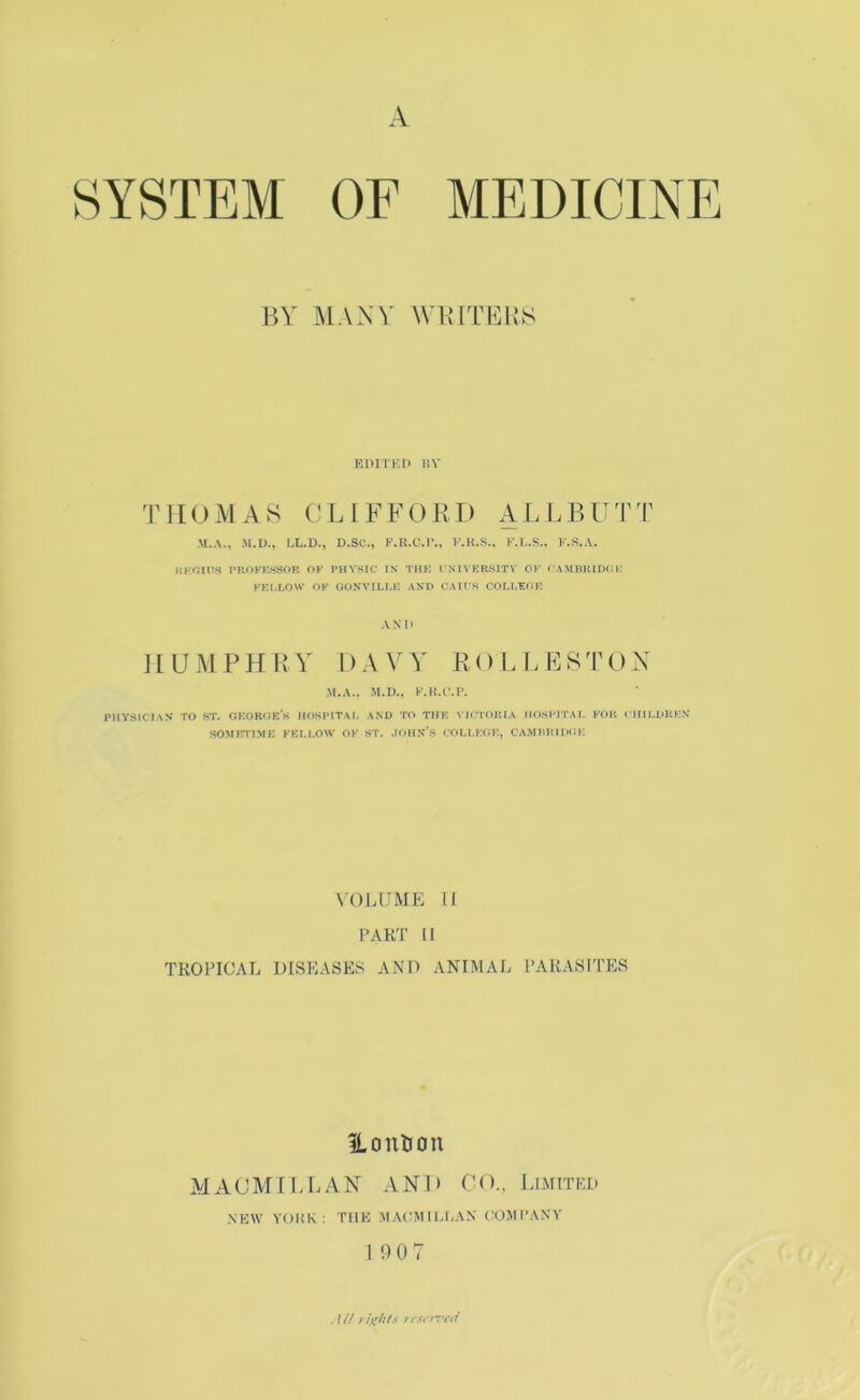 A SYSTEM OF MEDICINE BY MANY M’BITBIIS KDITKl) r.V THOMAS LI EE OKI) ALLBUTT M.A., M.U., LL.D., D.SC., E.UXM*.. E.H.S.. K.L.S.. K.S.A. UKOinS PROFKSSOP. OK PHYSIC IX THK I XIVERSITV OK rAMBIUDCJi: KEl.LOW OK OOXVILLE AND CAU'S COLIX(!i: AND HUMPHRY DAVY ROLLESTON M.A.. M.U., K.U.C.r. PIIVSICIAS TO ST. OKOROK’s HOSIMTAI. AND TO THK VICTOHIA MOSIMTAI. KOH CHILOKKN SOMCTIME KELI.OW OK ST. JOHN’S COLLEOK, CAJIHItlDOK \OL[JME II l>AKT II TROPICAL DISEASES A.\D ANI.MAL PARASITES ILoution i\l ACM! LEAN AND CO., Limited NKW Y(JUK: THE M.\(’M U,liAN ('O.MI’.\NY 19 0 7 , / // l nWYlT'l'l/