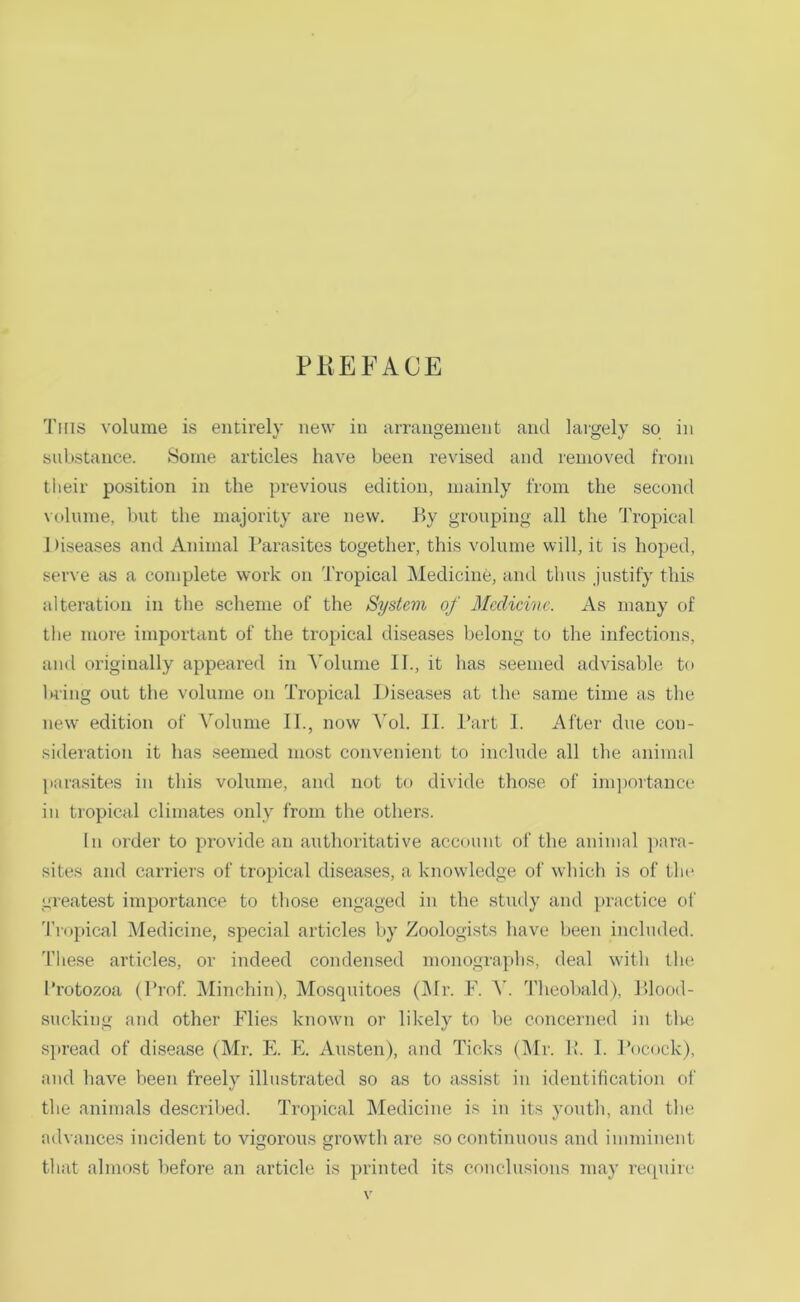 PlIEFACE This volume is entirely new in arrangement and lai'gely so in substance. Some articles have been revised and removed from tlieir position in the previous edition, mainly from the second volume, but the majority are new. By grouping all the Tropical Diseases and Animal Parasites together, this volume will, it is hoped, serve as a complete work on Tropical INIedicine, and tlius .justify this alteration in the scheme of the System of Medicine. As many of the more important of the tropical diseases belong to tlie infections, and originally appeared in A'olume II., it has seemed advisable to bring out tlie volume on Tropical Diseases at the same time as the new edition of Volume II., now Vol. II. Part I. After due con- sideration it has .seemed most convenient to include all the animal para.sites in this volume, and not to divide those of im])ortance in tropical climates only from the others. In order to jirovide an authoritative account of the animal ]>ara- sites and carriers of tropical diseases, a knowledge of which is of the greatest importance to those engaged in the study and practice of 'IVopical Medicine, special articles by Zoologists have been included. 'I’hese articles, or indeed condensed mono.graphs, deal with tlu; Protozoa (Prof Minchin), Mosquitoes (j\Ir. F. A’. Theobald), Blood- sucking and other Flies known or likely to be concerned in the spread of disease (Mr. E. E. Austen), and Ticks (Air. P. I. Pocock), and have been freely illustrated so as to assist in identification of the animals described. Tropical Aledicine is in its youth, and the advances incident to vigorous growth are .so continuous and imminent that almost before an article is printed its conclusions may require \’