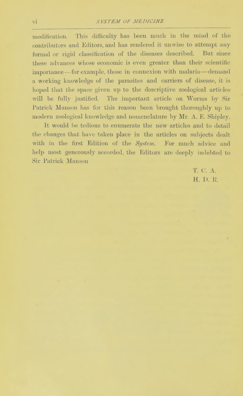 moditieation. 'I'his dilliculty lias been much in the mind of the contributors and Editors, and lias rendered it unwise to atteinpL any formal or rigid classiHcation of the diseases described. Ihit since these advances whose economic is even greater than their scientific importance—for example, those in connexion with malaria—demand a working knowledge of the parasites and carriers of disease, it is hoped that the space given up to the descriptive zoological articles wdll be fully justified. The important article on Worms by Sir Patrick IManson lias for this reason been brought thoroughly up to modern zoological knowledge and nomenclature by Mr. A. K. Shipley. It would lie tedious to enumerate the new articles and to detail the changes that have taken place in the articles on subjects dealt with in the first Edition of the Sydem. For much advice and lielj) most generously accorded, the Editors are deeply indebted to Sir Patrick iUanson T. C. A. H. 1). P.