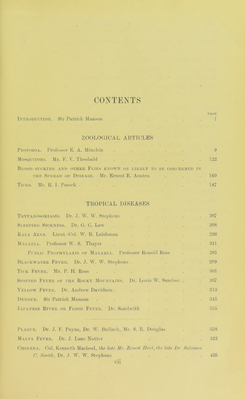 CONTENTS PAllK In ruiUHTcriox. Sir ratrirk Munson ...... 1 ZOOLOCUCAL ARTICLES l’i:orozo.\. Professor E. A. .Miiu-hin ...... 9 .Mo.scjurroKs. .Mr. F. V. Tliooliald ...... 122 Bl.onli-src^KINCi .VN'li OTHKR Fl.IKS K.NOWX (HI l.IKKl.Y TO T,l>'. OONCKUNKI) IN THK SniKAii OK I)rsF.A.SK. Mr. Ernest E. Austen . 169 Tick.s. .Mr. K. I. Pococ-k ... ... 187 TIiOPICAL DJSEASES Tuyp.vnoso.mia.si.s. Dr. .1. \V. W. Stei>liciis ..... 207 Si.Kiirixu Skiknks.s. Dr. G. C. Low ...... 208 Kai.a Azak. Lieut.-Col. W. 15. Leislinian ..... 226 -Mm.aiha. Professor \V. S. Thayer ...... 211 I’riii.ic Piiiji’iiYi.AXls OK I\Iai,auia. Profes.sor Ronald Ross 285 Ph.ackavatfu Fkykk. Dr. J. \V. W. Stepliens ..... 289 Tick Fkvku. I\Ir. P. H. Ross ....... :i01 Spori'Ki) Fk.vkk ok iTiK. Rocky .Mouniaixs. Dr. Louis W. Saiuhou . 607 Vk.u.ow Fea'ki:. Dr. Andrew Davidson. ..... 616 I)K,.N(iiTK. Sir Patrick .Manson ....... 61.'> •I.U’ANK.sK RrvKU OK Fi.ooD Fk.vkii. Dr. SuTidwith . . . 6r)f> Pi.AGru. Dr. F. Payne, Dr. \V. 15ullo(di, .Mr. S. R. Douj^las . 658 Mai.t'.v Fk.vkk. Dr. .). Lane Notter ...... 122 CiK.iLKKA. Col. Kenneth .Macleod, the laJ.i'. Mr. Ernrat Hnrl,lhr hde Dr. Solomon V. Smil.li, Dr. .1. W. AV. Stejihens ..... 135