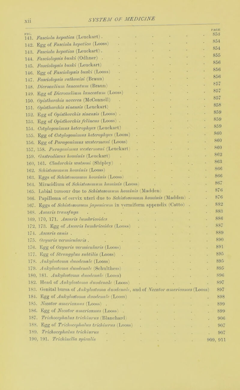 Xll 141. Fasciola hcpatica (Leuckavt). ]4'2. Egg of Fasciola hcpalica (Looss) 14:5. Fasciola hcpalica (Leuckart). 144. Fasciolopsis huslci (Odhner) . 14:'). Fasciolopsis huski (Leuckart) 140. Egg of Fasciolop)sis huski (Loo.ss) 147. Fascioloj)sis ralhouisi (Braun) 148. rHcroccelium lanccnfum (Braun) 140. Eoo oi Dicrocceliuvi kmccaiuvi (Loos.';) 150. Opisthorchis novcrca (McConnell) 151. Opisthorchis sinensis (Leuckart) 152. Egg of Opisthorchis sinensis (Looss) 154. Egg of Opisthorchis fclincus (Loo.ss) 154. Ootylogonimus hetcrophycs (Leuckart) 155. Egg of Ootylogonimus hetcrophycs (Looss) 150. Egg of Paragonimus wcslcrmoni (Looss) 157, 158. Paragonimus vrsterma.ni (Leuckarl 150. tlastrodiscus hominis (Leuckart) 100, 101. Ckulorchis watsoni (Sliipley) 102. SchistosoJHum hominis {Looss) 10;!. Eggs of Schistosonmm hominis (Looss) 101. Miraciditim of S'chisfosomu)ii hominis (Looss) 105. Labial tumour due to Schisfosomum hominis (liladden) 100. Papilloma of ecrvi.K uteri due to Schisfosonmni hominis (Madden) 107. Eggs of Schisliisommn japnnicum in vermiform apipendix iCatto) 108. A scar is transfuga 100, 170, 171. Ascaris lumhricnidcs 172, 17:3. Lga o? Ascaris lumhricoidrs ([jooss) 174. Ascaris canis .... 175. O.cyuris vermicular is . 170. Egg of Oxyuris verviicularis (liooss) 177. oi Strongylus suhtilis {Looss) 178. Ankylostomct duodenak {IjOOSs) 170. Aiikylostoma iluodcnulc (Scliultliess) 180, 181. Ankglosto'ma duodenalc {\jooss) 182. Hoad of Ankylostoma duodenak < Looss) IS;!, (lenital bursa of Ankylostoma duodenah, and of Yecalor amcricanus (T^ooss) 184. Egg of Ankylostoma duodcnalc (Looss) 185. Nccator amerlean us {Ijooss) . ISti. Egg of iVccaior rtwicn‘ea'/i?'.s (Looss) . 187. Trichocephalus trichiurus (Blanchard ^ 188. Egg of Trichocc.phdlus trichiurus (Looss) ISO. Trichocephalus trichiurus 100,101. Trichinclla spiralis CACK S5;3 854 854 855 856 856 856 sr.T 857 857 858 859 859 859 860 860 860 862 86:3 866 860 807 870 870 882 88:3 886 887 889 890 891 895 895 805 890 897 897 898 899 890 900 907 907 009, 911