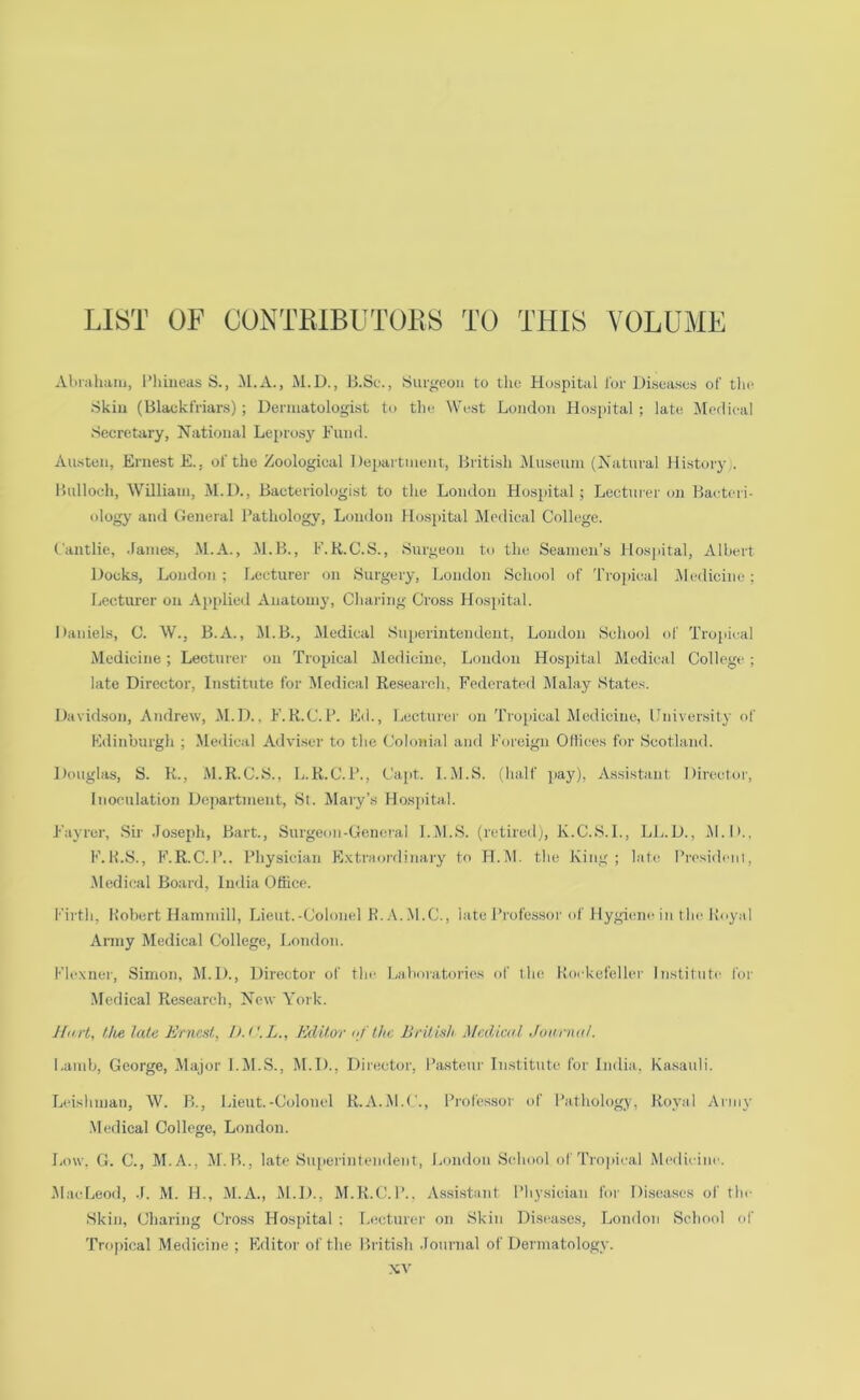 LIST OF CONTElBUTOllS TO THIS VOLUME Alnuham, I’hineas S., M.A., M.D., B.Sc., Surgeon to tlie Hospital lor Diseases of the Skin (blackfriars); Dermatologist to the West London Hosjiital ; late. Medical Secretary, National Leprosy Fund. Austen, Ernest E., of the Zoological Department, British IMuseum (Natural History], Bulloch, William, M.D., Bacteriologist to tlie London tlosjiital ; Lectuier on Baeteri- ology and General Pathology, Loudon Hospital IMedical College. Cantlic, .lames, M.A., M.B., F.K.C.S., Surgeon to the Seamen’s Hospital, Albert Docks, London ; Lecturer on Surgery, London School of 'rro])ical iUedicine; Lecturer on Applied Anatomy, Charing Cross Hosjiital. Daniels, C. W., B.A., M.B., Medical Superintendent, London School of Tropical Medicine; Lecturer on Tropical IMedicine, London Hospital Medical College ; late Director, Institute for Medical Research, Federated IMalay States. Davidson, Andrew, M.D., F.R.C.P. Ed., Lecturei' on Tro])ical Medicine, University of Edinburgh ; .Medical Adviser to the Cohniial and Foreign Cilices for Scotland. ])onglas, S. K., M.R.C.S., L.R.C.P., Capt. I.M.S. (half ]>ay), Assistant Director, Inoculation Department, St. Mary’s Hosjiital. Fayrer, Sir ,Io.seph, Bart., Surgeon-General I.IU.S. (retireil;, K.C.S.I., LL.D., M.D., F.K.S., F.R.C.I’.. Physician Extraordinary to H.IU. the King; late Presidciii, .Medical Board, India Ottice. I’irth, Robert Hammill, Lient.-Colonel H..\..M.C., late Professor of Hygi(mc in the Royal Army Medical College, London. Flexner, Simon, M.D., Director of the- l>;iboratt)ries of tlie Rorkefeller Institute for Medical Research, New York. Hurl, Ihe lata Ernest, h.i'.L., Editor /the British Medical Journal. Lamb, George, Major I.M.S., M.D., Director, I’astenr Institute for India, Kasauli. ladshnian, AV. B., Lieut.-Colonel R.A.M.C., Professor of Pathology, Royal Army ■Medical College, London. Low. G. C., M.A., M.B., late Su[ierintendent, London Scdmol of Tropical Me(lieine. .MacLeod, .1. M. H., M.A., M.D., M.H.CM’.. Assi.stant Physician for Di.seases of tlm Skin, Charing Cross Hospital ; l.ecturer on Skin Diseases, London School of 'rrojncal Medicine; Flditor ofthc British .Tonrnal of Dermatology.