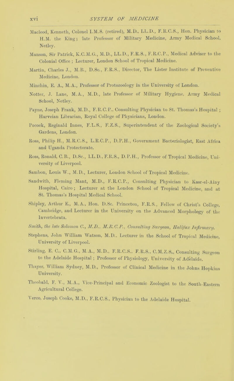 ■Macleod, Kenneth, Colonel 1..M.S. (retired), M.D., L1..D., F.K.C.S., Hon. Physician to H.iM. the King; late Professor of Military Medicine, Army Medical School, Netley. .Manson, Sir Patrick, K.C.M.G., M.U., LL.l)., F.K.S., F.K.C.P., Medical Adviser to the Colonial Ollice ; Lecturer, London School of Tropical Medicine. Martin, Charles J., M.L., D.Sc., F.K.S., Director, The Luster Institute of Preventive Medicine, London. Minchin, E. A., DI.A., Professor of Protozoology in the University of London. Notter, J. Lane, M.A., M.D., late Professor of Military Hygiene. Army Medical School, Netley. I’ayne, Josej)!! Frank, M.D., F. 1!.C.P., Consulting Physician to St. Thomas’s Hospital ; Harveian Librarian, Royal College of Physicians, London. Pocock, Reginald Lines, F.L.S., F.Z.S., Superintendent of tlie Zoological Society's Gardens, London. Ross, Philip IL, M.R.C.S., L.R.C.P., D.P.H., Government Bacteriologist, East Africa and Uganda Protectorate. Ross, Ronald, C.B., D.Sc., LL.D., F.H.S., D.P.H., Professor of Tropical Medicine, Uni- versity of Liverpool. Sambon, Louis W., M.D., Lecturer, London School of Tropical Jledicine. Sandwith, Fleming Mant, M.D., F.R.C.P., Consulting Phy.sician to Kasr-el-Ainy Hospital, Cairo ; Lecturer at the London School of Trojiical DIedicine, and at St. Thomas’s Hosjiital Medical School. Shipley, Arthur E., M.A., Hon. D.Sc. Princeton, F.R..S., Fellow of Christ’s College, Cambridge, and Lecturer in the University on the Advanced Dlorphology of the Invertebrata. SviitJij the Jette Soloiiioit C., IlaJiI'cix. J'iiJi-T'iificiTif, Stephens, John William Watson, M.D., Lecturer in the School of Tropic.al Medicine, University of Liverjiool. Stirling, E. C„ C.M.G., M.A., M.D., F.R.C.S., F. U.S., C.M.Z.S., Consulting Surgeon to the Adelaide Hosj)ital ; Profe.ssor of Physiology, University of Adelaide. Thayer, William Sydney, M.D., Professor of Clinical Medicine in the .lohns Ho]>kin.s University. Theobald. F. V., M.A., Yice-Princijuil and Economic Zoologist to the South-Eastern Agricultural College. Verco. Joseph Cooke, M.D., F.R.C.S., Physician to the .Adelaide Hosjutal.