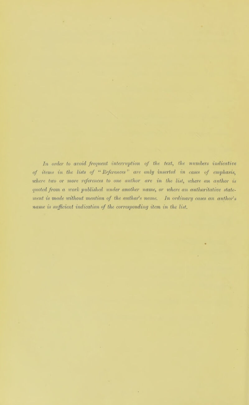 In order to avoid frequent interruption of the text, the numbers indicative of iternx in the lists of “ Inferences ’’ are only inserted in cases of emphasis, where two or more references to one author are in the list, where an author is quoted from a icork published under another name, or where an authoritative state- ment is made icithout mention of the author's name. In ordinary cases an author's name is sufficient indication of the corresqwndiny item in the list.