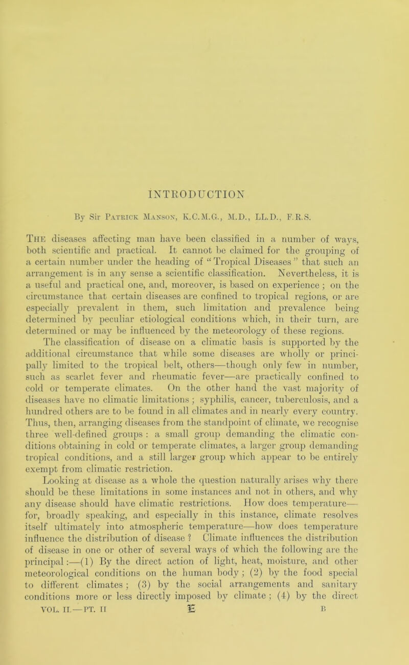 INTRODUCTION By Sir Patuick Max«ox, K.C.M.G., M.D., LL.D., F.R.S. The diseases affecting man have been classified in a number of ways, both scientific and practical. It cannot be claimed for the grouping of a certain numbei' under the heading of “ Tropical Diseases ” that such an arrangement is in any sense a scientific classification. Nevertheless, it is a useful and practical one, and, moreover, is based on experience; on the circumstance that certain diseases are confined to tropical regions, or are especially prevalent in them, such limitation and prevalence Iicing determined by peculiar etiological conditions which, in their turn, arc determined or may be inffuenced by the meteorology of these regions. The classification of disease on a climatic basis is supported by the additional circumstance that while some diseases are wholly or ])rinci- pally limited to the tropical belt, others—though oidy few in number, such as scarlet fever and rheumatic fever—are practically confined to cold or temperate climates. On the other hand the vast majoi-ity of diseases have no climatic limitations ; syphilis, cancer, tuberculosis, and a hundred others are to be found in all climates and in nearly every country. Thu.s, then, arranging diseases from the standpoint of climate, we recognise three well-defined gi-oups : a small group demanding the climatic con- ditions obtaining in cold or temperate climates, a huger group demanding tropical conditions, and a still larger group which ap{)ear to be entirely exempt from climatic restriction. Looking at disease as a whole the cpicstion naturally arises Avhy there should be these limitations in some in.stances and not in others, and Avhy any disease should have climatic restrictions. How docs tem])erature^— for, broadh^ speaking, and especially in this instance, climate resolves itself ultimately into atmos])heric temperature—how does temperature inffuence the distribution of disease 1 Climate inffuences the distribution of disease in one or other of several Avays of Avhich the folloAving ai'e the principal:—(1) By the direct action of light, heat, moisture, and other meteorological conditions on the human body; (2) by the food special to different climates; (3) by the social arrangements and .sanitaiy conditions more or less directly imposed by climate ; (4) by the direct VOL. II. —I’T. II IE I!