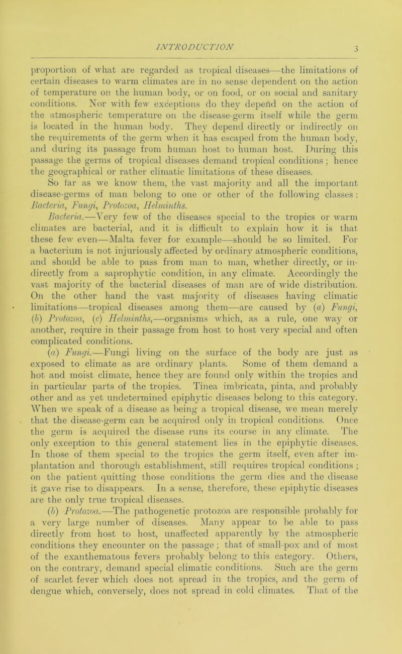 j proportion of wluit ;ire regai'ded as tropical diseases—the limitations of certain diseases to warm climates are in no sense dependent on the action of temperature on the human body, or on food, or on social and sanitary (•onditions. Nor with few exc'eiitions do they depei'id on the action of the atmospheric temperature on the disease-germ itself while the germ is located in the human body. They depend directly or indirectly on the requirements of the germ when it has escaped fi-om the human body, and during its jtassage from human host to human host. During this passage the germs of tropical diseases demand tropical conditions; hence the geographical or rather climatic limitations of these diseases. So tar as we know them, the vast majority and all the important disease-germs of man belong to one or other of the following classes ; Bacteria, Fungi, Protozoa, Helminths. Bacteria.—\’ery few of the diseases special to the tropics oi' warm climates are bacterial, and it is difficult to explain how it is that these few even—Malta fever for example—should be so limited. For a bacterium is not injuriously affected by ordinary atmo.spheric conditions, and shonld be able to p-ass from man to man, whether directly, or in- directly from a saprophytic condition, in any climate. Accordingly the vast majority of the bacterial diseases of man are of Avide distribution. On the other hand the A-ast majority of diseases having climatic limitations—tropical diseases among them—are caused by {a) Fungi, {}>) Protozoa, (c) Helminths,—organisms Avhich, as a rule, one AA'ay or another, require in their passage from host to host very special and often complicated conditions. {a) Fungi.—Fungi living on the surface of the body are just as exposed to climate as are ordinary j)lants. Some of them demand a hot and moist climate, hence they are found oidy Avithin the tropics and in particular parts of the tropics. Tinea imbricata, pinta, and pi'obably other and as yet undctei-mined epiphytic diseases belong to this category. ^\Tlen Ave speak of a disease as being a ti'opical disease, avc mean merely that the disease-germ can be acf[uired only iti tiopical conditions. Once the germ is acquired the di.sease I'uns its course in any climate. The only exception to this general statemcmt lies in the epiphytic di.seases. In those of them special to the tropics the germ itself, even after im- plantation and thorough establishment, still i-ecpiires tropical conditions ; on the patient (putting those conditions the germ dies and the disease it gave ri.se to disappears. In a semse, thei'cfore, these e})iphytic diseases are the ordy ti'ue tropical diseases. (b) Protozoa.—The jjathogenetic protozoa are responsible [)robabl} for a A'ery large number of diseases. Many appear to l)e aide to pass directly from host to host, unaffected apparently by the atmospheric conditions they encounter on the passage; that of small-po.x and of most of the exanthematous fevers probably beloTig to this category. Others, on the contraiy, demand special climatic conditions. 8uch are the gcian of scarlet fever Avhich does not spread in the tro])ics, and the germ of dengue Avhich, conversely, docs not spread in cold climates. That of the
