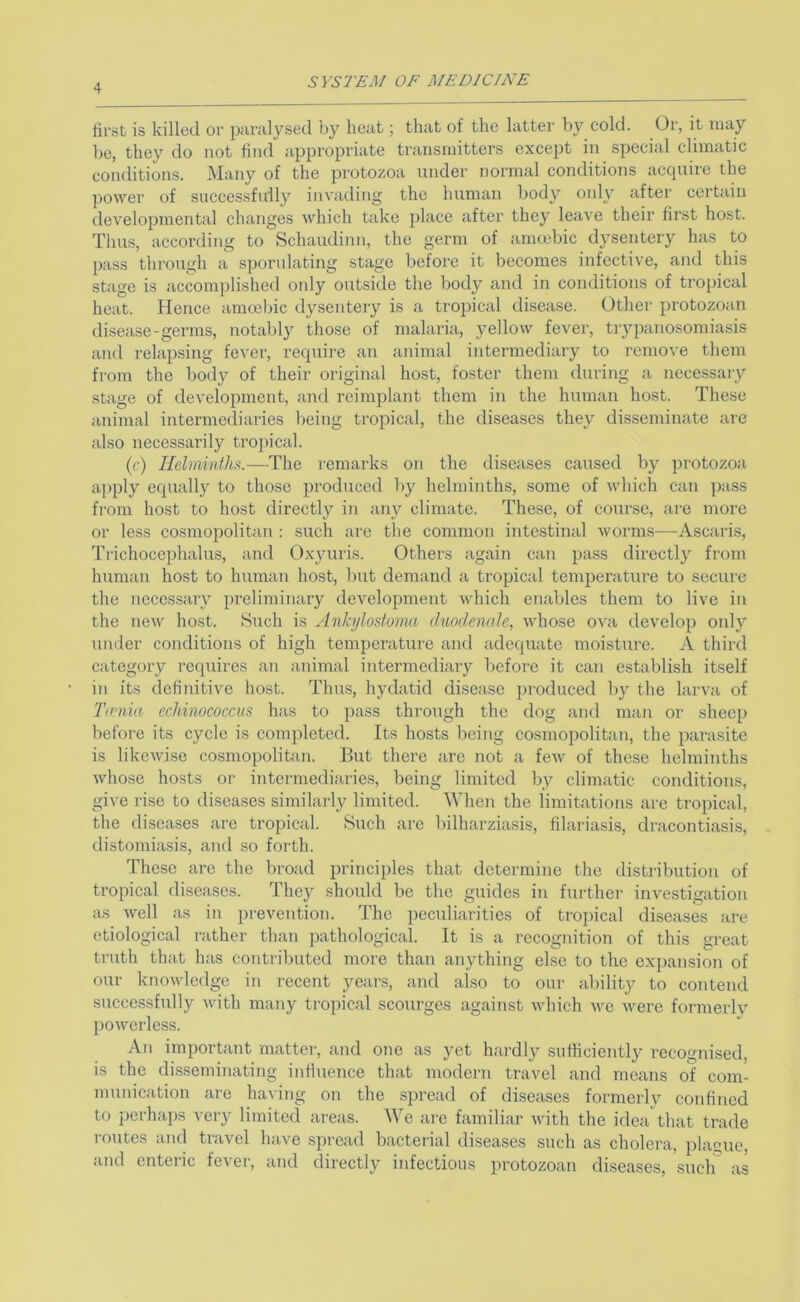 SVS7'£A/ OF MF. Die INK first is killed or paralysed by heat; that of the latter by cold. Or, it may be, they do not find appropriate transmitters except in special climatic conditions. Many of the protozoa under normal conditions accjuire the power of successfully invading the human body only after certain developmental changes which take place after they leave their first host. Thus, according to Schaudinn, the germ of arncebic dysentery has to p:iss through a sporulating stage before it becomes infective, and this stage is accomplished oidy outside the body and in conditions of tropical heat. Hence amoebic dysentery is a tropical disease. Other protozoan disease-germs, notably those of malaria, yellow fever, trypanosomiasis and relapsing fever, require an animal intermediary to remove them from the body of their original host, foster them during a necessary stage of development, and reiraplant them in the human host. These animal intermediaries being tropical, the diseases they disseminate are also necessarily tropical. (r) Helminthic.—The remarks on the diseases caused by protozoa ai>ply equally to those produced by helminths, some of which can pass from host to host directly in any climate. These, of course, are more or less cosmopolitan : such are the common intestinal worms—Ascaris, Trichocephalus, and Oxyuris. Others again can pass directly from human host to human host, but demand a tropical temperature to secure the necessary preliminary development which enables them to live in the new host. Such is AnJci/lostoma duodennle, whose ova develop only under conditions of high temperature and adequate moisture. A third category requires an animal intermediary before it can establish itself in its definitive host. Thus, hydatid disease produced by the larva of Timia echinococcus has to pass through the dog and man or sheep before its cycle is completed. Its hosts 1)cing cosmopolitan, the parasite is likewise co.smopolitan. But there are not a few of these helminths whose hosts oi- intermediaries, being limited by climatic conditions, give rise to diseases similarly limited. When the limitations are tropical, the diseases are tropical. Such arc bilharziasis, filariasis, dracontiasis, distomiasis, aiid so forth. These are the broad principles that determine the distribution of tropical diseases. They should be the guides in fui'thcr investigation as well as in prevention. The peculiarities of troi)ical diseases are etiological rather than pathological. It is a recognition of this great truth that has contributed more than anything else to the expansion of our knowledge in recent years, and also to our ability to contend successfully with many tropical scourges against which we were formerlv powerless. An important matter, and one as yet hardly sufficiently recognised, is the disseminating influence that modern travel and means of com- munication are having on the spread of diseases formerly confined to j)erhaps very limited areas. We are familiar with the idea that trade routes and travel have spread bacterial diseases such as cholera, plague, and enteric fever, and directly infectious protozoan diseases, such' as