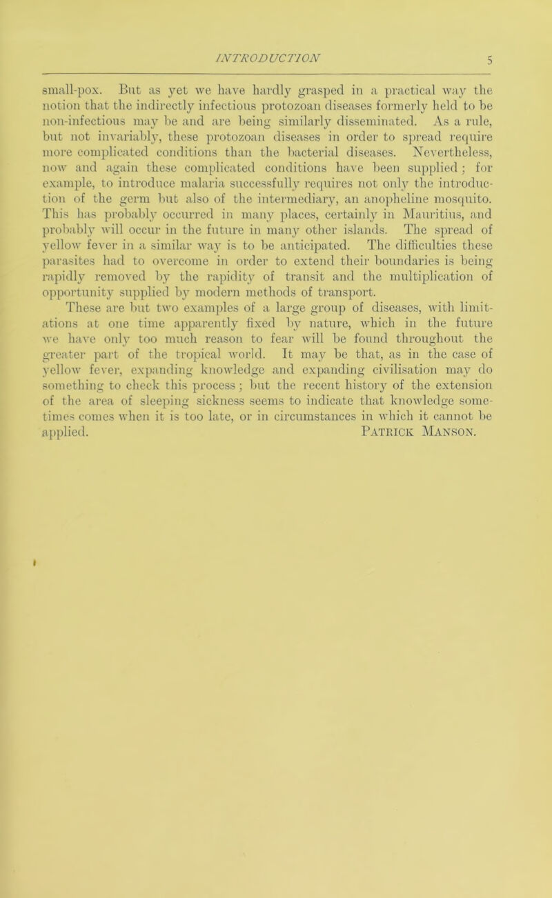 small-pox. But as yet we have hardly grasped iu a practical wa}^ the notion that the indirectly infections protozoan diseases formerly held to be non-infections may be and are being similarly disseminated. Xs a rule, but not invariably, these protozoan diseases in order to sj)read require more complicated conditions than the bacterial diseases. Nevertheless, now and again these com{)licated conditions have been supplied; for example, to introduce malaria successfully requires not only the introduc- tion of the germ but also of the intermediary, an anopholine mosquito. This has probably occurred ir. many places, certaiidy in IMauritius, and probabl}’ will occur in the future in many other islands. The spread of yellow fever in a similar way is to be anticipated. The difficulties these parasites had to overcome in order to extend their boundaries is being rapidly removed by the rapidity of transit and the multiplication of opportunity supplied by modern methods of transport. These are but two examples of a large group of diseases, with limit- ations at one time apparently fixed by nature, which in the future we have oidy too much reason to fear will be found throughout the greater part of the tropical world. It may be that, as in the case of yellow fever, expanding knowledge and expanding civilisation may do something to check this process; but the recent history of the extension of the area of sleeping sickness seems to indicate that knowledge some- times comes when it is too late, or in circumstances in which it cannot be applied. Patrick Manson. I