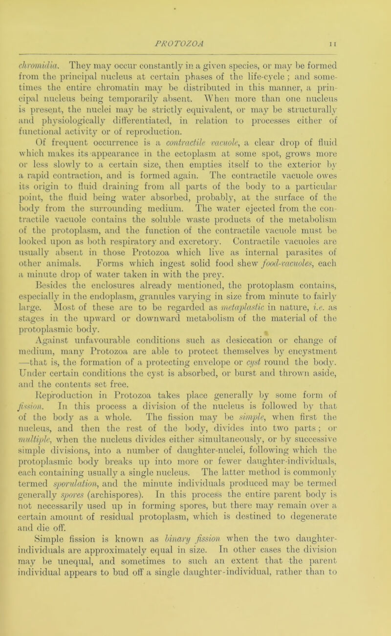 clirornidia. They inny occur constantly i)’ a given species, or may he formed from the principal nucleus at certain phases of the life-cycle; and some- times the entire chromatin may he distrihuted in this manner, a })rin cipal nucleus being temporarily absent. 'When more than one nucleus is present, the nuclei may be strictly equivalent, or may he structurally and physiologically differentiated, in relation to processes either of functional activity or of reproduction. Of frequent occurrence is a contractile racuole, a clear drop of fluid which makes its appearance in the ectoplasm at some spot, grows more or le.ss slowly to a certain size, then empties itself to the exterior l)v a rapid contraction, and is formed again. The contractile vacuole owes its origin to fluid draining from all parts of the bod}' to a particular point, the fluid being water absorbed, probably, at the surface of the l)ody from the surrounding medium. The water ejected from the con- tractile vacuole contains the solulde waste products of tlie metabolism of the protoplasm, aiul the function of the contractile vacuole must be looked upon as both respiratory and excretory. Contractile vacuoles are usually absent in those Protozoa which live as internal parasites of other animals. Forms which ingest solid food shew food-vacuoles, each a minute drop of water taken in with the prey. Besides the enclosures already mentioned, the protoplasm contains, especially in the endoplasm, granules varying in size from minute to fairly large. Most of these are to be regarded as metaplasfic in nature, i.e. as stages in the upward or downward metabolism <ff the material of the protoplasmic body. ^ Against unfavouiuble conditions such as desiccation or change of medium, many Protozoa are able to protect themselves by encystment —that is, the formation of a protecting envelope or cj/d I'ound the body. Under certain conditions the cyst is absorbed, or Inirst and thrown aside, and the contents .set free. lieproduction in Protozoa takes place generally by .some form of Jission. In this process a division of the nucleus is followed by that of the body as a wdaole. The fission may l)e simple, when first the nucleus, and then the rest of the body, divides into two parts; or multiple, when the nucleus divides cither simultaneously, or l>y .succe.ssive simple divisions, into a number of daughter-nuclei, following which the protoplasmic body breaks up into more or fewer daughter-individuals, each containing usually a single nucleus. The latter method is commoidy termed sporulation, and the minute individuals produced may be termed generally spores (archispores). In this process the entire parent body is not necessarily used up in forming spores, but there may remain over a certain amount of residual protoplasm, Avhich is destined to degenerate and die off. Simple fission is known as Unary fission when the two daughter- individuals are approximately equal in size. In other cases the division may l)e unequal, and sometimes to such an extent that the jiarent individual appears to bud off a .single daughter-individual, rather tlian to