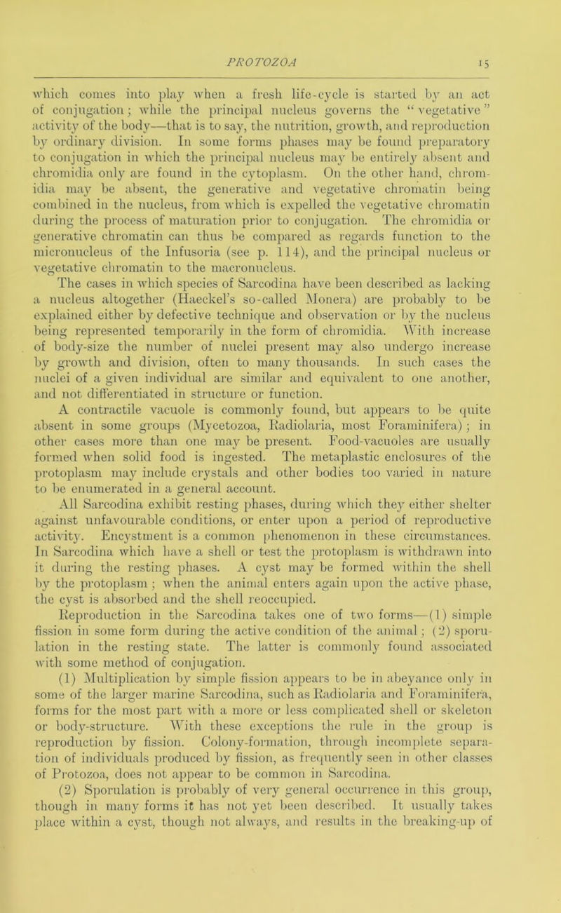 which comes into play when a fresh life-cycle is started by an act of conjngation; while the princii)al nucleus governs the “ vegetative ” activity of the body—that is to say, the nutrition, growth, and reproduction by ordinary division. In some forms phases may be found pi-eparatory to conjugation in which the principal nucleus may l)c eutirel}^ .ibsent and chromidia only are found in the cytoplasm. On the other hand, chrom- idia may be absent, the generative and vegetative chromatin being combined in the nucleus, from which is expelled the vegetative chromatin dui’ing the process of maturation prior to conjugation. The chromidia or generative chromatin can thus be compared as regards function to the micronucleus of the Infusoria (see p. 114), and the principal nucleus or vegetative chromatin to the macronucleus. The cases in which species of Sarcodina have been described as lacking a nucleus altogether (Haeckel’s so-called Monera) are probably to be e.xplained either by defective technique and observation or by the nucleus being represented temporarily in the foi-m of chromidia. With increase of body-size the number of nuclei present may also undergo increase by growth and division, often to many thousands. In such cases the nuclei of a given individual are similar and equivalent to one another, and not differentiated in structure or function. A contractile vacuole is commonly found, but appears to be (juite absent in some groups (Mycetozoa, Kadiolaria, most Foraminifera); in other cases more than one may be present. Food-vacuoles are usually formed when solid food is ingested. The metaplastic enclosures of the protoplasm may include crystals and other bodies too varied in natui-e to be enumerated in a general account. All Sarcodina exhibit resting phases, during which they either shelter against unfavourable conditions, or ejiter upon a period of reproducti^•e activity. Encystment is a common |)hcnomenon in these circumstances. In Sarcodina which have a shell or test the protoplasm is withdrawn into it during the resting phases. A cyst may be formed within the shell l)y the ])roto[)lasm ; when the animal enters again upon the acti\x phase, the cyst is al)sorbed and the shell reoccupied. Keproduction in the Sarcodina takes one of two forms—(1) sinqde fission in some form during the active condition of the animal ; {'1) spoiai- lation in the resting state. The latter is commonly fouTid as,sociatc(l with some method of conjugation. (1) ^Multiplication by simple fission appears to be in abeyance oidy in some of the larger marine Sarcodina, such as Kadiolaria and Foi aminifcra, forms for the most part with a more or less complicated shell or skeleton or body-structure. With these exceptions the rule in the group is reproduction by fission. Colony-formation, through incomplete separa- tion of individuals produced l)y fis.sion, as frequently seen in other clas.ses of Pi'otozoa, does not appear to be common in Sarcodina. (2) Sporulation is ])robably of very general occurrence in this group, though in many forms it has not yet been described. It usually takes place within a cyst, though not always, and results in the breaking-up of