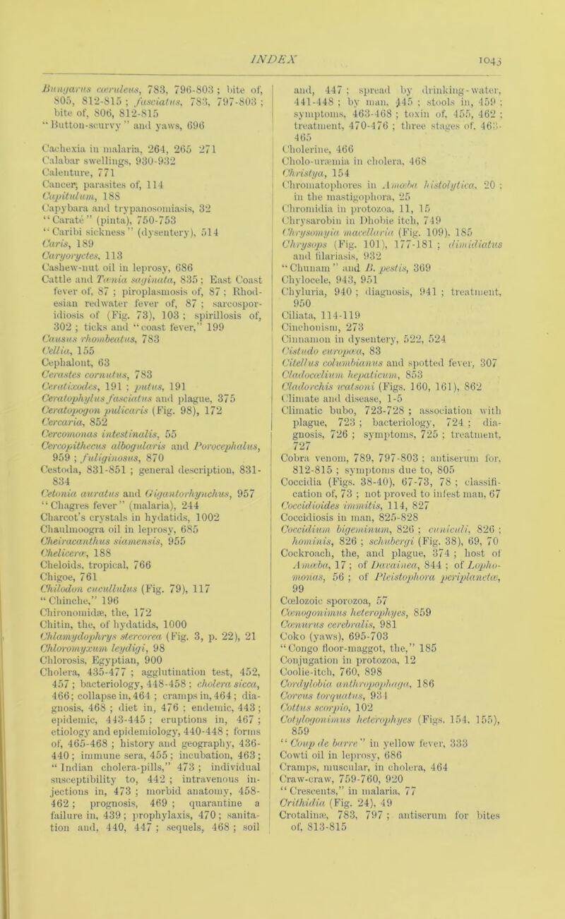 i04j Jiitiii/ai'it.i cu’fulcHs, 783, 793-803 ; Uite <0', SOf), 812-815 ; fascial ns, 783, 797-803 ; bite of, 803, 812-815  Huttoii-seuvvy ” iiinl yaws, 393 Cachexia in malaria, 264, 235 271 Calabar swellings, 930-932 Calenture, 771 Cancer, parasites of, 114 Capitulum, 188 Capybara ami trypanosomiasis, 32 “Carate” (pinta), 750-753 ‘•Caribi sickness” (dysentery), 514 Caris, 189 Caryoi'yctes, 113 Cashew-nut oil in leprosy, 386 Cattle and Ta nia sayinata, 835 ; East Coast fever of, 87 ; piroplasmosis of, 87 ; Rhod- esian redwater fever of, 87 ; sarcospor- idiosis of (Fig, 73), 103 ; spirillosis of, 302 ; ticks and “coast fever,” 199 Causus r/ioiiibeatus, 783 Cellia, 155 Cephalont, 63 Cerastes cornutus, 783 Ce.ratkcodes, 191 ; put as, 191 C'eratophyius/asciatus and plague, 375 Ceratopoyon pulicaris (Fig. 98), 172 Cercaria, 852 Cercomonas intestinalis, 55 Cercopithecus albogidaris and Porocephalus, 959 ; f uligiiwsus, 870 Cestoda, 831-851 ; general description, 831- 834 Cetonia aurutns and Hiyantorhynclms, 957 “ Ch.agres fever” (malaria), 244 Charcot’s crystals in hydatids, 1002 Chanlmoogra oil in leprosy, 385 Ckeiracanthus siamensis, 955 Chelicerw, 188 Cheloids, tropical, 766 Chigoe, 761 Chilodon ciicidlulus (Fig. 79), 117 “ Chinche,” 193 Chironomidse, the, 172 Chitin, the, of hydatids, 1000 Chlamydophrys sterc&rea (Fig. 3, p. 22), 21 Chloromyxum leydiyi, 98 Chlorosis, Egyptian, 900 Cholera, 435-477 ; agglutination test, 452, 457 ; bacteriology, 448-458 ; cholera sicca, 466; collapse in, 464 ; cramps in, 464 ; dia- gnosis, 468 ; diet in, 476 ; endemic, 443; epidemic, 443-445 ; eruptions in, 467 ; etiology and epidemiology, 440-448 ; forms of, 465-468 ; history and geography, 436- 440 ; immune .sera, 455 ; incubation, 463 ; “ Indian cholera-pills,” 473 ; individual susceptibility to, 442 ; intravenous in- jections in, 473 ; morbid anatomy, 458- 462 ; prognosis, 469 ; fpiarantine a failure in, 439; prophylaxis, 470; sanita- tion and, 440, 447 ; .sequels, 468 ; soil and, 447 ; spread by drinking-water, 441-448 ; by man, JI45 ; stools in, 459 : symptoms, 463-438 ; toxin of. 455, 462 ; treatment, 470-476 ; three stages of. 463- 465 Cholerine, 463 Cholo-ur;emia in cholera, 468 Christy a, 154 Chronifitophores in Aiuocha histolytica. 20: in the inastigophora, 25 Chromidia in protozoa, 11, 15 Chrysarobiii in Dhobie itch, 749 C/irysomyia macellaria. (Fig. 109). 185 Chrysops (Fig. 101), 177-181 ; dimidiatus ami lilariasis, 932 “Clmnani” and Jl. pestis, 369 Chylocele, 943, 951 Chyluria, 940 ; diagnosis, 941 ; treatment, 950 Ciliata, 114-119 Cinehonism, 273 Cinnamon in dysentery, 522, 524 Cistudo europaa, 83 Citellus columbianus and spotted fe\ er, 307 Cladvcielium hepaticuvi, 853 Cladorchis ‘watsoni (Figs. 160, 161), 862 (.'limate and disease, 1-5 Climatic bubo, 723-728 ; association with plague, 723 ; bacteriology, 724 ; dia- gnosis, 726 ; symptoms. 725 ; treatment. 727 Cobra venom, 789, 797-803; antiserum for, 812-815 ; syiii])toms due to, 805 Coccidia (Figs. 38-40), 67-73, 78 ; classifi- c.ation of, 73 ; not proved to inlest man, 67 Cuccidioides immitis, 114, 827 Coccidiosis in man, 825-828 Coccidinm biyeiiiinum, 826 ; cuniculi. 826 : hominis, 826 ; schuberyi (Fig. 38), 69, 70 Cockroach, the, and pl.ague, 374 ; host ol A nueba, 17 ; of Iktcaiuea, 844 ; of Lopho- monas, 56 ; of Pleistophora pcriplanetce, 99 Coelozoic sporozoa, 57 Cmnoyoniinus heterophyes, 859 Ccenurus cerebralis, 981 Coko (yaws), 695-703 “Congo Hoor-maggot, the,” 185 Conjugation in protozoa, 12 Coolie-itch, 760, 898 Cnrdylobia aathrupophaya, 186 Cm'vns torquatus, 93 1 Cottus scrrrpio, 102 Cotqlniionimus helerophqcs (Figs. 154. 155), 859 “Coupde barre in yellow fever, 333 Cowti oil in lei>rosy, 686 Cramps, muscul.ar, in choler.a, 464 Craw-craw, 759-760, 920 “ Cre.scents,” in malari.a, 77 Crithidia (Fig. 24). 49 Crotalina;, 783, 797 ; antiserum for bites of, 813-815