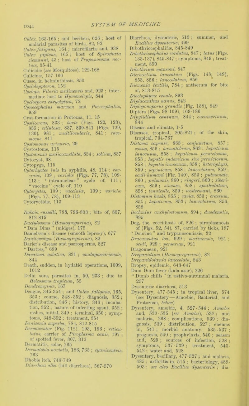 Vnle.c, lt)3-165 ; uiiil berilwri, t)2(j ; host of niahirial parasites of birds, 82, 92 Culex faligtnis, 164 ; inicroliiarue and, 938 Culex pipiens, 16.=> ; host of Spirochcvla ziemanni, 43 ; host of Trypanosoma noc- tiuv, 35-41 C'lilicidfe (see Mosquitoes), 122-168 Culicina;, 157-166 Cusso, in helmintliiasis, 850 OycUileppterim, 152 Cyclops, FUaria medineiisis and, 923 ; inter- mediate host to Ilymenokpis, 844 Cyclospora caryolytiai, 72 CynocepluUus viarmon and 1‘orocephalus, ‘959 Cyst-formation in Protozoa, 11, 15 Cyslicercus, 833 ; torts (Figs. 122, 123), 835 ; cellulostt, 837, 839-841 (Figs. 129, 130), 981 ; multilocularis, 841 ; race- mostts, 841 Cyslomoiius urinaric, 29 Cystostome, 115 Cystotcvaia mcdiocanellata, 834 ; solii/m, 837 Cytocyst, 68 Cytop.vge, 115 Cytorhycles luis in syphilis, 48, 114 ; vac- cinia;, 109 ; variola; (Figs. 77, 78), 109- 113; “intranuclear” cycle of. 111 ; “vaccine” cycle of, 110 Oytoryctes, 109 ; vaccinia;, 109 ; variolw (Fig.s. 77, 78), 109-113 C^ytoryctidse, 113 Daboia rnsselli, 788, 796-803 ; bite of, 807, 812-815 Dactylosoma (llwniogregarina), C2 “Dam Dims” (midges), 175 Danielssen’s di.sease (smooth lejtrosy), 677 Danilewskya (Ikvmogrcgarina), 82 Darier’s disease .and psorosperms, 827 “ Dartre.s,” 699 Darainea asialica, 831 ; vucdagascariensis, 844 De.ath, sudden, in hydatid operiitions, 1009, 1012 Delhi sore, parasites in, 50, 233 ; due to llelcosovia Iropicum, 55 hcndromyinw, 167 Dengue, 345-354 ; .and Culex fatigans, 165, 353; course, 348-352; di.agnosis, 352; distrilmtion, 346 ; history, 346 ; incuba- tion, 352 ; mature of infecting .agent, 352 ; r.ashes, initial, 349 ; tennimal, 350 ; symp- toms, 348-352 ; treatment, 354 iMnisonia superba, 784, 812-815 Dernmcentor (Fig. 112), 193, 196; reticii- Intus, carrier of Piroplasma catii-s, 197 ; of spotted fever, 307, 312 Dermatiti.s, sol.ar, 765 Dermalobia nnxialis, 186, 763 ; cyanivsntris, 763 Dhobie itch. 746-749 hiarrluca alba (hill diarrhoea), 567-570 Di.arrhcea, dysenteric, 513 ; summer, and Jlacilhcs dyscnterkr, 499 Dibothrioceiihalida!, 845-849 Dibothriuccplucliu'i co/’datus, 847 ; (Fig.s. 133-137), 845-847 ; symptoms, 849 ; treat- ment, 850 Dibothrium mansoni, 847 iJicroarlium lanceatuin (Figs. 148, 149), 853, 856 ; lanceolatvm, 856 * Dicmenia textilis, 784 ; antiserum for bite of, 813-815 Dioctophyme renale, 893 iJiplacanthus nanus, 842 Diplogonopoms grandis (Fig. 138), 849 Dipte'ra (Figs. 98-109), 169-186 Dipylidinm caninum, 844 ; cucumei'inum, 844 Diseiise and climate, 1-5 Disea.ses, tropical, 205-821 ; of the skin, tropical, 734-767 Distoma capensc, 863 ; conjunctavi, 857 ; conus, 859 ; ha inaiobiuin, 863 ; hcputicum innocuum, 858 ; hepaliciim peruiciosum, 858 ; hepatis endemicum sice peruiciosum, 858 ; hepatis innocuum, 858 ; heterophyes, 859 ; japonicum, 858 ; lanceolutum, 859 ; oculi humani (Fisr. 140), 853 ; pidmonale, 860 ; puhnonis, 860 ; ringeri, 860 ; sibcri- cum, 859 ; sineuse, 858 ; spathulatum, 858 ; tenuicolle, 859 ; u'csterumni, 860 iJistomum buski, 855 ; caria;, 853 ; crassum, 855 ; hepaticum, 853 ; lanreolatum, 856, 858 Dochmius anchylostumum, 894 ; duodenal is, 895 Dog, the, coccidiosis of, 826 ; piro))l,osmosis of (Figs. 52, 54), 87, c.arried by ticks, 197 “ Dourine ” and trypanosomiasis, 32 Dracunculus loa, 929 ; medinensis, 921 ; oculi, 929 ; persarum, 921 Dragonnean, 921 Drepanidium (llwmogregariua), 82 Drepanidota'nia lanceolaiu, 843 Dropsy, epidemic, 643-647 Dum Dum fever (kala azar), 226 “ Dumb chills ” in avstivo-autumnal malaria, 257 Dy.senteric diarrhoea, 513 Dysentery, 477-545 ; in tropical liver, 574 (see D.ysentery — Ama'bic, B.acterial, and Protozoan, below) Dysentery, amoebic, 4, 527-544; Ama;b<' and, 530-535 (see Amoeba), 532; ami m.alaria, 268 ; complications, 539 ; dia- gnosis, 539 ; distribution, 527 ; enemas in, 541 ; morbid anatomy, 535-537 ; prognosis, 540 ; prophylaxis, 540 ; seiison .and, 529 ; sources of infection, 528 ; symptoms, 537-539; treatment, 540- 542 ; w.ater .and, 528 Dy.sentery, bacillary, 477-527 ; and malaria. 485 ; .arthritis in, 515 ; bacteriology, 489- 503 ; see also Bacillus dysenteria; ; dia-