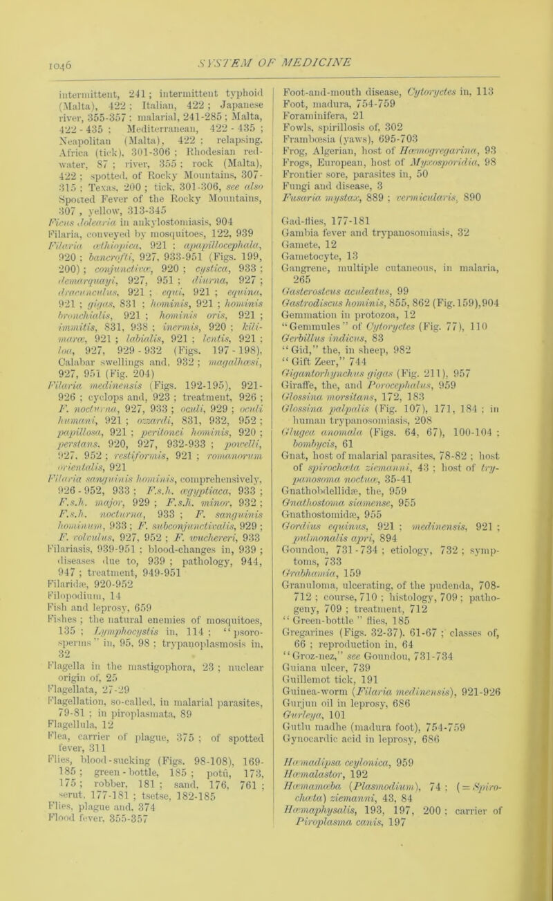 10^6 inteniiittent, 2-I1 ; intermittent typhonl (Malta), 422 ; Italian, 422 ; Japanese river, 355-357 ; malarial, 241-285 ; Malta, 422 - 435 ; Mediterranean, 422 - 435 ; Neapolitan (Malta), 422 ; relapsing. Africa (tick). 301-306 : Kliodesian red- water, 87 ; river, 355 : rock (Malta), 422 ; spotte<l, of Rock)’ Mountains, 307- 315 ; Texas, 200 ; tick, 301-306, see also SpoLted Fever of the Rocky Mountaiii.s, 307 , yellow, 313-345 Ficns xiolearia in ankylostomiasis, 904 Filaria, conveyed by mosquitoes, 122, 939 Fi/aria a//ii(>2'ica, 921 : cqmpiUocephalu, 920 ; bancro/fi, 927. 933-951 (Figs. 199, 200); coiijnnctifcr, 920 ; ci/stica, 933 ; tiemorqnayi, 927, 951 ; lUarna, 927 ; (l|■(|'•l'nclllus, 921 ; eqni. 921 ; equina, 921 ; (jigas, 831 ; hnminis, 921 ; hominis hrniichialis, 921 ; homiiiiu oris, 921 ; immitis, 831, 938 ; incrmis, 920 ; kili- ma.ra', 921 ; labialis, 921 ; lentis, 921 : loa, 927, 9-29 - 932 (Figs. 197- 198), Calabar swellings .and, 932 ; magaUuxsi, 927, 951 (Fig. 204) Filaria inediyieusis (Figs. 192-195), 921- 926 : Cyclops and, 923 ; treatment, 926 ; F. nocturna, 927, 933 ; nadi, 929 ; ocuH hinnani, 921 ; oxzardi, 831, 932, 952; papillosa, 921 ; peritonei hominis, 920 ; Persians. 920, 927, 932-933 ; povrUi, ‘.•27. 952 ; resti/orniis, 921 ; romanorinii urientalis, 921 Filaria sanguinis hominis, comprehensively, 926 - 952, 933 ; F.s.h. ccggqitiaca, 933 ; F.s.h. major, 929 ; I'.s.h. minm\ 932 ; F.s.h. nocturna, 933 ; F. sanguinis hominu.m, 933 ; F. subconjunctiralis, 929 ; F. roivulus, 927, 952 ; F. louchereri, 933 Fihariasis, 939-951 : blood-changes in, 939 ; diseases ilue to, 939 ; pathology, 944, 947 ; ti'eatinent, 949-951 f’ilarida', 920-952 Filopodiuin, 14 Fish and leprosy, 659 Fishes ; the natural enemies of mosquitoes, 135; Lgmphocgstis in, 114: “ j)soro- sperms  in, 95. 98 ; trypanoiilasmosis in, 32 Flagella in the mastigophora, 23 ; nuclear origin of, 25 Flageihata, 27-29 Flagellation, so-called, in malarial jiarasites, 79-81 ; in pirojilasmat.a. 89 Fl.agellula, 12 Flea, carrier of plague, 375 ; of spotted fever, 311 Flie.s, blood-sucking (Fig.s. 98-108), 169- 185; green - bottle, 185; potu, 173, 175; robber, 181; .sand. 176, 761; ^ serut, 177-181 ; tsetse, 182-185 Flies, plague and. 374 Flood fever, 355-357 Foot-and-mouth disease, Cytoryctes in, 113 Foot, madura, 754-759 Foraminifera, 21 Fowls, spirillosis of, 302 Fr.ambcesia (yaws), 695-703 Frog, Algerian, host of Ilcmnogregari.na, 93 Frogs, European, host of Myxosporidia, 98 Frontier .sore, par.asites in, 50 I Fungi and disea.se, 3 Fusaria mystax, 889 ; vennicularis, 890 (lad-Hies, 177-181 Gambia fever and trypanosomiasis, 32 Gamete, 12 Gametocyte, 13 Gangrene, multiple cutaneous, in malaria, 265 (tasterosteus aculeatus, 99 Oastrodiscus hominis, 855, 862 (Fig. 159),904 Gemmation in protozoa, 12 “Gemmules” of Cyloryctes (Fig. 77), 110 Gerbillus indicus, 83 “Gid,” the, in shec)), 982 “ Gift Zeer,” 744 Oigantorhynchus gigas (Fig. 211), 957 Giraffe, the, and Poroccjdialus, 959 dlossina morsitans, 172, 183 Gtosshia pialqialis (Fig. 107), 171, 184 ; in human trypanosomiasis, 208 dhigea anomala (Figs. 64, 67), 100-104 ; bomhycis, 61 Gnat, host of malarial parasites, 78-82 ; host of spirachmta ziemanni, 43 ; host of try- qjanosoma noctuai, 35-41 Gnathobdellidaq the, 959 Gnathostoma, sia.mense, 955 Gnathostoniida;, 955 Gordius cquinus, 921 ; medinensis, 921 ; qju.bnonalis a.pri, 894 Goundou, 731-734; etiology, 732; symp- toms, 733 Grahhamui, 159 Granuloma, ulcerating, of the pudenda, 708- 712; cour.se, 710: histology, 709 ; p.atho- geny, 709 ; treatment, 712 “ Green-bottle ” Hies, 185 Gregarines (Figs. 32-37). 61-67 ; classes of, 66 : reproduction in, 64 “Groz-uez,” see Goundou, 731-734 Guiana ulcer, 739 Guillemot tick, 191 Guinea-worm {Filaria medinen.sis), 921-926 Gurjun oil in leprosy, 686 Gurteya, 101 Gutlu ni.adhe (madura foot), 754-759 Gynocardic acid in leprosy, 686 lla maxliqtsa ceylonica, 959 lia'inalastor, 192 Ihemamceba {Plasmodium), 74 : { = Spiro- cluvta) ziemanni, 43, 84 Iltrmaphysalis, 193, 197, 200 : carrier of Piroplasma canis, 197
