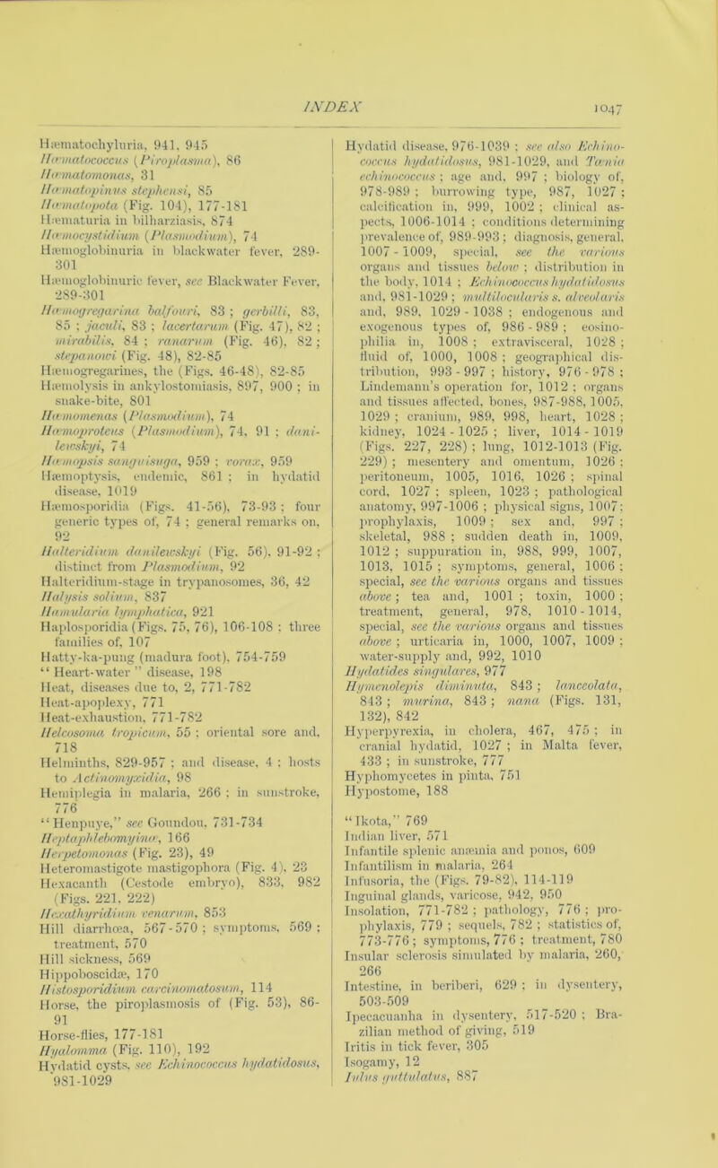 llivmatochyhiria, 941. 94.5 llinnatncoccus [PIl•OJ)lattma), 86 Hn matomonas, 31 Uo matopinvs stepht'nni, 85 Ho matopota (Fig. 104), 177-181 lla'iiiaturia in liilliarziasis. 874 Ho mocystidium [Plaamndium), 74 Ha'inoglobiimria in lilackwatin- fever. 289- 301 Ha*nioglol)inuriv fever, see Blaekwater Fever. 2.S9-301 Uomoyregarina bed/ouri, 83 ; gerbiUi, 83, 85 ; jaculL 83 ; lacertanm (Fig. 47), 82 ; iiiirabdis, 84 : ranarinn (Fig. 46), 82; stej)anowi (Fig. 48), 82-85 Hsemogregarines, the (Figs. 46-48), 82-85 llaMiiolysis in ankylo.stomiasis, 897, 900 ; in sn.ake-bite, 801 Ilomomenas {Idasmodhuii), 74 Honnoprotcus [Plasmodium), 74, 91 ; dani- lewskyi, 74 //omopsis sanguisuga, 959 : vora:e, 959 IliBinoptysis, eiuleniic, 861 : in hydatid disea.se, 1019 Hannosporidia (Figs. 41-56), 73-93; four generic types of, 74 ; general reniai ks on, 92 Hidteridium daiiileu'skyi (Fig. 56). 91-92 ; ilistinet from Plasmodium, 92 Ilalteridhun-stage in trypanosomes, 36, 42 I/alysis solium, 837 Humularia lymjduUica, 921 Ilaplosj)oridia (Figs. 75, 76), 106-108 ; three families of, 107 ll.atty-ka-pung (niadura foot), 754-759 “ Heart-water ” disease, 198 Heat, dise.ases due to, 2, 771-782 Heat-apo])lexy, 771 He.at-e.xhaustion. 771-782 Helcosoma Iropicum, 55 ; oriental sore and. 718 Helminths, 829-957 ; and disease, 4 ; hosts to Actinomyxidia, 98 Hemiplegia in m.alaria, 266 : in sunstroke, 776 “ Henpnye,” see Goundou. 731-734 //eptopldebomyhio, 166 l/erpetomonas (Fig. 23), 49 Heteromastigote mastigophora (Fig. 4), 23 He.xacanth (Cestoile emhryo), 833. 982 (Figs. 221. 222) Ile.eathyridium renarum, 853 Hill diarrhoea, 567 - 570 ; symptom.s, 569: tre.atment. 570 Hill sickness, 569 Hippoboscida*, 170 Histosporidiiim cMrcinomatosim, 114 Hor.se, the piro]dasmosis of (Fig. 53), 86- 91 Horse-flies, 177-181 llyalomma (Fig. 110), 192 Hydatid cysts, sec Echinococcus liydaiidosns, 981-1029 Hydatid di.sease. 976-1039 : see also Echino- coccus hydatidosus, 981-1029, and Tania echinococcus : age and. 997 ; biology of, 978-989 ; burrowing type, 987, 1027 ; caleilication in, 999, 1002 ; clinical as- pects, 1006-1014 : conditions determining )>revalence of, 989-993; diagnosi.s, general, 1007 - 1009, si)ecial, see the various organs and tissues below ; distribution in the body, 1014 ; Echinococevs liydali(h)svs and, 981-1029; multilocularis s. alceuluris and. 989, 1029 - 1038 ; emlogenous and e.xogenous types of, 986 - 989 ; eosino- philia in, 1008 ; extravisceral, 1028 ; fluid of, 1000, 1008 : geogi-ajihical dis- tribution, 993 -997 ; liistory, 976 - 978 ; Lindemann’s o]K*ration for, 1012 ; organs and tissues alfected, bone.s, 987-988, 1005. 1029 ; cranium, 989, 998, heart, 1028 ; kidney, 1024 - 1025; liver, 1014-1019 (Figs. 227, 228); lung, 1012-1013 (Fig. 229) ; mesentery and omentum, 1026 : peritoneum, 1005, 1016, 1026 ; sjunal cord, 1027 ; spleen, 1023 ; pathological anatomy, 997-1006 ; physic.al .signs, 1007; prophylaxis, 1009 ; sex and, 997 ; skeletal, 988 ; sudden death in, 1009, 1012 ; suppuration in, 988, 999, 1007, 1013, 1015 ; symptom.s, general, 1006 ; special, see the various organs and tissues above; tea and, 1001 ; toxin, 1000; treatment, geneial, 978, 1010- 1014, special, see the various organs and tissues above ; urticaria in, 1000, 1007, 1009 ; water-supply and, 992, 1010 llydatides singulares, 977 Uynienolepis diminuta, 843 ; lanceolata, 843; murina, 843; nana (Figs. 131, 132), 842 Hyperpyrexia, in cholera, 467, 475 ; in cranial hydatid, 1027 ; in Malta fever, 433 ; in sunstroke, 777 Hyphomycetes in i)inta, 751 Hypostome, 188 “Ikota,” 769 Indian liver, 571 Infantile splenic aiuemia .and ponos, 609 Infantilism in nialari.a, 264 Infusoria, the (Figs. 79-82), 114-119 Inguin.al glands, v.aricose, 942, 950 In.solation, 771-782; ])athology, 776; j)ro- phylaxi.s, 779 ; .sequels. 782 ; statistics of, 773-776 ; symptoms, 776 ; tre.atment, 780 Insular .sclerosis simulated by m.alaria, 260, 266 Inte.stine. in beriberi, 629 ; in dysentery, 503-.509 Ipecacuanha in dy.sentery. 517-520 : Bra- zilian method of giving, 519 Iritis in tick fever, 305 Isogjimy, 12 lulus guftidaius, 887 «