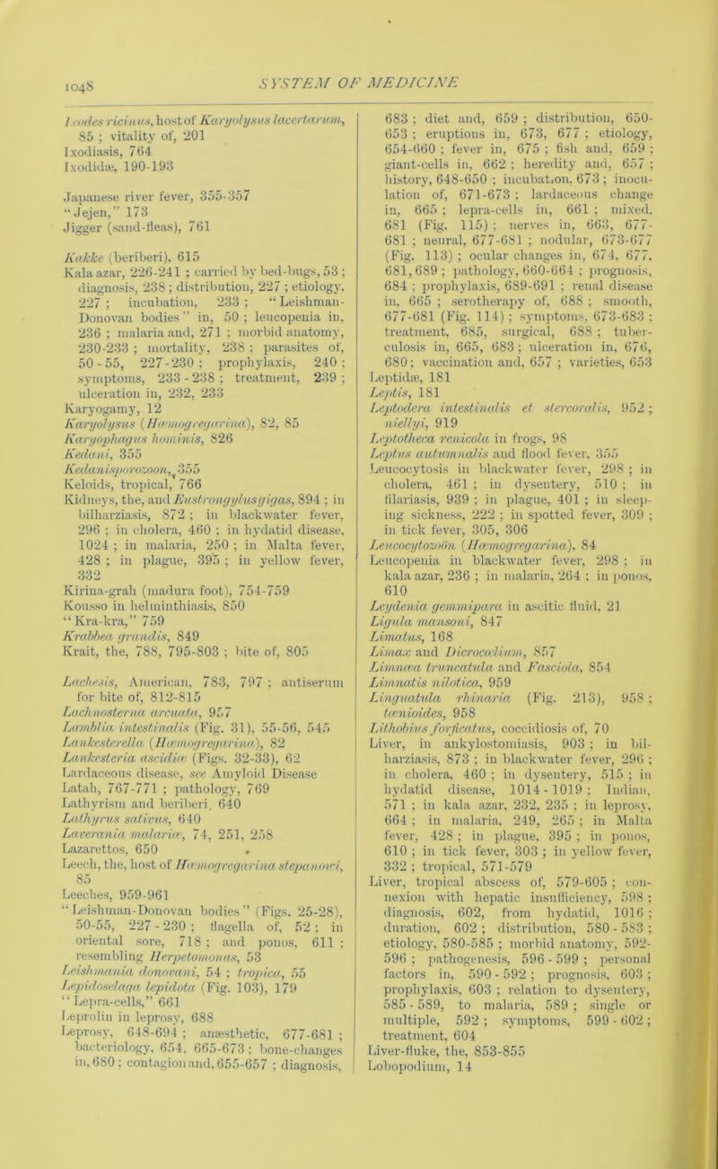 104S syS7’£J/ OF MEDICJA’E l.-oiles ricinns, liostol' Kurynlysns tacedannn, 85 ; vitality of, 201 Ixodiasis, 764 Ixodida;, 190-193 Jai>aiiese river fever, 355-357 Jejen,” 173 Jigger (saiid-rteas), 761 Kakke (beriberi), 615 Kiilaazar, 226-241 ; eairied by beil-biigs, 53 ; diagnosis, 238 ; distribution, 227 ; etiology, 227; incubation, 233; “ Leislinian- Donovan bodies ” in, 50 ; leucopenia in, 236; malaria and, 271 ; morbid anatomy, 230-233 ; mortality, 238 ; parasites of, 50-55, 227-230; prophylaxis, 240; symptoms, 233-238; treatment, 239; ulceration in, 232, 233 Karyogamy, 12 Karyolysics {Ihnnixji-eynriiia), 82, 85 Karyophagus hominis, 826 Ketlaui, 355 KedanUpi)ru::oon,^'i:K> Keloids, tropical, 766 Kidneys, the, and Eus/.roiigylusgigas, 894 ; in bilharziasis, 872 ; in blackwater fever, 296 ; in cholera, 460 ; in hydatid disease, 1024 ; in malaria, 250 ; in Malta fever. 428 ; in jdague, 395 ; in yellow fever, 332 Fxirina-grah (madpra foot), 754-759 Kousso in helminthiasis, 850 “ Kra-kra,” 759 Krablmt gmndis, 849 Krait, the, 788, 795-803 : bite of, 805 Ldcht’.iis, American, 783, 797 ; antiserum for bite of, 812-815 Lacliiiosterna arciKtla, 957 Lamb/ia intentinalis (Fig. 31), 55-56, 545 Lankesterella {Ihemogregurina), 82 LiDikestcria ascidiii-{Fign. 32-33), 62 Ijardaceous disease, see. Amyloid Disease Latah, 767-771 ; ])athology, 769 Lathyrism and beriberi, 640 Lathyrns sativus, 640 Lacerania iiia/unir, 74, 251, 258 Lazarettos, 650 . Leech, the, host of irn-mogrce/arina stepa/Kwi, 85 Leeches, 959-961 “ Leishman-Doiiovan bodies ” (Figs. 25-28), 50-55, 227 - 230 ; llagella of, 52 ; in oriental sore, 718 ; and ponos, 611 ; resembling Ilerpetomijiws, 53 l.eishnumm donorani, 54 ; tropica, 55 kepidoselaga, lepidota (Fig. 103), 179 “ Lejira-cells,” 661 Leprnlin in leprosy, 688 Leprosy, 648-694 ; anaesthetic. 677-681 : bacteriology. 654, 665-673 : bone-changes in, 680; contagion and. 655-657 ; diagnosis. 683 ; diet and, 659 ; distribution, 650- 653 ; eruptions in, 673, 677 ; etiology, 654-660 ; fever in, 675 ; fish and, 659 ; giant-cells in, 662 ; heredity and, 657 ; hi.story, 648-650 ; incubation, 673 ; inocu- livtion of, 671-673; lardaceous change in, 665 ; lepra-cells in, 661 ; mixed, 681 (Fig. 115); nerves in, 663, 677- 681 ; neural, 677-681 ; nodular, 673-677 (Fig. 113) ; ocular changes in, 674, 677. 681,689; jiathology, 660-664 ; jirognosis, 684 ; prophylaxis, 689-691 ; renal di.sease in, 665 ; serotherapy of, 688 ; smooth, 677-681 (Fig. 114); symptoms, 673-683 ; treatment, 685, surgical, 688 ; tuber- culosis in, 665, 683; ulceration in, 676, 680; vaccination and, 657 ; varieties, 653 LeptidiB, 181 Leptis, 181 Leptodera intcstbudis et stercorali.s, 952 ; tiie/lyi, 919 Leptnthcca reiiicola in frogs, 98 Leptus autumnalis and flooil fever, 355 .Leucocytosis in blackwater fever, 298 ; in cholera, 461 ; in dysentery, 510 ; in filariasis, 939 ; in plague, 401 ; in sleep- ing sickness, 222 ; in .spotted fever, 309 ; in tick fever, 305, 306 Leacocytozoiin {!lamogregarina), 84 Leucopenia in blackwater fever, 298 ; in kala azar, 236 ; in malaria, 264 : in ponos, 610 Leydcnia gemmipara in ascitic Iluid, 21 Ligula vuinsoni, 847 Linudiis, 168 LiuMx and Dicrocoiiim, 857 Livina-a tmncatula and Fasciola, 854 Lininatis nilotica, 959 Linguatida rhinaria (Fig. 213), 958; taniioides, 958 T.ithobivs forjicntus, coccidiosis of, 70 Liver, in ankylostomia.sis, 903 ; in bil- harziasis, 873 ; in blackwater fever, 296 ; in cholera, 460 ; in dysentery, 515 ; in hydatid disease, 1014-1019; Indian, 571 ; in kala azar, 232, 235 ; in lej)rosy, 664 ; in malaria. 249, 265; in Jlalta fever, 428 ; in plague, 395 ; in ponos, 610 ; in tick fever, 303 ; in yellow fever, 332 ; tropical, 571-579 Liver, tropic.al abscess of, 579-605 ; con- nexion with hepatic insuHiciency, 598 ; diagnosis, 602, from hydatid, 1016 ; duration, 602 ; distribution, 580 - 583 ; etiology, 580-585 ; morbid anatomy, 592- 596 ; pathogenesis, 596 - 599 ; personal factors in, 590 - 592 ; prognosi.s, 603 ; prophylaxis, 603 ; relation to dysentery, 585 - 589, to malaria, 589 ; single or multiple, 592 ; .symptom.s, 599 - 602 ; treatment, 604 Liver-fluke, the, 853-855 Lobopodium, 14