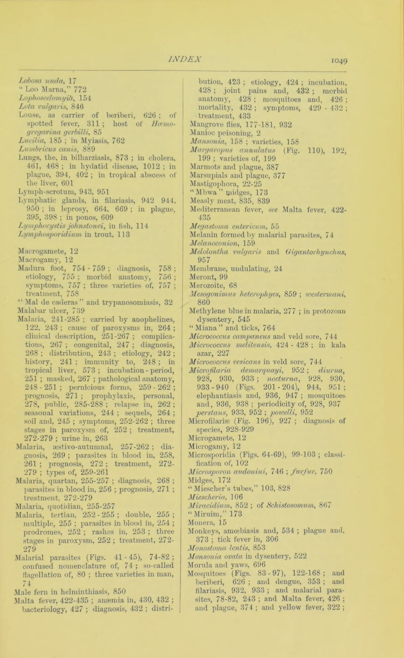 /j}bosa n iH^a, 17  Loo Mama,” 772 Loplioxcelomi/iti, 154 , Luta vulgaris, 846 Louse, as carrier of beriberi, 626 : of | spotted fever, 311 ; host of Humo- gregarina gerbilli, 85 Lucilia, 185 ; in Myiasis, 762 Lumbricus cavis, 889 I^uiigs, the, in billiarziasis, 873 ; in cliolera, 461, 468; in hydatid disease, 1012: in plague, 394, 402 ; in tropical abscess of the liver, 601 Lyni])h-scrotnni, 943, 951 Lymphatic glands, in lilariasis, 942 944, 950 ; in leprosy, 664, 669 ; in plague, 395, 398 ; in pono.s, 609 LgmjJhocgstis johnsitmei, in li.sh, 114 Liimplwspimdium in trout, 113 Macrogamete, 12 Macrogamy, 12 Madura foot, 754 - 759 ; diagnosis, 758 ; etiology, 755 ; morbid anatomy, 756 ; symptoms, 757 ; three varieties of, 757 ; treatment, 758 “ Mai de caderas ” and trypanosomiasis, 32 Malabar ulcer, 739 Mal.aria, 241-285 ; canned by anophelines, 122, 243 ; cause of paro.xysms in, 264 ; clinical description, 251-267 ; complica- tions, 267 ; congenital, 247 ; diagnosis, 268 : di.stribution, 243 ; etiology, 242 ; history, 241 ; immunity to, 248 ; in 1 tropical liver, 573; incubation - period, 251 ; masked, 267 ; pathological anatomy, 248 - 251 ; pernicious forms, 259 - 262 ; jrrognosis, 271 ; prophylaxis, personal, 278, public, 285-288 ; relapse in, 262 ; seasonal variations, 244 ; sequels, 264 ; soil and, 245 ; .symptoms, 252-262 ; three stages in paroxysm of, 252 ; treatment, 272-279 ; urine in, 263 M.nlaria, se,stivo-autumnal, 257-262 ; dia- gnosis, 269 ; parasites in blood in, 258, 261 ; prognosi.s, 272 ; treatment, 272- 279 ; types of, 259-261 Malaria, quartan, 255-257 ; diagno.sis, 268 ; j>arasites in blood in, 256 ; prognosis, 271 ; treatment, 272-279 Malaria, quotidian, 255-257 Malaria, tertian. 252-255; double, 255; multiple, 255 ; panusites in blood in, 254 ; prodromes, 252 ; rashes in, 253 ; three stages in paroxysm, 252 ; treatiTient, 272- 279 Malarial parasites (Figs. 41 -45), 74-82 ; confused nomencl.ature of, 74 ; so-called rtagellation of, 80 ; three varieties in m.an, 74 Male fern in helminthiasis, 850 .Malta fever, 422-435 ; anoemia in, 430. 432 ; bacteriology, 427 ; diagnosis, 432 ; di.stri- | bution, 423 ; etiology, 424 ; incub.ation, 428; joint jiains and, 432 ; morbid anatomy, 428 ; mosquitoes and, 426 ; mortality, 432 ; symptom.s, 429 - 432 ; ■treatment, 433 Mangrove flies, 177-181, 932 Manioc j)oisoning, 2 Mausonia, 158 ; varieties, 158 Murgaropus annulatus (Fig. 110), 192, 199 ; varieties of, 199 Marmots and })lague, 387 Marsupials and plague, 377 M.astigojihora, 22-25 “Mbwa” qii(lges, 173 Measly meat, 835, 839 Mediterranean fever, see Malta fever, 422- 435 Megastuuia enteriaau, 55 Melanin formed by mal.arial parasites, 74 Melamconion, 159 Mdulontha imlgaris and (Jigantorhynrhits, 957 Membrane, undulating, 24 Meront, 99 Merozoite, 68 Mesogonimus heterophyes, 859 ; westermani, 860 Methylene blue in malaria, 277 ; in protozoan dysentery, 545 “Miana” and ticks, 764 Micrococcus cainpaneus and veld sore, 744 Micrococcus melitensis, 424 - 428 ; in kala azar, 227 Micrococcus vesicans in veld sore, 744 Microfilaria demarquayi, 952 ; diurna, 928, 930, 933; nocturna, 928, 930, 933-940 (Figs. 201 -204), 944, 951; elephantiasis and, 936, 947 ; mo.squitoes and, 936, 938 ; periodicity of, 928, 937 Persians, 933, 952 ; powelli, 952 Microfilari® (Pdg. 196), 927 ; diagnosis of .species, 928-929 Microgamete, 12 Microgam y, 12 Microsporidia (Figs. 64-69), 99-103 ; classi- fication of, 102 Microsporon andouini, 746 ; furfur, 750 Midges, 172 “ Miescher’s tubes,” 103, 828 Miescherid, 106 Miracidium, 852 ; of Scltisiosomum, 867 “Miruini,” 173 Moner.a, 15 Monkeys, amcebiasis and, 534 ; plague and. 373 ; tick fever in, 306 Monostoma lentis, 853 Monsnnia ovata in dysentery, 522 Mornla and yaws, 696 Mosquitoes (Figs. 83- 97), 122-168; and beriberi, 626 ; and dengue, 353 ; and fllariasis, 932, 933 ; and mal.arial para- .sites, 78-82, 243 ; and Malta fever, 426 ; and plague, 37 4 ; and yellow fever, 322 ;