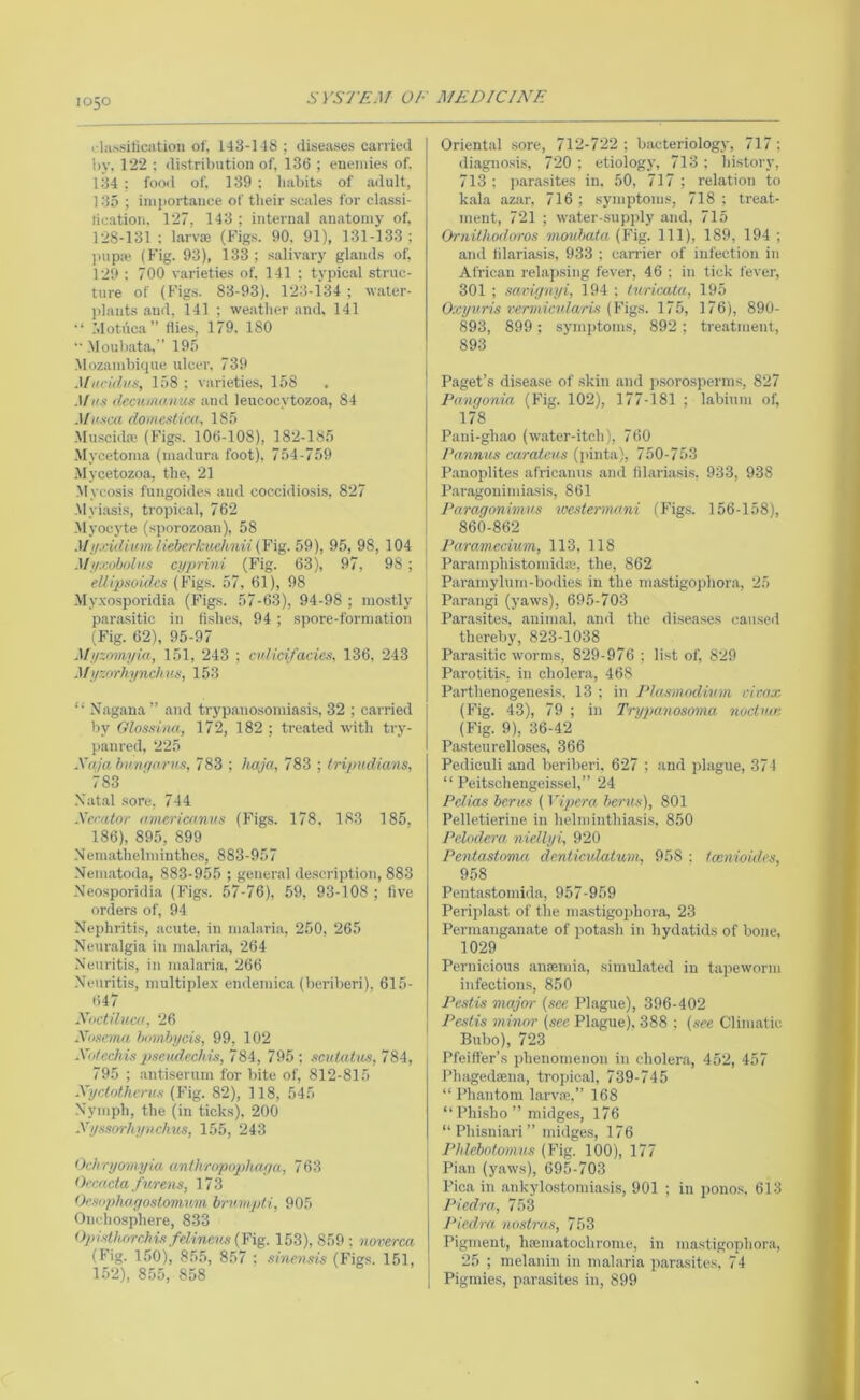 i lii.'siKcatioii of, 143-148 ; diseases carried 1)V. 122 ; distribution of, 136 ; enemies of. 134 : food of, 139 ; habits of .adult, 135 ; inijiortaiice of their scales for cl.assi- fication. 127, 143 ; internal anatomy of, rj8-131 : larv® (Figs. 90, 91), 131-133; juip:e (Fig. 93), 133; .salivary glands of, 129 : 700 varieties of, 141 ; typical struc- ture of (Figs. 83-93), 123-134; water- plants .and, 141 ; we.atlier and. 141 Motuca” Hies, 179. 180 .Moubata,” 195 .Mozambique ulcer, 739 Mucidvs, 158 ; varieties, 158 Mus decunnums and leucocytozoa, 84 Muxca domesUca, 185 ■Muscidaj (Figs. 106-108), 182-185 .Mycetoma (inadura foot), 754-759 Mycetozoa, the, 21 Mycosis fungoides and coccidiosis, 827 .Myi.asis, tropical, 762 .Myocyte (sporozoan), 58 ^I!lj:idiuviUd>erkiiehnii 59), 95, 98, 104 Mi/X()boli(S c>/prini (Fig. 63), 97, 98 ; ellipsoidcs (Figs. 57, 61), 98 My.xosporidia (Figs. 57-63), 94-98 ; mostly parasitic in fishes, 94 ; spore-formation (Fig. 62), 95-97 Mj/zomyia, 151, 243 ; cidicifacies, 136, 243 MyzorhyncJu's, 153 Nagana” and trypanosomiasis, 32 ; carried by Glossiaa, 172, 182 ; treated with try- panred, 225 XajahMigo.rv.x, 783 ; haja, 783 ; Iripudians, 783 Xat.al sore, 744 Xerator amcrimnns (Figs. 178, 183 185, 186), 895, 899 Nem.athelminthe.s, 883-957 Nematoda, 883-955 ; general description, 883 .Neosporidia (Figs. 57-76), 59, 93-108; five orders of, 94 Nephriti.s, acute, in m.alaria, 250, 265 Neur.algia in m.alaria, 264 Neuritis, in mal.aria, 266 Neuritis, multiplex endemica (beriberi), 615- 647 Xoctilucd, 26 Xosemn himibycis, 99, 102 Xii/cchis pseudechijt, 784, 795 ; scidatm, 784, 795 ; antiserum for bite of, 812-815 Xyclotherux (Fig. 82), 118, 545 Nymph, the (in ticks). 200 Xyxsorhyvchus, 155, 243 OchryoM.yia anthropnphaya, 763 Oemcta fnrens, 17 3 Oe.tophagostomum brmnjdi, 905 Onchosphere, 833 ()ldxt1uirchi!i felinens{Yig. 153), 859; norerca (Fig. 150), 855, 857 ; smcnsis (Figs. 151, 152), 855, 858 Oriental .sore, 712-722 ; bacteriology, 717; diagno.sis, 720 ; etiology, 713 ; history, 713 ; par.asites in, 50, 717 ; relation to kala azar, 716 ; symptoms, 718 ; treat- ment, 721 ; w.ater-supply and, 715 Ornilhodoros moubata (Fig. Ill), 189, 194 ; and fil.ariasis, 933 ; c.arrier of infection in African rela])sing fever, 46 ; in tick fever, 301 ; xariguyi, 194 ; (uricata, 195 Oxyuris rermicularis {Figs. 175, 176), 890- 893, 899; symptoms, 892; treatment, 893 Paget’s disease of skin and ])Sorosperins, 827 Pangonia (Fig. 102), 177-181 ; habium of, 178 Pani-ghao (w.ater-itch), 760 Pannus carateus (]>inta), 750-753 Panoplites africanus and fil.ariasi.s. 933, 938 P.aragonimiasis, 861 Paragonhnus wextemui.ni (Figs. 156-158), 860-862 Paramecium, 113, 118 Paramphistomidic, the, 862 Paraniylum-bodies in tlie mastigojdior.a, 25 P.ar.angi (yaws), 695-703 Parasites, anim.al, and the diseases caused thereby, 823-1038 Para.sitic worms, 829-976 ; list of, 829 Parotitis, in cholera, 468 Parthenogenesis, 13 ; iji Plasmodium cir.nx (Fig. 43), 79 ; in Tryjuaiosoma nuctum (Fig. 9), 36-42 Pasteurelloses, 366 Pediculi and beriberi. 627 ; and plague, 374 “ Peitschengeissel,” 24 Pelias berus (Vipera berns), 801 Pelletierine in helminthiasi.s, 850 Pelodera niellyi, 920 Pentastovui deniiculatum, 958 : tamioides, 958 Pent<a.stomida, 957-959 Periplast of the mastigophora, 23 Permanganate of potasli in hydatids of bone, 1029 Pernicious anaemia, simulated in tapeworm infections, 850 Pestis major {see Plague), 396-402 I Pestis minor {see Plague), 388 ; {see Climatic Bubo), 723 Pfeiffer’s phenomenon in cholera, 452, 457 Phagedaena, tropic.al, 739-745 “ Ph.antom larv.Te,” 168 “ Phisho ” midge.s, 176 “ Phisniari ” midge.s, 176 Phlebotomus (Fig. 100), 177 I Pian (yaws), 695-703 ' Pica in ankylostomiasis, 901 ; in ponos, 613 Piedra, 753 Piedra nostras, 753 Pigment, luematochrome, in mastigophora, I 25 ; melanin in malaria parasites. 74 1 Pigmies, par.asites in, 899