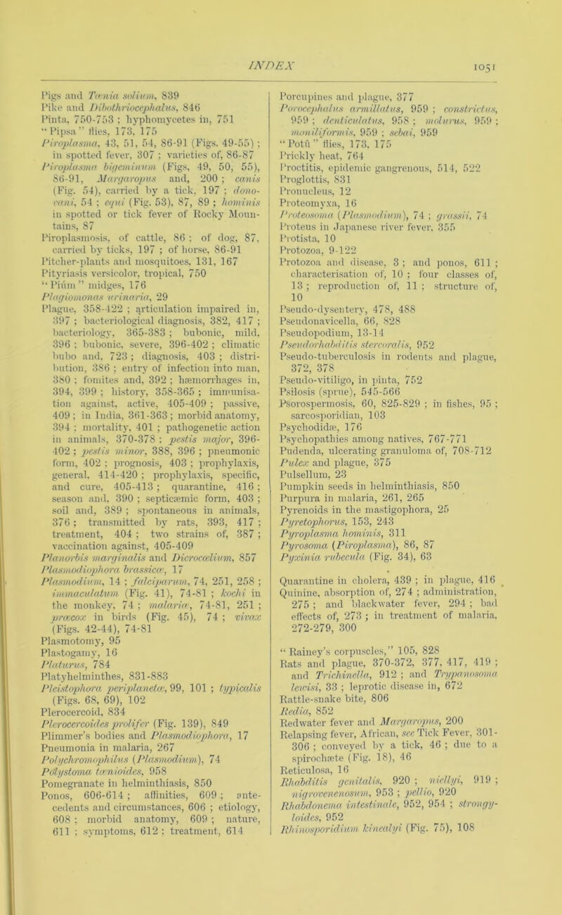I’igs ami Til nia soliiiin, 839 Piljo ami !tibothriocephalus, 840 Pinta. 7f>0-7o3 ; liyplioniycetes in, 751 Pipsa” (ties, 173. 175 1‘iroplasma. 43, 51, 54, 86-91 (Figs. 49-55); ill spotted fever, 307 ; varieties of, 86-87 I’iroplusma bif/cmiiinm (Figs, 49, 50, 55), 80-91, Mart/arojius ami, 200 ; canU- ; (Fig. 54), carried by a tick, 197 ; dono- '• rani, 54 : ei/iti (Fig. 53), 87, 89 ; Iumim)i I in spotted or tick fever of Rocky Moun- | tains, 87 [ Piroplasinosis, of cattle, 80 ; of dog, 87, c.arried by ticks, 197 ; of tiorse, 86-91 Pitclier-plaiits .and mosquitoes. 131, 167 Pityriasis versicolor, tropical, 750 *• Pii'iin ” midges, 176 Plagiomonas urinaria, 29 Plague, 358-422 ; articulation impaired in, 397 : bacteriological diagnosis, 382, 417 ; bacteriology, 365-383 ; bubonic, mild, 396 : bubonic, severe, 396-402 ; climatic bubo and. 723 ; diagnosis, 403 ; distri- bution, 386 ; entry of infection into man, 380 : fomites .and, 392 ; hasmorrhages in, 394, 399 ; liistory, 358-365 ; imnuinisa- tion .against, active, 405-409 ; passive, 409; in India, 361-363; morbid anatomy, 394 ; mortality, 401 ; pathogenetic .action in animals, 370-378 : pestis major, 396- 402 ; minor, 388, 396 ; pneumonic form, 402 : prognosis, 403 ; prophyla.xis, general, 414-420 ; prophylaxis, specific, and cure, 405-413 ; qu.ar.antine, 416; season and. 390 ; septicasmic form. 403 ; soil and, 389 ; spontaneous in animals, 376 ; transmitted by r.ats, 393, 417 ; treatment, 404 ; two strains of, 387; vaccination against, 405-409 P/anorbis marr/inalis ami Dicroccdinm, 857 Idaxmodiophora brassicw, 17 Piasmodiam, 14 ; falciparum, 74. 251, 258 ; irnmaculatvm (Fig. 41), 74-81 ; kochi in the monkey. 74; malaria-, 74-81, 251; vrmcox in birds (Fig. 45), 74 ; vivax '(Fig.s. 42-44), 74-81 Plasmotomy, 95 Pla.stog.amy, 16 Plaliirus, 784 Platyhelminthes, 831-883 Pleistnphora ijcripilanetw, 99, 101 ; typicalis (Figs. 68, 69), 102 Plerocercoid, 834 Plerocercoides prolifer {Fig. 139), 849 Plimmer’s bodies .and Plnsmodiophora, 17 Pneumonia in malaria, 267 Pohichromiphiins {Plasmodium), 74 Poiystama ta nioides, 958 Pomegrainate in helminthiasis, 850 Ponos, 606-614; afiinities, 609; ante- cedents and circumstances, 606 ; etiology, 608 : morbid an.atomy, 609 ; nature, 611 : symptoms, 612; treatment, 614 Porcupines and plague, 377 Porocejilialns armillatus, 959 ; constriclus, 959 : dcnticulatus, 958 ; molurus, 959 ; moniliformis, 959 ; srbai, 959 “Potu”‘llies, 173. 175 Prickly heat. 764 Proctitis, epidemic gangrenous, 514, 522 Proglottis, 831 Prouucleus, 12 Pioteomyxa, 16 Proteosoma (Plasmodium), 74 ; grassU, 74 Proteus in .Japanese river fever. 355 Protista, 10 Protozoa, 9-122 Protozoa and dise.ase, 3 ; .and j)onos, 611 ; characterisation of, 10 ; i'our classes of, 13; reproduction of, 11; structure of, 10 I’seudo-dyseiitery, 478, 488 Pseudonavicella, 66, 828 Pseudopodium, 13-14 Pseudorhabditis stcrcoralis, 952 P.seudo-tuberculosis in rodents and plague, 372, 378 Pseudo-vitiligo, in jiinta, 752 P.silosis (sj)rue), 545-566 Psorospermosis, 60, 825-829 ; in fi.shes, 95 ; sarcosporidian, 103 P.sychodida-, 176 P.sychop,athies among natives, 767-771 Pudenda, ulcerating gi-anuloma of, 708-712 Pulex .and plague, 875 Pulsellum, 23 Pumpkin seeds in helminthiasis, 850 Purpura in malaria, 261, 265 Pyrenoids in the mastigophora, 25 Pifretoplwn'S, 153, 243 Pyropla,sma honiinis, 311 Pyrosoma (Piroplasma), 86, 87 Pyxinia, rid)ecuhi (Fig. 34), 63 Quarantine in cholera, 439 ; in jdague, 416 Quinine, absorption of, 274 ; admini.str.ation, 275 ; and bl.ackw.ater fever, 294 ; b.ad effects of, 273 ; in treatment of malari.a. 272-279, 300 “Rainey’s corpu.scles,” 105, 828 R.ats and plague, 370-372, 377, 417, 419 ; and Trichinella, 912 ; and Trypanosoma Icv'isi, 33 ; leprotic dise.ase in, 672 R.attle-sn.ake bite, 806 Itedia, 852 Redwater fever and Maryaropus, 200 Rel.ap.sing fever, Afric.an, see Tick Fever, 301- 306 ; conveyed by a tick, 46 ; due to a spirochaste (Fig. 18), 46 Reticulosa, 16 lihahdilis ycnifalis, 920 ; vieliyi, 919 ; uigrovenenosum, 953 ; pell 10, 920 Rhabdonema intestinale, 952, 954 ; slrongy- I aides, 952 Rhinosporidium kinealyi (Fig. 75), 108