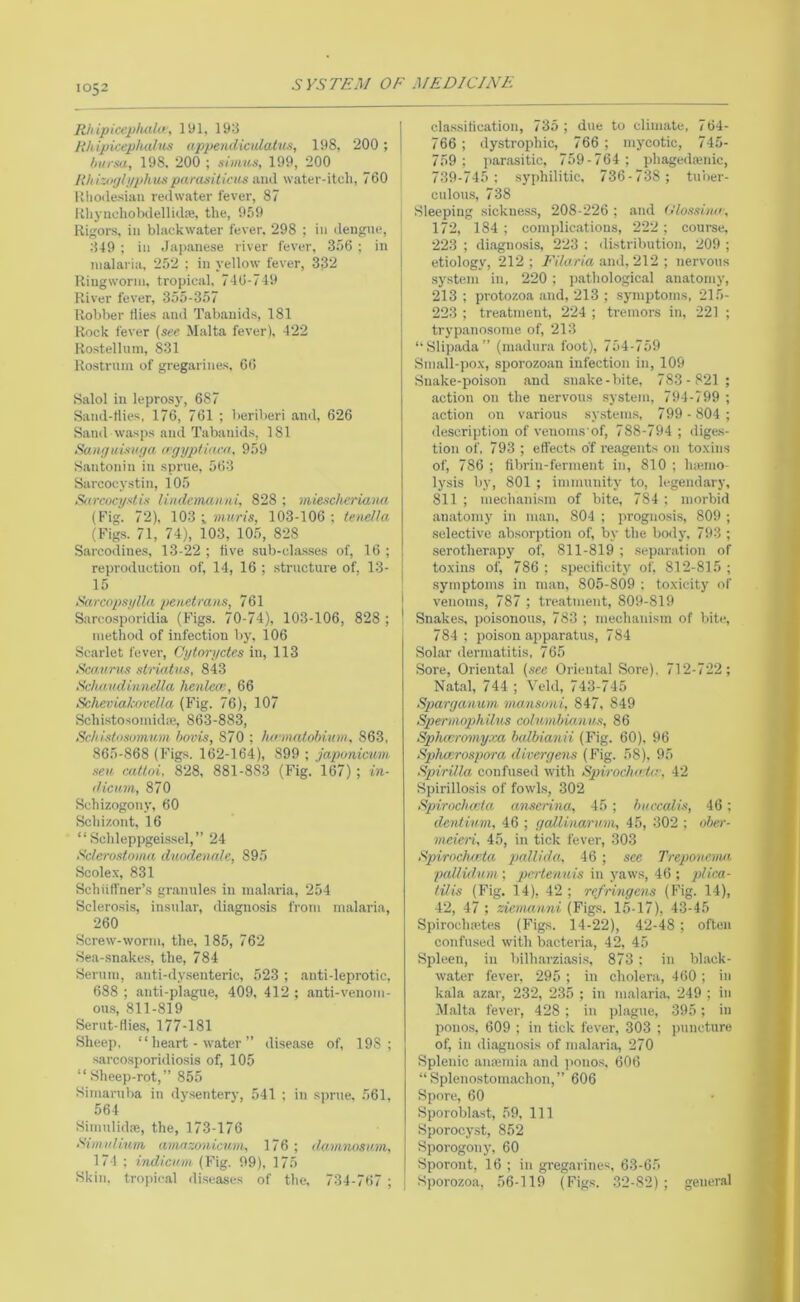 Rliipicepluthr, lyi, 193 likipicepludus appendiculatn.s, 198, 200 ; hursa, 198. 200 ; siiims, 199, 200 Rhizoijlyphuspanisilicus iiwX water-itch, 760 Uhoilesian redwater fever, 87 Rhynchobiielliilaj, the, 959 Rigors, ill bhickwater fever, 298 ; in dengue, 349 ; in Japanese river fever, 3.56 ; in malaria, 252 ; in yellow fever, 332 Ringworm, tropical, 746-749 River fever, 355-357 Robber flies and Tabauids, 181 Rock fever (see Malta fever), 422 Rostelluni, 831 Rostrum of gregarines, 66 Salol in leprosy, 687 Sand-flies, 176, 761 ; beriberi ami, 626 Sand wasps and Tabanids, 181 Ranffuisiiya ogyptoH-a, 959 S.antonin in sprue, 563 Sarcocystin, 105 Sarcocystis Undcmanui, 828 ; miesch^riana (Fig. 72), 103 ; muris, 103-106 ; tenella (Figs. 71, 74), 103, 10.5, 828 Sarcodines, 13-22 ; five sub-cla.sses of, 16 ; reproduction of, 14, 16 ; structure of, 13- 15 Sarcopsylla penetrans, 761 Sarcosporidia (Figs. 70-74), 103-106, 828 ; I method of infection by. 106 Scarlet fever, Cytoryctes in, 113 Scaur us slriatus, 843 Seha.vdinndla henlece, 66 Scheviakocella (Fig. 76), 107 SchistosoinidiB, 863-883, Schistosomum bovis, 870 ; lurmaiohium, 863, 865-868 (Figs. 162-164), 899 ; japonicum sea callrn, 828, 881-883 (Fig. 167); in- dicuvi, 870 Schizogony, 60 Schi/.ont, 16 “ Schleppgei.s.sel,” 24 Sclerostoma duodenale, 895 Scolex, 831 Schiilfner’s gr.anules in m.alai’ia, 254 Sclerosis, insular, diagnosis from malaria, 260 Screw-worm, the, 185, 762 Se,a-.snakes, the, 784 Serum, anti-dy.senteric, 523 ; anti-leprotic, 688 ; anti-plague, 409, 412 ; anti-venom- ous, 811-819 Serut-tlies, 177-181 Sheep, “ heart - water ” disea.se of, 198; sarcosporidiosis of, 105 “Sheep-rot,” 855 Simaruba in dysentery, 541 ; in sprue. 561, 564 Siniiilidpe, the, 173-176 Simulinm, amnzonicuvi, 176 ; damnosam, 174 ; indicam (Fig. 09), 175 Skin, tropical diseases of the, 734-767 ; clas.sification, 735; due to climate, 764- 766 ; dystrophic, 766 ; mycotic, 745- 759; par.ositic, 759-764; phagedajnic, 739-745; syphilitic, 736-738 ; tuber- culous, 738 Sleeping sickness, 208-226 ; and (I'lossino, 172, 184 ; comidie.ations, 222; course, 223 ; diagnosis, 223 : distribution, 209 ; etiology, 212; Filaria and, 2\2 ; nervous system in, 220 ; j).athological anatomy, 213 ; protozoa and, 213 ; symptoms, 215- 223 ; treatment, 224 ; tremors in, 221 ; tryp.anosome of, 213 “Slipada” (niadura foot), 754-759 Small-pox, sporozojin infection in, 109 Snake-poison .and snake-bite, 783 - 821 ; action on the nervous system, 794-799 ; .action on various sy.stems, 799 -804; ilescription of venoms of, 788-794 ; dige.s- tion of, 793 ; effects of I'eagents on toxins of, 786 ; fibrin-ferment in, 810 ; hiemo- lysis by, 801 ; immunity to, legendary, 811 ; mechanism of bite, 784 ; morbid .anatomy in man, 804 ; prognosis, 809 ; selective .absorption of, by the body, 793 ; .serotherapy of, 811-819 ; .separation of toxins of, 786 ; specificity of. 812-815 ; symptoms in man, 805-809 ; toxicity of venoms, 787 ; treatment, 809-819 Snake.s, poisonous, 783 ; mechanism of bite, 784; poison apparatus, 784 Sol.ar dermatitis, 765 Sore, Oriental (see Oriental Sore). 712-722; Natal, 744 ; ^eld, 743-745 Spargammi mansoni, 847, 849 Spermophilus columhicmus, 86 Spluvromyxa halbianii (Fig. 60). 96 Sphxcrospora dirergens (Fig. 58), 95 Spirilla confused with SpirochaUr, 42 Spirillosis of fowls, 302 Spirncbaia anserina, 45 ; hurcalis, 46; dentinm, 46 ; gaUinaru.m, 45, 302 ; oher- meien, 45, in tick fever, 303 Spirochd’ta pallida. 46 ; see Treponema pallidum ; pcrtenuis in yaws, 46 ; plica- tilis (Fig. 14), 42; refringens (Fig. 14), 42, 47 ; zie.manni (Figs. 15-17), 43-45 Spiroch.a'tes (Figs. 14-22), 42-48; often confused with bacteria, 42, 45 Spleen, in bilh.arziasi.s, 873 ; in black- water fever, 295 ; in cholera, 460 ; in kala azar, 232, 235 ; in m.al.aria, 249 ; in Malta fever, 428; in ]>l,ague, 395; in ponos, 609 ; in tick fever, 303 ; ])uneture of, in diiignosis of mal.ari.a, 270 Splenic aiiiemia .and jiono.s, 606 “ Spleno.stomachon,” 606 Spore, 60 Sporoblast, 59, 111 Sporocy.st, 852 Sporogony, 60 Sporont, 16 ; in gregarines, 63-65 Sporozoa, 56-119 (Figs. 32-82); general
