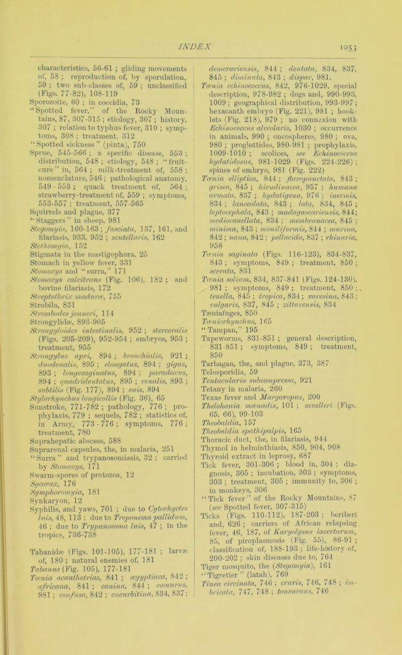 /iVDEX ■053 chiiraL-teristics, 56-61 ; gliding movements of, 58 ; reproduetiou of, bj' sporulation, 59 ; two snb-eliisses of, 59 ; unchissilied (Figs. 77-82), 108-119 Sporozoite. 60 ; in coceidia, 73 “Spotted fever.” of the Rocky Moun- tains, 87, 307-315 ; etiology, 307 ; history, 307 ; relation to typhus fever, 310 ; symj)- toins, 308 ; treatment, 312 ‘‘Spotted sickness” (])inta), 750 Sprue, 545-566 ; a specific di.sease, 553 : distribution, 548; etiology, 548; “fruit- cure” in, 564; milk-treatment of, 558; nomenclature, 546 ; pathological anatomy, 549 - 553 ; quack treatment of, 564 ; strawberry-treatment of, 559 ; .symptoms, 553-557 ; treatment, 557-565 Squirrels and plague, 377 “• Staggers ” in sheep, 981 /Stegovu/iii, 160-163 ; /asciata, 137, 161, and fil.ari.asis, 933. 952 ; scutellu/'is, 162 Stefhom.i/ia, 152 Stigmata in the imistigophora, ‘25 Stomach in yellow fever, 331 <SVo«/o»ys and “surra,” 171 Stovutxys calcitrans (Fig. 106). 182 ; and bovine tilariasis, 172 Streptothrix Duidum, 755 •Strobila, 831 Stromhodes jenneri, 114 Strongylida*. 893-905 i^roiigyltiides mtesHiutlis., 952 ; dercoralis (Figs. 205-209), 952-954 ; embryos, 953 ; treatment, 955 t<tronyylus apri, 894 ; brunchiulis, 921 ; duodenalis, 895 ; elonyutiis, 894 ; yigas, 893 ; longecaginatus, 894 ; paradoxvx, 894 ; quadrulentatus, 895 ; renalis, 893 ; snblilis (Fig. 177), 894 ; tmis, 894 Stylorhynchus lcMgicoUi.1 {F\g. 36), 65 Sunstroke, 771-782 ; pathology, 776; pro- phylaxi.s, 779 ; sequels, 782 ; statistics of, in Army, 773 -776; symptom.s, 776; treatment, 780 Suprahepatic absces.s, 588 Suprarenal capsnle.s, the, in malaria, 251 “ Surra ” and trypanosomiasi.s, 32 ; carried by Skmioxys, 171 Swiirm-spores of protozoa, 12 Sycorux, 176 Symplumnnyia, 181 Synkaryon, 12 Syphilis, and yaws, 701 ; due to Cytirrhyctex lu,L% 48, 113 : due to Trepnnema pallidinn, 46 ; due to Trypanowirm lui.% 47 ; in the tropics, 736-738 Tabanuhe (Figs. 101-105), 177-181 ; larvae of, 180 ; natural enemies of, 181 Tabanus {¥ig. 105), 177-181 Taenia acanlhotrias, 841 ; cegyptiuca, 842 ; nfricana, 841 ; canma, 844 ; ai'nurus, 981 ; coiifusa, 842 ; aicurbithio^^ 834, 837; de'meruriensis, 844 ; deniata, 834, 837, 845 ; dimiiiKta, 843 ; dispar, 981. i Tania echinococcus, 842, 976-1029, si)ecial description, 978-982 ; dogs and, 990-993, 1009; geographical distril)ution, 993-997 ; hexacanth embryo (Fig. 221), 981 ; book- lets (Fig. 218), 979 ; no connexion with Echinococcus alreolaris, 1030; occurrence in auimal.s, 990 ; oiicosphere.s, 980 ; ova, 980 ; proglottides, 980-981 ; prophylaxis, 1009-1010 ; scolice.s, see Echinococcus hydatidosns, 981-1029 (Figs. 224-226) ; .spines of embryo, 981 (Fig. 222) Ta;nia elliplica, 844 ; Jluropunclala, 843 ; grisea, 845 ; hirudinacea, 957 ; humanu annata, 837 ; hydaiigenu, 976 ; inermis, 834 ; lauceolata, 843 ; iata, 834, 845 ; leptocephcda, 843 ; madayascariensis,S4i; mediocanellala, 834 ; viembranacea, 845 ; minima, 843 ; moni/i/orinhi, 84 4 ; ■m.urina, 842 ; nana, 842 ; qjellucida, 837 ; rhinaria, 958 Tania saginata (Figs. 116-123), 834-837, 843 ; symptoms, 849 ; tre.atment, 850 ; serrata, 831 Tivnia solium, 834, 837-841 (Figs. 124-130), 981 ; symiitoms, 849 ; treatment, 850 ; . tenella, 8ii) ; tropica, 83i ■, varesina, S43 •. I rulgaris, 837, 845 ; zittavensis, 834 \ TiPidafuges, 850 Tu'uiorhynchns, 165 ‘‘ Tamp.an,” 195 T.apeworm.s, 831-851 ; general description, 831-851 ; symptom.s, 849 ; tre.atment, 850 Tarbagan, the, .and plague, 373, 387 Telosporidia, 59 Tentacularia subcompressu, 921 Tetany in m.alaria, 260 Texas fever and Margaropus, 200 Thelohania mamadis, 101 ; muellcri (Figs. 65, 66), 99-103 Theobaldia, 157 Theobaldia spalhipalpis, 165 Thoracic duct, the, in tilariasis, 944 Thymol in helminthiasis, 850, 904, 908 Thyroid extract in leprosy, 687 Tick fever, 301 -306 ; blood in, 304 ; dia- gnosis, 305 ; incubation, 303 ; symptoms, 303 ; tre.atment, 305 ; immunity to, 306 ; in monkey.s. 306 “Tick fever” of the Rocky Mountains, 87 [see Spotted fever, 307-315) Ticks (Figs. 110-112), 187-203; beriberi and, 626 ; c.arriers of African relai)sing fever, 46, 187, of Karyotysus lacertarum, 85, of piroplasmosis (Fig. 55), 86-91 ; cla.ssi(ic.ation of, 188-193; life-history of, 200-202 ; skin di.sea.ses due to, 764 'I’iger mosquito, the (Elegomyia), 161 ‘‘Tigretier” (lat.ah), 769 Tinea circinata, 746 ; cruris, 746, 748 ; im- hricata, 747, 748 ; tonsurans, 746