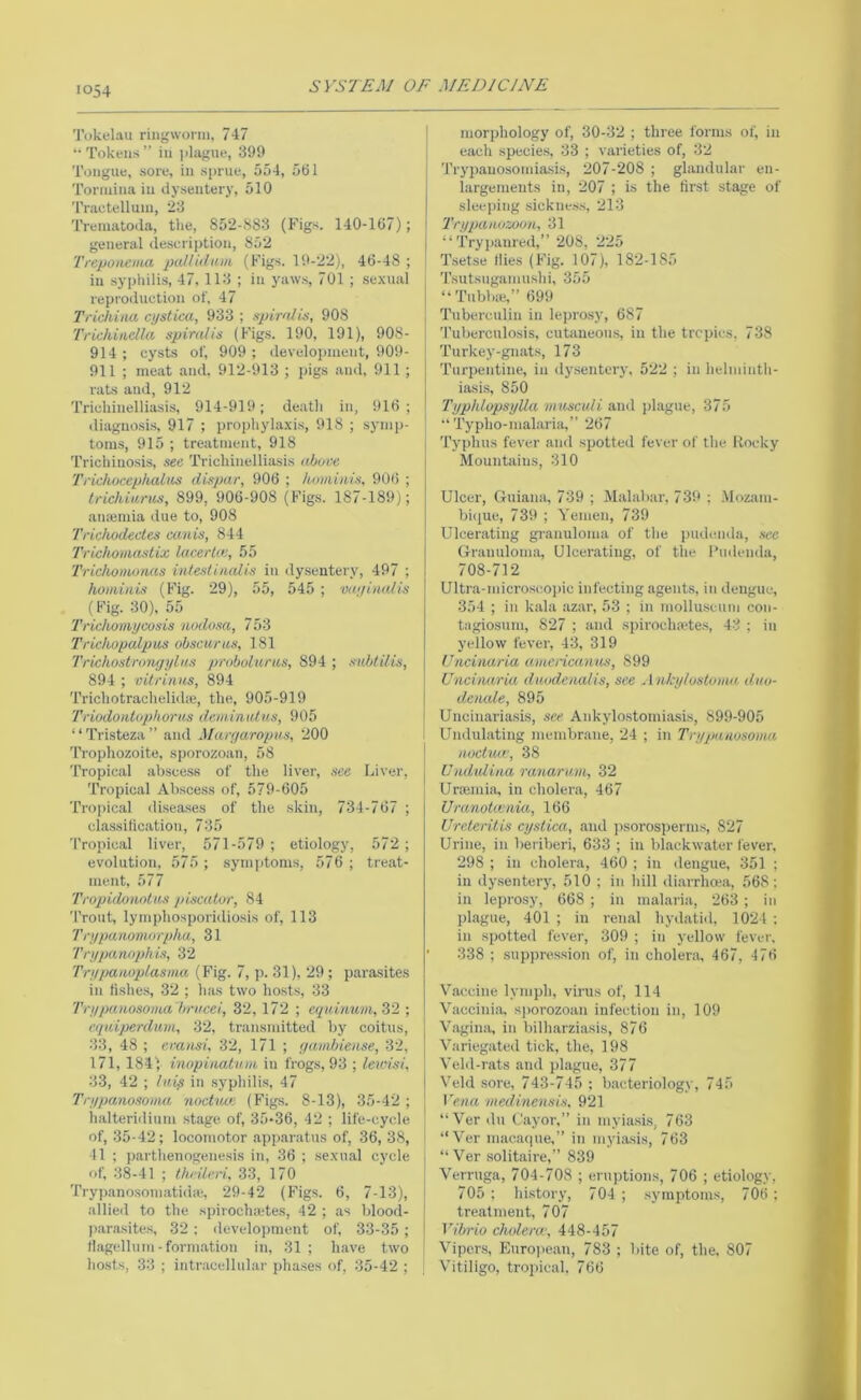 Tokelau ringwonu, 747 “Tokens” in |ilague, 399 Tongue, sore, in sprue, 554, 561 Tormina in dysentery, 510 Tractelluin, 23 Treinatoda, the, 852-S83 (Figs. 140-167); general description, 852 Treponema palUdatn, (Figs. 19-22), 46-48 ; in syphilis, 47, 113 ; in yaw.s, 701 ; sexual reproduction ot, 47 Triehiiut cystica, 933 ; spirafis, 908 Tricliiadla spiralis (Figs. 190, 191), 908- 914 ; cysts ol', 909 ; develoj)inent, 909- 911 ; meat and. 912-913 ; pigs and, 911 ; rats and, 912 Trichinelliasis, 914-919; death in, i)l6 ; diagnosis, 917 ; prophylaxis, 918 ; symp- toms, 915 ; treatment, 918 Trichiuo.sis, see Trichinelliasis aboce Trichocephaliis dispar, 906 ; hominis, 906 ; trichiums, 899, 906-908 (Figs. 187-189); ansumia due to, 908 Trichodectcs canis, 844 Trichonutstix lacerta:, 55 Trichomoiuis intestiludis in dysentery, 497 ; homiiiis (Fig. 29), 55, 545 ; vayinulis (Fig. 30), 55 Trichomycosis nodosa, 753 Trichopalpus obscurus, 181 Trkhostrongylns probolurus, 894 ; siibtilis, 894 ; vitrinus, 894 Trichotrachelidse, the, 905-919 Triodontophorns dem.intdus, 905 ‘ ‘ Tristeza ” and Marr/aropns, 200 Trophozoite, sporozoan, 58 Tropical abscess of the liver, see Liver, Tropical Abscess of, 579-605 Tropical di.seases of the skin, 734-767 ; classification, 735 Tropical liver, 571-579 ; etiology, 572 ; evolution, 575 ; symptoms, 576 ; treat- ment, 577 Tropidonotus piscator, 84 Trout, lymphosporidiosis of, 113 Trypanomorpha, 31 Trypannphis, 32 Trypaaoplasma (Fig. 7, p. 31), 29; parasites in fi.shes, 32 ; has two hosts, 33 Trypanosoma hrucei, 32, 172 ; cquimim, 32 ; cquiperdum, 32, transmitted by coitus, 33, 48 ; eransi, 32, 171 ; gambiense, 32, 171,184) inopinaluin iii frogs, 93 ; lewisi, 33, 42 ; Iniy in syphilis, 47 Trypanosoma noctvxn (Figs. 8-13), 35-42 ; halterhlium .stage of, 35-36, 42 ; life-cycle of, 35-42; locomotor apparatus of, 36, 38, 11 ; parthenogenesis in, 36 ; sexual cycle of, 38-41 ; th'rileri, 33, 170 Trypanosomatidie, 29-42 (Figs. 6, 7-13), allied to the spirochoetes, 42 ; as blood- para.site.s, 32 ; development of, 33-35 ; Hagellum-formation in, 31; have two hosts, 33 ; intracellular phases of, 35-42 ; I morphology of, 30-32 ; three I'orms of, in I each species, 33 ; varieties of, 32 Trypauosomiasi.s, 207-208 ; glandular en- j largemeuts in, 207 ; is the first stage of sleeping sickne.ss, 213 I I’rypanozoon, 31 I “ Trypaured,” 208, 225 1 Tset.se Hies (Fig. 107), 182-185 Tsutsugamushi, 355 “Tubb;e,”699 I Tuberculin in lepro.sy, 687 'I’uberculosis, cutaneous, in the tropics, 738 Turkey-gnats, 173 Turpentine, in dysentery, 522 ; in helminth- iasis, 850 I Typhlopsylla muscidi and pltigue, 375 I “ Typho-malaria,” 267 Typhus fever and spotted fever of the Rocky j Mountains, 310 Ulcer, Guiana, 739 ; Malab.ar, 739 ; .Mozam- bi([ue, 739 ; Yemen, 739 Ulcerating granuloma of the pudenda, see Granuloma, Ulcerating, of the I’udenda, 708-712 Ultra-microsi;opic infecting agents, in dengue, 354 ; in kala azar, 53 ; in molluscum con- tagiosum, 827 ; and spiroclnetes, 43 ; in yellow fever, 43, 319 IJncinaria amcricanus, 899 Uncinaria duodenalis, see Ankylostonw, dAto- deiude, 895 I Uncinariasis, see Ankylostomiasis, 899-905 Undulating membr.ane, 24 ; in Trypanosoma noctuw, 38 Undidina ranaram, 32 Uraeiniii, in cholera, 467 Uranotojnia, 166 Ureteritis cystica, and jisorosperm.s, 827 Urine, in beriberi, 633 ; in blackwater fever, 298 ; ill cholera, 460 ; in dengue, 351 ; in dy.senterj-, 510 ; in hill diarrhoea, 568 ; in leprosy, 668 ; in malaria, 263 ; in plague, 401 ; in renal hydatid, 1021 : in spotted fever, 309 ; in yellow fever. 338 ; suppre.s.sion of, in cholera, 467, 476 Vaccine lymph, virus of, 114 Vaccinia, sjiorozoan infection in, 109 Vagina, in bilharziasis, 876 Variegated tick, the, 198 Veld-rats and plague, 377 Veld sore, 743-745 : bacteriology, 745 Vena medinensis. 921 “ Ver ilu Cayor,” in myiasi.s, 763 “Ver macaopie,” in myiasis, 763 “ Ver solitaire,” 839 Verruga, 704-708 ; eruptions, 706 ; etiology, 705 : history, 704 ; symptoms, 706; treatment, 707 j Vibrio cholera', 448-457 Viper.s, Euro)iean, 783 ; bite of, the, 807 , V'itiligo, tropical. 766