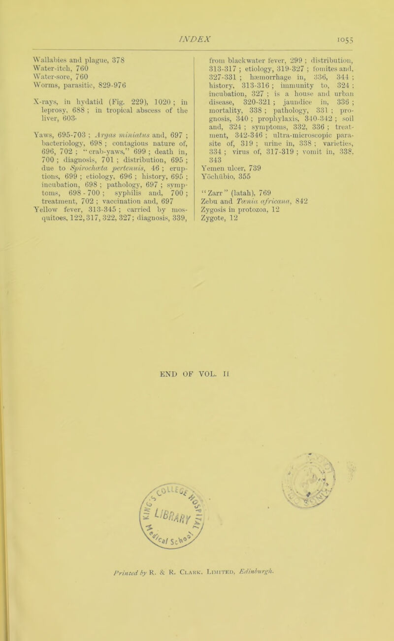 /XDEX >055 Wallabies ami plague, 378 Water-iteh, 760 Water-sore, 760 Worms, parasitic, 8*29-976 X-rays, in hydatid (Fig. 229), 1020; in leprosy. 688 ; iu tropical abscess of the liver, 603- Yaws, 69.5-703 : Anjas miniatus and, 697 ; bacteriology, 698 ; contagious nature of, 696, 702; ** crab-yaw.s,” 699; death in, 700 ; diagnosis, 701 ; distribution, 695 ; due to Spirochata pcrtaiuis, 46 ; erup- tions, 699 ; etiology, 696 ; history, 695 ; incubation, 698 ; pathology, 697 ; symp- toms, 698-700; syphilis and, 700; treatment. 702 ; vaccination and, 697 Yellow fever, 313-345 ; c.arried by mos- (piitoes, 122,317, 322, 327; diagnosis, 339, from blackwater fever, 299 ; distribution, 313-317 ; etiology, 319-327 ; foniites and, 327-331 ; haunorrhage iu, 236, 344 ; history, 313-316 ; immunity to, 324 ; incubation, 327 ; is a house and urban disease, 320-321 ; jaundice in, 336 ; mortality, 338 ; pathology, 331 ; pro- gnosis, 340 ; prophylaxis, 340-342 ; soil and, 324 ; symptoms, 332, 336 ; treat- ment, 342-346 ; ultra-micro.scopic p.ara- site of, 319 ; urine in, 338 ; varieties, 334 ; virus of, 317-319 ; vomit in, 338. 343 Yemen ulcer, 739 Yochubio, 355 “ Zarr ” (latah), 769 Zebu and Twnia ofricana, 842 Zygosis in protozoa, 12 Zygote, 12 END OF VOL. 11 I’rintiii by V.. & K. Clark. Limited, E,Unburgh.
