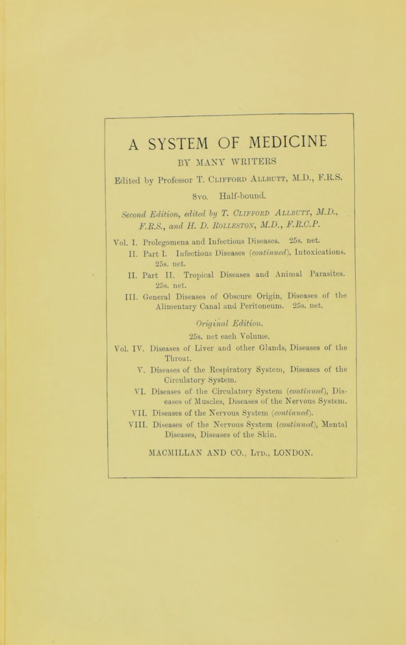 A SYSTEM OF MEDICINE BY MANY WRITERS Edited by Professor T. Clifforu Allbutt, M.D., F.R.S. 8 VO. Half-bound. Second Edition, edited by T. Clifford Allbvtt, M.D., F.R.S., and H. D. Roilestof, M.D., F.R.C.P. Vol. I. Prolegomena and Infectious Diseases. 25s. net. II. Part I. Infectious Diseases (continued), Intoxications. 25s. net. II. Part II. Tropical Diseases and Animal Parasites. 25s. net. III. General Diseases of Obscure Origin, Diseases ol the Alimentary Canal and Peritoneum. 25s. net. Original Edition. 25s. net each A'olume. Vol. IV. Diseases of Liver and other Glands, Diseases of the Throat. V. Diseases of the Respiratory System, Diseases of the Circulatory System. VI. Diseases of the Circulatory System {continued), Dis- eases of Muscles, Diseases of the Nervous System. VII. Diseases of the Nervous System {conlinucd). VIII. Diseases of the Nervous System (continued), 'Mental Diseases, Diseases of the Skin. MACMILLAN AND CO., Lru., LONDON.