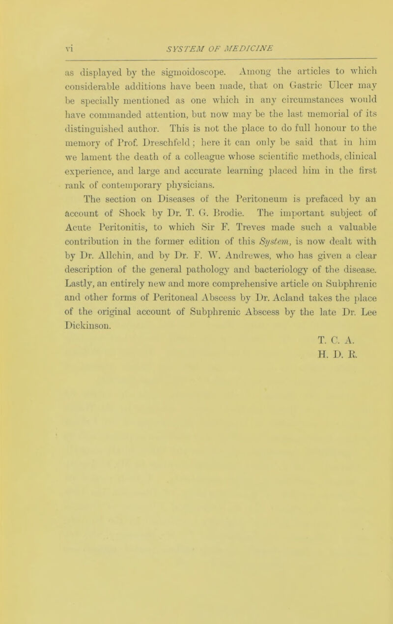 as tlisplayed by the sigmoidoscope. Among tlie articles to avIucIi considerable additions have been made, that on Crastric Ulcer may be specially mentioned as one which in any circumstances would have commanded attention, but now may be the last memorial ol its distinguished author. This is not the place to do full honour to the memory of Prof. Dre-schfeld ; here it can only be said that in him we lament the death of a colleague whose scientific methods, clinical experience, and large and accurate learning ])laced him in the first rank of contemporary physicians. The section on Diseases of the Peritoneum is prefaced by an account of Shock by Dr. T. (b Prodie. The important subject of Acute Peritonitis, to which Sir F. Treves made such a valuable contribution in the former edition of this System, is now dealt with by Dr. Allchin, and by Dr. F. W. Andrewes, who has given a clear description of the general pathology and bacteriology of the disease. Lastly, an entirely new and more comprehensive article on Subphrenic and other forms of Peritoneal ^Vbscess by Dr. Acland takes the ])lace of the original account of Subphrenic Abscess by the late Dr. Lee I )ickinson. T. C. A. H. D. K.