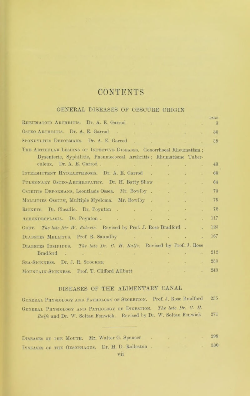 CONTENTS GENERAL DISEASES OF OBSCURE ORIGIN pa<;e KiiErMA'i'Oii) Akthiutis. Dr. A. E. Garroil ..... 3 O.'iTEO-ARTHUiTis. Di'. A. E. GaiTod ...... 30 Spondylitis Dkfoum.yns. Dr. A. E. Garrod . . . .39 The Akticulau Lesions op Inpective Diseases. Gonorrhoeal Rheumatism ; Dysenteric, Syphilitic, Pneiimocoecal Arthritis ; Rhumatisme Tuber- cnleiix. Dr. A. E. Garrod ....... 43 Inteumittent Hydkakthrosis. Dr. A. E. Garrod . . . .60 Pplmonary Osteo-Arthropathy. Dr. H. Batty Shaw . . .64 Osteitis Deformans, Leontiasis Ossea. jMr. Bowlby . . . .73 Mollifies Ossil'.m, Multiple Myeloma. Mr. Bowlby . . . .75 Rickets. Dr. Cheadle. Dr. Poynton . - .78 Achondroplasia. Dr. Poynton . . . . .117 Gout. The late Sir U’. linbcrt.i. Revised by Prof. J. Rose Bradford . .123 Di.ibetes Mellitus. Prof. R. Saundby ..... 167 Diabetes Insipidus. The late Dr. C. 11. lialfe. Revised by Prof. J. Rose Bradford . . . • • • .212 Sea-Sickness. Dr. J. R. Stocker 230 Mountain-Sicknes.s. Prof. T. Clilford Allbutt .... 243 DISEASES OF THE ALIMENTARY CANAL General Physiology and Pathology of Secretion. Prof. .1. Rose Bradlord 2.')5 General Physiology .-vnd Pathology of Dige.stion. The late Dr. 0. 11. Ralfe and Dr. Mb Soltau Fenwick. Revised by Dr. W. Soltau Fenwick 271 Diseases of the Mouth. Mr. Walter G. Spencer . . • • 298 Dise.yses of the Oesoph.vgus. Dr. H. D. Rolleston . . • •