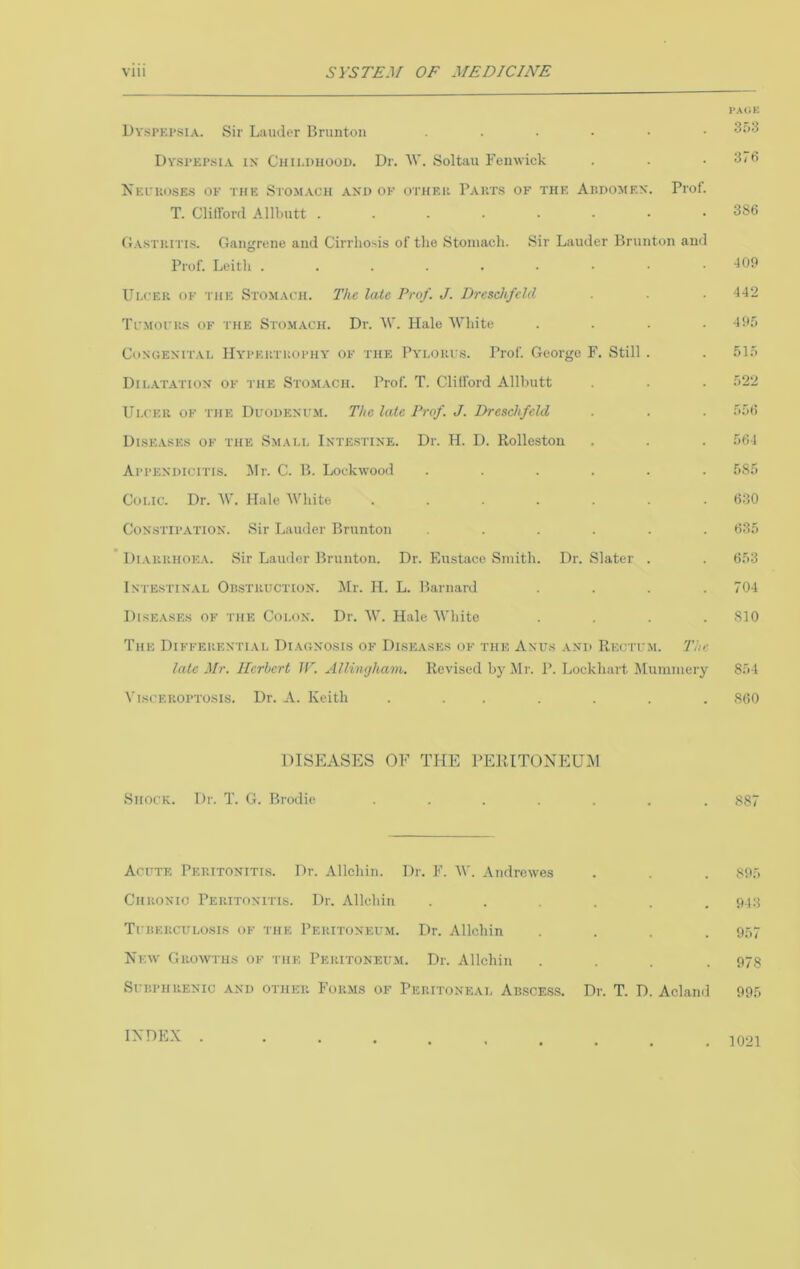 I’MiK UvsPKi’SiA. Sir Lauder Brunton 3'’^ Dvsi’Ei’.siA IN Childuoou. Dr. Soltau Femvick . . . 3/fi Kei'koses of the Stomach and of othf.ii Pauts of the Audomen. Prof. T. Clillbrd Allbutt 386 Oastiutis. Gangrene and Cirrho>>is of the Stomach. Sir Lauder Brunton and Prof. Leith . . . . . • • ■ . -109 Ui.cEU OF THE Stomach. The laic Prof. J. Dresch/cld . . ■ ^-12 Tcmoch.-j of the Stomach. Dr. W. Halo White .... 49.o Congenital Hypertuophy of the Pylori s. Prof. George F. Still . . 51.> Dil.atation of the Stomach. Prof. T. Clillbrd Allbutt . . . f>22 Ulcer of the Duodenfm. The late Prof. J. Dreschfcld . . . .'>■')() Diseases of the Small Intestine. Dr. H. D. Rolleston . . . f>64 Appendicitis. ^Ir. C. B. Lockwood ...... .685 Colic. Dr. W. Hale White ....... 630 Constipation. Sir Lauder Brunton ...... 635 Di.vrrhoea. Sir Lauder Brunton. Dr. FiUstace Smith. Dr. Slater . . 653 Intestinal Oilstruction. Jlr. II. L. Barnard .... 704 Dise.vses of the Colon. Dr. W. Hale White .... 810 The Differential Diagnosis of Diseases of the Anus and Rectum. Tim late Mr. llcrhcrt IF. Allimjham. Revised by Mr. P. Lockhart Mummery 854 \'iscEROPTOsis. Dr. A. Keith ....... 860 DISEASES OF THE PEIUTONEUAI Shock. Dr. T. G. Brodie. ....... 887 Acute Peritonitis. Dr. Allchin. Dr. F. W. Andrewes . . . 895 Chronic Peritonitis. Dr. Allchiii . . . . .943 Tcheuculosis of the Peritoneum. Dr. Allchin .... 957 New Growths of the Peritoneum. Dr. Allchiu .... 978 SUBPHRENIC AND OTHER FoRMS OF PERITONEAL ABSCESS. Dr. T. D. Aclaild 995 INDEX . . 1021