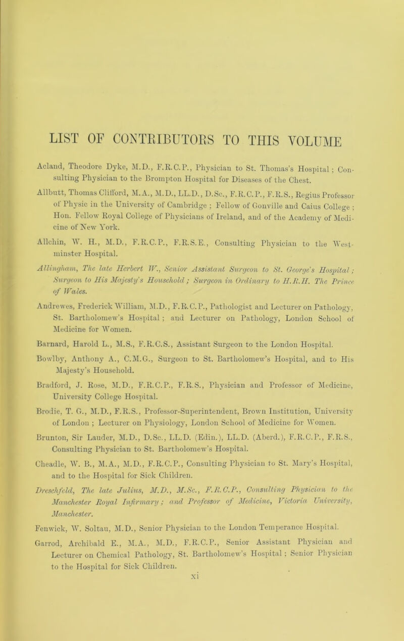 LIST OF COXTEIBUTOES TO THIS VOLUME Aclaiid, Theodore Dyke, I’.R.C.P., Physician to St. Thomas’s Hospital; Con- sulting Physician to the Brompton Hospital for Diseases of the Chest. Allbutt, Thomas Clitford, M.A., M.D., LL.D., D.Sc., F.K.C.P., F.K.S., Regius Professor ol Physic in the University of Cambridge ; Fellow of Gouville and Cains College ; Don. Fellow Royal College of Physicians of Ireland, and of the Academy of Medi- cine of New York. Allchin, M. H., M.D., F.R.C.P., F.R.S.E., Consulting Physician to the M’u.st- miuster Hospital. Allhujham, The late Herbert W., Senior Assistant Surycon to St. George's Hospital; Surgeon to His Majesty’s Household; Surgeon in Ordinary to H.E.H. The Princr of ITales. Andrewes, Frederick'William, M.D., F.R.C.P., Pathologist and Lecturer on Pathology, St. Bartholomew's Hos{)ital ; and Lectiu'er on Pathology, London School of Jledicine for Women. Barnard, Harold L., M.S., F.R.C.S., Assistant Surgeon to the London Hospital. Bowlby, Anthony A., C.M.G., Surgeon to St. Bartholomew’s Hospital, and to His .Majesty’s Household. Bradford, J. Rose, M.D., F.R.C.P., F.R.S., Physician and Professor of IMcdicine, University College Hospital. Brodie, T. G., M.D., F.R.S., Professor-Superintendent, Brown Institution, University of London ; Lecturer on Physiology, London School of Medicine for M’omen. Brunton, Sir Lauder, IM.D., D.Sc., LL.D. (Edin.), LL.D. (Aberd.), F.R.C.P., F.R.S., Consulting Physician to St. Bartholomew’s Hospital. Cheadle, W. B., M.A., M.D., F.R.C.P., Consulting Phy.sician to St. Jlary’s Hospital, and to the Hospital for Sick Children. Drcschfeld, The late Julius, M.D., M.Sc., F.R.C.P., Consulting Physician to the Manchester Royal Pnfirmary; and Professor of Medicine, Victoria Unirersity, Manchester. Fenwick, W. Soltau, M.D., Senior Phy.sician to the London Temperance Hospital. Garrod, Archibald E., 1\I.A., IH.D., F.R.C.P., Senior Assistant Physician and Lecturer on Chemical Patliology, St. Bartholomew’s Plospital ; Senior Physician to the Hospital for Sick Children. .\i