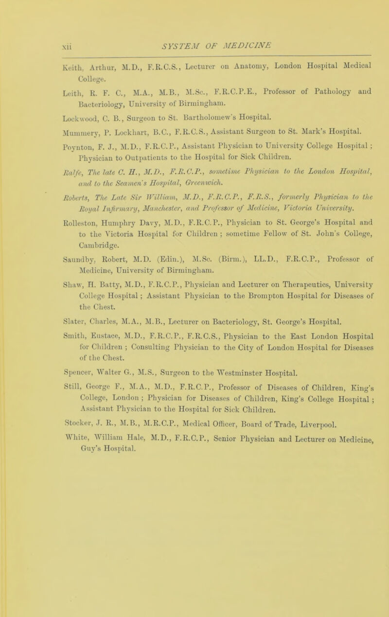 Keith, Arthur, M.D., F.R.C.S., Lecturer ou Auatoiny, Loudon Hospital Medical College. Leith, K. F. C., M.A., M.B., M.Sc., F.R.C.P.E., Professor of Pathology and Bacteriology, University of Biriainghani. Lockwood, C. B., Surgeon to St. Bartholomew’s Hospital. Munuuery, P. Lockhart, B.C., F.R.C.S., Assistant Surgeon to St. ilark’s Hospital. Poynton, F. J., il.D., F.R.C.P., Assistant Physician to University College Hos2)ital ; Physieiau to Outpatients to the Hospital for Sick Children. lUOfc, The late C. II., M.D., F.H.C.P., sometime Physician to the London Hospital, ami to the Seamen's Hospital, Grcemcich. Itolcrts, The Late Sir lYilliarn, M.D., F.Il.C.P., F.P.S., formerly Physician to the lioyal Infirmary, Manchester, and Professor of Medicine, Victoria University. Rolleston, Humphry Davy, -M.D., F.R.C.P., Physician to St. George’s Hospital and to the Victoria Hospital for Children ; sometime Fellow of St. John's College, Caml)ridge. Saundby, Robert, M.D. (Edin.), M.Sc. (Birm.), LL.D., F.R.C.P., Professor of Medicine, University of Birmingham. Sliaw, TI. Batty, M.D., F.R.C.P., Physician and Lecturer on Therapeutics, University College Hospital; Assistant Physician to the Brompton Hospital for Diseases of the Chest. Slater, Charles, M.A., M.B., Lecturer on Bacteriolog}’, St. George’s Hospital. Smith, Eustace, M.D., F.R.C.P., F.R.C.S., Physician to the East London Hospital for Children ; Consulting Physician to the City of London Hosihtal for Diseases of the Chest. Spencer, Walter G., lil.S., Surgeon to the Westminster Hospital. Still, George F., M.A., M.D., F.R.C.P., Professor of Diseases of Children, King’s College, Loudon ; Physician for Diseases of Children, King’s College Hospital ; Assistant rh3-sician to the Hospital for Sick Children. Stocker, .1. R., M.B., JI.R.C.P., Medical Officer, Board of Trade, Liverpool. \Miite, William Hale, M.D., F.R.C.P., Senior Physician and Lecturer on Jledicine, Guy’s Hospital.