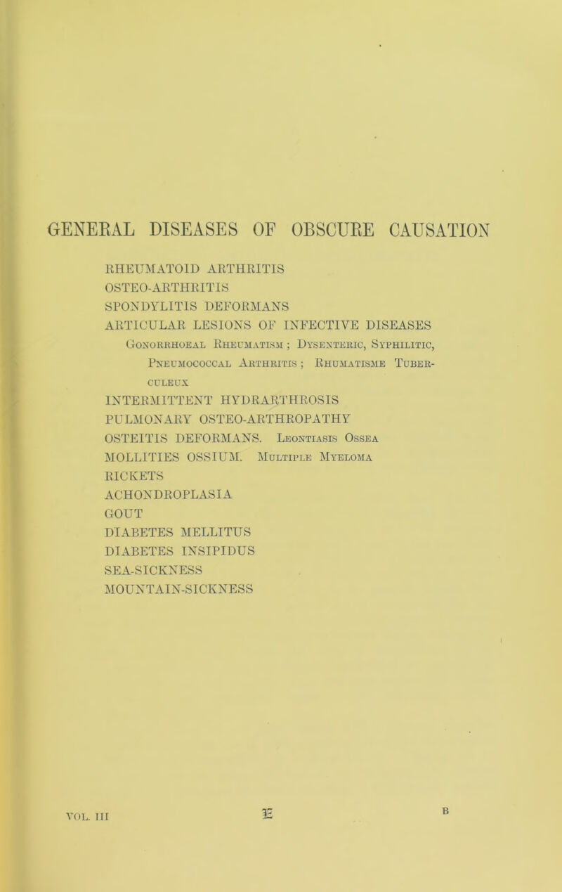 GENERAL DISEASES OF OBSCURE CAUSATION RHEUMATOID ARTHRITIS OSTEO-ARTHRITIS SPONDYLITIS DEFORMANS ARTICULAR LESIONS OF INFECTIVE DISEASES Gonorrhoeal Rheumatism ; Dysenteric, Syphilitic, Pneumococcal Arthritis ; Rhumatisme Tuber- CULEUX INTERMITTENT HYDRARTHROSIS PULMONARY OSTEO-ARTHROPATHY OSTEITIS DEFORMANS. Leontiasis Ossea MOLLITIES OSSIUM. Multiple Myeloma RICKETS ACH ON DROPLASIA GOUT DIABETES MELLITUS DIABETES INSIPIDUS SEA-SICKNESS MOUNTAIN-SICKNESS IE VOL. HI B
