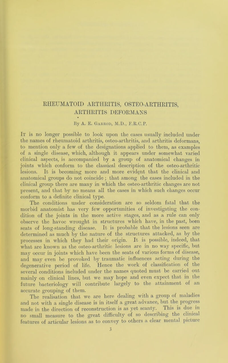 RHEUMATOID ARTHRITIS, OSTEO-ARTHRITIS, ARTHRITIS DEFORMANS « By A. E. Gaurod, M.D., F.K.C.P. It is no longer possible to look upon the cases usually included under the names of rheumatoid arthritis, osteo-arthritis, and arthritis deformans, to mention only a few of the designations applied to them, as examples of a single disease, which, although it appears under somewhat varied clinical as{>ects, is accompanied by a group of anatomical changes in joints which conform to the classical description of the osteo-arthritic lesions. It is becoming more and more evicRut that the clinical and anatomical groups do not coincide; that among the cases included in the clinical group there are many in which the osteo-arthritic changes ai'e not present, and that by no means all the cases in which such changes occur conform to a definite clinical type. The conditions under consideration are so seldom fatal that the morbid anatomist has very few opportunities of investigating the con- dition of the joints in the more active stages, and as a rule can only observe the havoc wrought in structures which have, in the past, been seats of long-standing disease. It is probable that the lesions seen are determined as much by the nature of the structures attacked, as by the processes in which they had their origin. It is possible, indeed, that what are known as the osteo-arthritic lesions are in no way specific, but may occur in joints which have been the seats of various forms of disease, and may even be provoked by traumatic influences acting <luring the degenei’ative period of life. Hence the work of classification of the several conditions included under the names quoted must be carried out mainly on clinical lines, but we may hope and even expect that in the future bacteriology will contribute largely to the attainment of an accurate grouping of them. The realisation that we are here dealing with a group of maladies and not with a single disease is in itself a great advance, but the pi’ogress made in the direction of reconstruction is as yet scanty. This is du6 in no small measure to the great difficulty of so describing the clinical features of articular lesions as to convey to others a clear mental pictuie