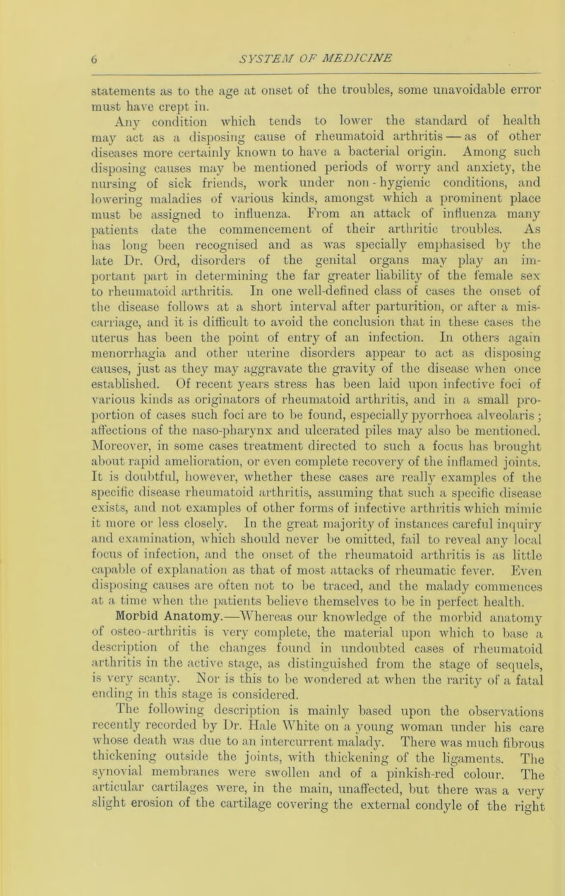 stotements as to the age at onset of the troubles, some unavoidable error must have crept in. Any condition which tends to lower the standard of health may act as a ilisposing cause of rheumatoid arthritis — as of other diseases more certoinly known to have a bacterial origin. Amoiig such disposing causes may be mentioned periods of worry and anxiety, the nursing of sick friends, work under non - hygienic conditions, and lowering maladies of various kinds, amongst which a prominent place must be assigned to influenza. From an attack of influenza many patients date the commencement of their artliritic troubles. As lias long been recognised and as was specially emphasised by the late Dr. Ord, disoiders of the genital organs may play an im- portiint part in determining the far greater liability of the female sex to rheumatoid arthritis. In one well-defined class of cases the onset of the disease follows at a short interval after parturition, or after a mis- carriage, and it is difficult to avoid the conclusion that in these cases the uterus has been the point of entry of an infection. In others again menon-hagia and other uterine disorders appear to act as disposing causes, just as they may aggravate the gravity of the disease when once established. Of recent years stress has been laid upon infective foci of various kinds as originatoi’S of rheumatoid arthritis, and in a small pro- portion of cases such foci are to be found, especially pyorrhoea alveolaris ; affections of the naso-pharynx and ulcerated piles may also be mentioned. i\Ioreover, in some cases treatment directed to such a focus has brought about rapid amelioration, or even complete recovery of the inflamed joints. It is doubtful, however, whether these cases ai'e really examples of the specific disease rheumatoid arthritis, assuming that such a specific disease exists, and not examples of other form.s of infective arthritis which mimic it more oi- less closely. In the great majority of instances careful inquiry and examination, which should never be omitted, fail to reveal any local focus of infection, and the onset of the rheumatoid arthritis is as little ca])able of explanation as that of most attacks of rheumatic fever. Even disposing causes are often not to be traced, and the malady commences at a time when the j)atients believe themselves to be in perfect health. Morbid Anatomy.—AVhereas our knowledge of the morbid anatomy of osteo-arthritis is very complete, the material upon which to base a description of the changes found in undoul)ted cases of rheumatoid arthritis in the active stage, as distinguished from the stage of sequels, is very scant}'. Nor is this to l)e wondered at when the rarity of a fatal ending in this stage is considered. I'he following descri])tion is mainly based upon the observations recently recorded by Dr. Hale White on a young woman under his care whose death was due to an intei-ciu-rent malady. There was much fibrous thickening outside the joints, with thickening of the ligaments. The synovial membranes were swollen and of a pinkish-red colour. The ai'ticular cartilages were, in the main, unaffected, but there was a very slight erosion of the cartilage covering the external condjde of the right