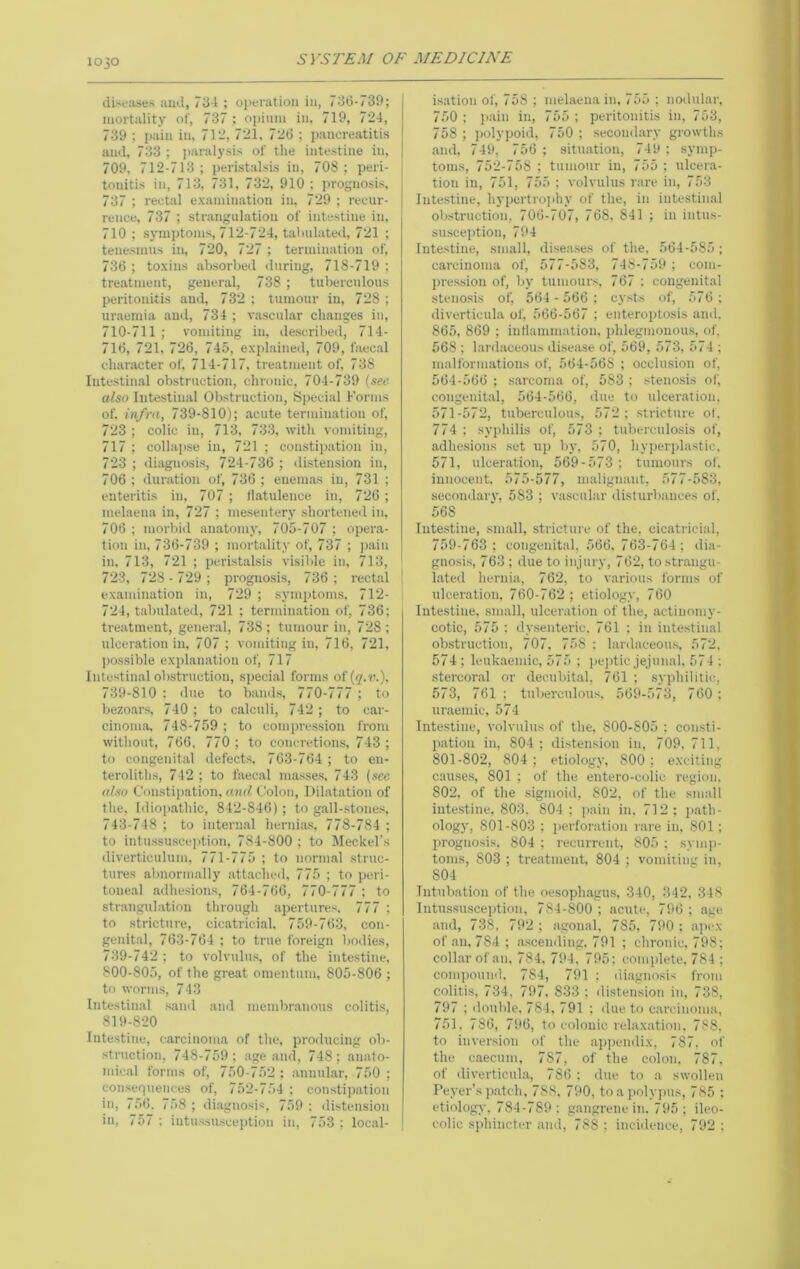 diseases and, 734 ; oiieratiou in, 730-730; j mortality of, 737 ; opium in. 719, 724, | 739 ; pain in, 712, 721, 720 ; pancreatitis I and. 733 ; paralysis of the intestine in, ] 709, 712-713 ; peristalsis in, 708 ; peri- tonitis in, 713, 731, 732, 910 ; prognosis, 737 ; rectal examination in, 729 ; recur- rence, 737 ; strangulation of intestine in, 710 ; symptoms, 712-724, tabulated, 721 ; tenesmus in, 720, 727 ; termination of, 736 ; toxins absorbed <luriug, 718-719 ; treatment, general, 738 ; tuberculous peritonitis and, 732 ; tumour in, 728 ; uraemia and, 734 ; vascular changes in, 710-711 ; vomiting in, described, 714- 710, 721, 726, 745, explained, 709, faecal character of, 714-717, treatment of, 738 lutestimal obstruction, chronic, 704-739 {see- also Intestinal Obstruction, ypecial Forms of. infra, 739-810); acute termination of, 723 ; colic in, 713, 733, with vomiting, 717 ; collapse in, 721 ; constip.ation in, 723 ; diagnosis, 724-736 ; distension in, 706 ; duration of, 736 ; enemas in, 731 ; enteritis in, 707 ; tlatnlence in, 726 ; melaena in, 727 ; mesenterj’ shorteiieil in, 706 ; morbid amatomy, 705-707 ; opera- tion in, 736-739 ; mortality of, 737 ; jiain in, 713, 721 ; peristalsis visible in, 713, 723, 728 - 729 ; prognosis, 736 ; rectal I examination in, 729 ; symptoms, 712- i 724, tabulated, 721 ; termination of, 736; ti-eatment, general, 738; tumour in, 728; ulceration in, 707 ; vomiting in, 716, 721, possible explanation of, 717 Intestin.al obstruction, special forms of {q.v.), 739-810 : due to bands, 770-777 ; to bezoars, 740; to calculi, 742 ; to car- cinoma, 748-759 ; to compression from without, 766, 770 ; to concretions, 743 ; to congenital defects, 763-764 ; to en- teroliths, 742 ; to faecal masses, 743 (see also Constipation, and Colon, Dilatation of the, Iilioi>athic, 842-846); to gall-stones, 743-748 ; to internal hernias, 778-784 ; to intussusceiition, 784-800 ; to Meckel’s diverticulum, 771-775 ; to normal struc- tures abnormally attached, 775 ; to peri- toneal adhesions, 764-766, 770-777 ; to strangulation through .apertures, 777 ; to stricttire, cicatrici.al, 759-763, con- genital, 763-764 ; to true foreign bodies, 739-742 ; to volvulus, of the intestine, 800-805, of the great omentum, 805-806 ; to worms, 743 Intestinal saml and membr.anous colitis, 819-820 Intestine, carcinoma of the, proilucing ob- struction, 748-759; age and, 748; anato- mical forms of, 750-752 ; annul.ar, 750 ; consequences of, 752-754 ; constipation in, 756. 758 ; di.agnosis, 759 ; distension in, 757 ; iutussuscejition in, 753 ; local- is.ation of, 758 ; melaena in, 755 ; noilular, 750; pain in, 755; peritonitis in, 753, 758 ; jwlypoid, 750 ; .secoud.ary growths and, 749, 756 ; situ.ation, 749 ; symp- toms, 752-758 ; tumour in, 755 ; ulcera- tion in, 751, 755 ; volvulus rare in, 753 Intestine, hypertrojihy of the, in intestinal obstruction, 706-707, 768, 841 ; in intus- susception, 794 Intestine, small, disea.ses of the, 564-585; carcinoma of, 577-583, 748-759 : coni- pre.ssion of, by tumours, 767 ; congenital stenosis of, 564-566; cysts of, 576; diverticula of, 566-567 ; enteroptosis and, 865, 869 ; intiammation, jdilegmonou.s, of, 568 ; lardaceous disease of, 569, 573, 574 ; malformations of, 564-568 ; occlusion of, 564-566 ; siireoma of, 583 ; stenosis of, congenital, 564-566, due to ulceration, 571-572, tuberculous, 572 ; .stricture of, 774 : syphilis of, 573 ; tuberculosis of, adhesions set up by, 570, hyperplastic, 571, ulceration, 569-573 ; tumours of, innocent, 575-577, malignant, 577-583, secondarv, 583 ; vascular disturbances of, 568 lute.stine, sm.all, stricture of the, cicatricial, 759-763; congenital, 566, 763-764; dia- gno.sis, 763 ; due to injury, 762, to strangu- lated hernia, 762, to various forms of ulceration, 760-762; etiology, 760 Intestine, small, ulceration of the, .actinomy- cotic, 575 : dysenteric. 761 ; in intestin.al obstruction, 707, 758 : lardaceou.s, 572, 574 ; leukaemic, 575 ; pe]>tic jejunal, 574 ; stercoral or decubital, 761 : syphilitic, 573, 761 ; tuberculous, 569-573, 760; uraemic, 574 Intestine, volvulus of the, 800-805 ; consti- p.ation in, 804; distension in, 709. 711, 801-802, 804 ; etiology, 800 ; exciting causes, 801 ; of the entero-colic region. 802, of the sigmoid, 802, of the small intestine, 803, 804; pain in, 712; path- ology, 801-803 ; iierforation rare in, 801; prognosis, 804 ; recurrent, 805 ; symp- toms, 803 ; tre.atment, 804 ; vomiiing in, 804 Intubation of the oesoph.agu.s, 340, 342, 348 Intussusception, 784-800 ; acute, 796 ; age .and, 738, 792 ; agonal, 785. 790 ; a]>c.\ of an. 784 ; a.scending. 791 ; chronic, 798; collar of an, 784. 794, 795; complete, 784 ; comjwund, 784, 791 ; diagnosis from colitis, 734, 797, 833 : distension in, 738, 797 ; double, 784, 791 : due to carcinoma, 751, 786, 796, to colonic relaxation, 788, to inversion of the api)cndix, 787, of the caecum, 787, of the colon. 787, of diverticula, 786 ; due to a swollen Peyer’s p.atch, 788, 790, to a poly))us, 785 ; etiology, 784-789 ; gangrene in, 795 ; ileo- colic sjdiincter and, 788 ; incidence, 792 ;